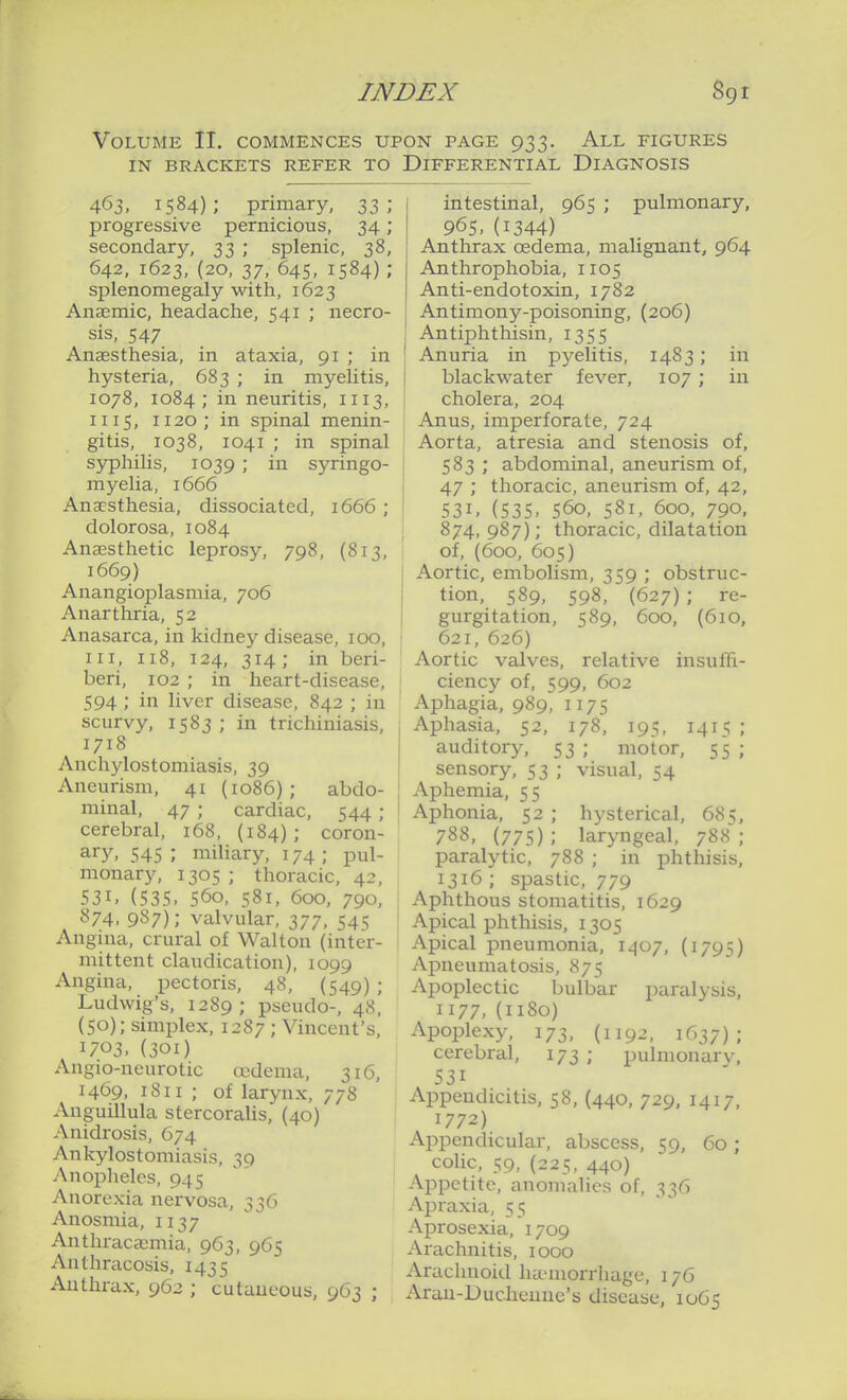 Volume II. commences upon page 933. All figures IN BRACKETS REFER TO DIFFERENTIAL DIAGNOSIS 463, 1584); primary, 33; progressive pernicious, 34; secondary, 33 ; splenic, 38, 642, 1623, (20, 37, 645, 1584) ; splenomegaly with, 1623 Anaemic, headache, 541 ; necro- sis, 547 Anaesthesia, in ataxia, 91 ; in hysteria, 683 ; in myelitis, 1078, 1084; in neuritis, 1113, II15, 1120; in spinal menin- gitis, 1038, 1041 ; in spinal syphilis, 1039 ; in syringo- myelia, 1666 Anaesthesia, dissociated, 1666 ; dolorosa, 1084 Anaesthetic leprosy, 798, (813, 1669) Anangioplasmia, 706 Anarthria, 52 Anasarca, in kidney disease, 100, III, 118, 124, 314; in beri- beri, 102 ; in heart-disease, 594; in liver disease, 842 ; in scurvy, 1583 ; in trichiniasis, 1718 Anchylostomiasis, 39 Aneurism, 41 (1086); abdo- minal, 47 ; cardiac, 544 ; cerebral, 168, (184); coron- ary, 545 ; miliary, 174; pul- monary, 1305 ; thoracic, 42, 531. (535. 560, 581, 600, 790, 874. 987); valvular, 377, 545 Angina, crural of Walton (inter- mittent claudication), 1099 Angina, pectoris, 48, (549) ; Ludwig's, 1289; pseudo-, 48, (50); simplex, 1287 ; Vincent's, 1703, (301) Angio-neurotic cudema, 316, 1469, 1811 ; of larynx, 778 Anguillula stercoralis, (40) Anidrosis, 674 Ankylostomiasis, 39 Anopheles, 945 Anorexia nervosa, 336 Anosmia, 1137 Anthraca^mia, 963, 965 Anthracosis, 1435 Anthrax, 962 ; cutaneous, 9C3 ; intestinal, 965 ; pulmonary, 965, (1344) Anthrax oedema, malignant, 964 Anthrophobia, 1105 Anti-endotoxin, 1782 Antimony-poisoning, (206) Antiphthisin, 1355 Anuria in pyelitis, 1483; in blackwater fever, 107 ; in cholera, 204 Anus, imperforate, 724 Aorta, atresia and stenosis of, 583 ; abdominal, aneurism of, 47 ; thoracic, aneurism of, 42, 531. (535. 560, 581, 600, 790. 874,987); thoracic, dilatation of, (600, 605) Aortic, embolism, 359 ; obstruc- tion, 589, 598, (627) ; re- gurgitation, 589, 600, (610, 621, 626) Aortic valves, relative insuffi- ciency of, 599, 602 Aphagia, 989, 1175 Aphasia, 52, 178, 195, 1415 ; auditory, 53 ; motor, 55 ; sensory, 53 ; visual, 54 Aphemia, 55 Aphonia, 52 ; hysterical, 685, 788, (775); laryngeal, 788; paralytic, 788 ; in phthisis, 1316 ; spastic, 779 Aphthous stomatitis, 1629 Apical phthisis, 1305 Apical pneumonia, 1407, (1795) Apneumatosis, 875 Apoplectic bulbar paralysis, 1177, (1180) Apoplexy, 173, (1192, 1637); cerebral, 173 ; pulmonarv, 531 Appendicitis, 58, (440, 729, 1417, 1772) Appendicular, abscess, 59, 60; colic, 59, (225, 440) Appetite, anomalies of, 336 Apraxia, 55 Aprosexia, 1709 Arachnitis, 1000 Arachnoid ha-morrhage, 176 Arau-Duciienuc's disease, 1065