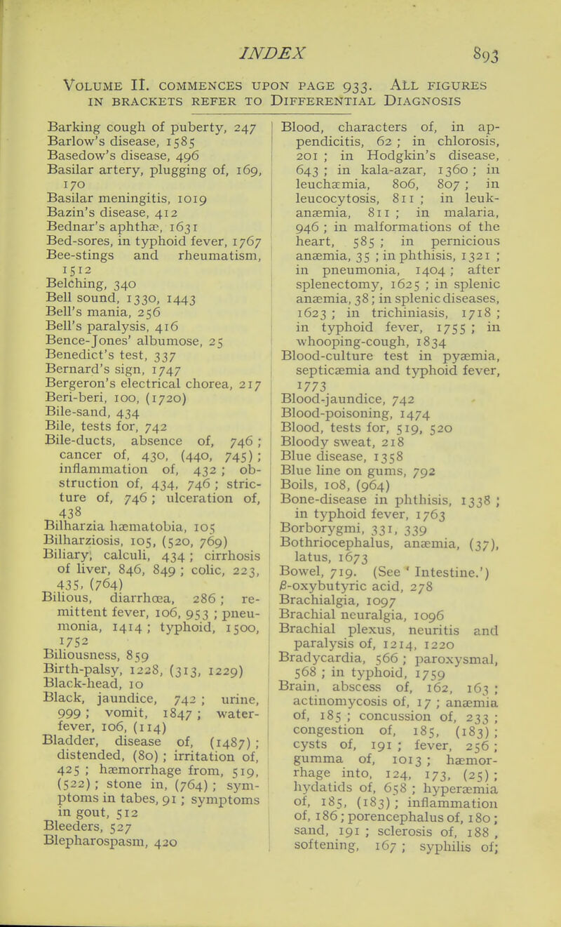 INDEX 89, Volume II. commences upon page 933. All figures IN BRACKETS REFER TO DIFFERENTIAL DIAGNOSIS Barking cough of puberty, 247 Barlow's disease, 1585 Basedow's disease, 496 Basilar artery, plugging of, 169, 170 Basilar meningitis, 1019 Bazin's disease, 412 Bednar's aphthae, 1631 Bed-sores, in typhoid fever, 1767 Bee-stings and rheumatism, 1512 Belching, 340 Bell sound, 1330, 1443 Bell's mania, 256 Bell's paralysis, 416 Bence-Jones' albumose, 25 Benedict's test, 337 Bernard's sign, 1747 Bergeron's electrical chorea, 217 Beri-beri, 100, (1720) Bile-sand, 434 Bile, tests for, 742 Bile-ducts, absence of, 746; cancer of, 430, (440, 745) ; inflammation of, 432 ; ob- struction of, 434, 746 ; stric- ture of, 746; ulceration of, 438 Bilharzia ha^matobia, 105 Bilharziosis, 105, (520, 769) Biliary; calculi, 434 ; cirrhosis of liver, 846, 849 ; cohc, 223, 435.(764) Bilious, diarrhoea, 286 ; re- mittent fever, 106, 953 ; pneu- monia, 1414 ; typhoid, 1500, 1752 Biliousness, 859 Birth-palsy, 1228, (313, 1229) Black-head, 10 Black, jaundice, 742 ; urine, 999; vomit, 1847 ; water- fever, 106,(114) Bladder, disease of, (1487) ; distended, (80) ; irritation of, 425 ; haemorrhage from, 519, (522); stone in, (764); sym- ptoms in tabes, 91 ; symptoms in gout, 512 Bleeders, 527 Blepharospasm, 420 Blood, characters of, in ap- pendicitis, 62 ; in chlorosis, 201 ; in Hodgkin's disease, 643; in kala-azar, 1360; in leuchacmia, 806, 807 ; in leucocytosis, 811; in leuk- anaemia, 811; in malaria, 946 ; in malformations of the heart, 585 ; in pernicious anaemia, 35 ; in phthisis, 1321 ; in pneumonia, 1404; after j splenectomy, 1625 ; in splenic i anaemia, 38; in splenic diseases, j 1623 ; in trichiniasis, 1718 ; in typhoid fever, 1755 ; in i whooping-cough, 1834 ' Blood-culture test in pyaemia, septicaemia and typhoid fever, 1773 Blood-jaundice, 742 Blood-poisoning, 1474 Blood, tests for, 519, 520 Bloody sweat, 218 Blue disease, 1358 Blue line on gums, 792 Boils, 108, (964) Bone-disease iia phthisis, 1338 ; in typhoid fever, 1763 Borborygmi, 331, 339 Bothriocephalus, anaemia, (37), latus, 1673 Bowel, 719. (See ' Intestine.') ;0-oxybutyric acid, 278 Brachialgia, 1097 Brachial neuralgia, 1096 , Brachial plexus, neuritis and paralysis of, 1214, 1220 j Bradycardia, 566 ; paroxysmal, j 568 ; in typhoid, 1759 Brain, abscess of, 162, 163 ; ' actinomycosis of, 17 ; anaernia of, 185 ; concussion of, 233 ; i congestion of, 185, (183) ; cysts of, 191 ; fever, 256 ; gumma of, 1013 ; haemor- rhage into, 124, 173, (25); hydatids of, 658 ; hyperemia of, 185, (183); inflammation of, 186; porencephalus of, 180 ; j sand, 191 ; sclerosis of, 188 , softening, 167 ; sypliilis of;