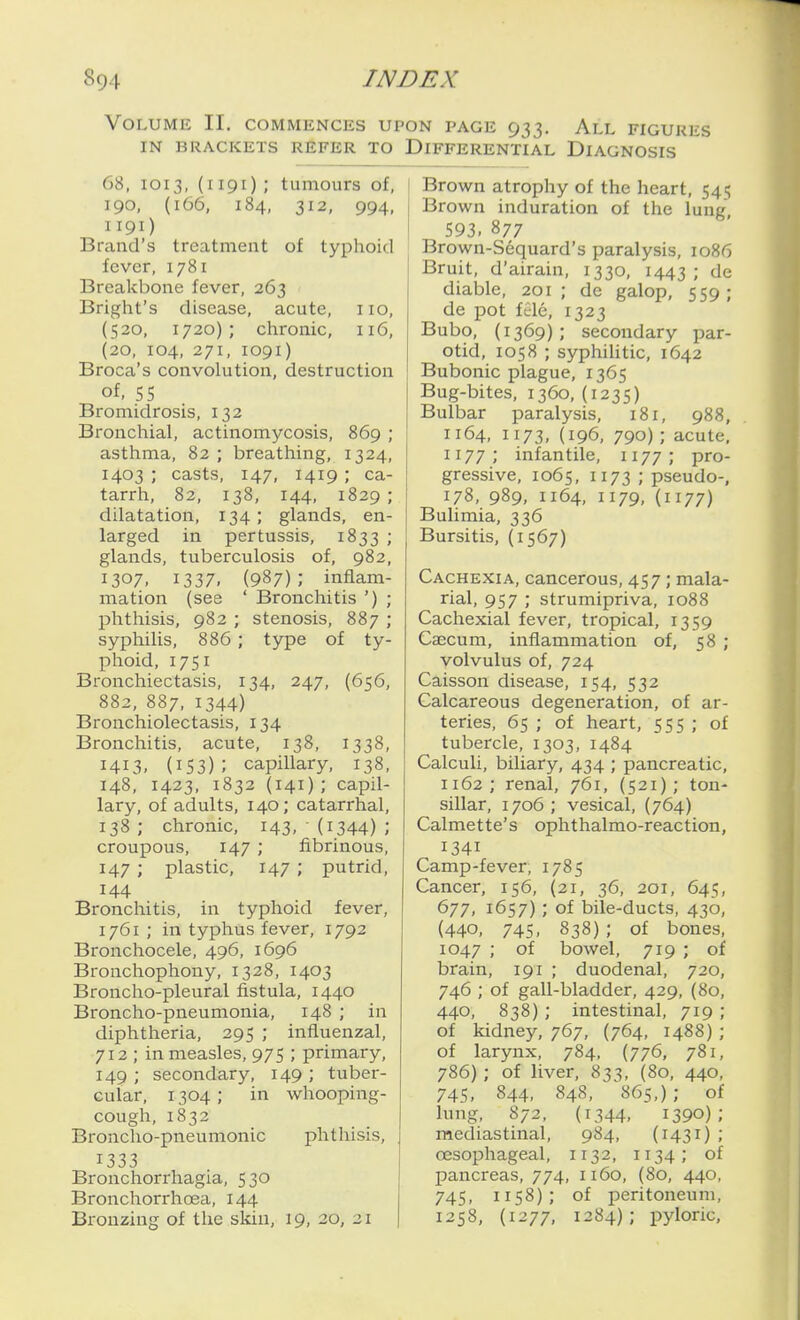 Volume II. commences upon page 933. All figures IN BRACKETS REFER TO DIFFERENTIAL DIAGNOSIS 68, 1013, (1191); tumours of, 190, (166, 184, 312, 994, 1191) Brand's treatment of typhoid fever, 1781 Breakbone fever, 263 Bright's disease, acute, 110, (520, 1720); chronic, 116, (20, 104, 271, 1091) Broca's convolution, destruction of, 55 Bromidrosis, 132 Bronchial, actinomycosis, 869 ; asthma, 82 ; breathing, 1324, 1403 ; casts, 147, 1419 ; ca- tarrh, 82, 138, 144, 1829; dilatation, 134 ; glands, en- larged in pertussis, 1833 '• glands, tuberculosis of, 982, 1307, 1337. (987); inflam- mation (see ' Bronchitis ') ; phthisis, 982 ; stenosis, 887 ; syphilis, 886 ; type of ty- phoid, 1751 Bronchiectasis, 134, 247, (656, 882, 887, 1344) Bronchiolectasis, 134 Bronchitis, acute, 138, 1338, 1413. (153); capillary, 138, 148, 1423, 1832 (141); capil- lary, of adults, 140; catarrhal, 138 ; chronic, 143, (1344) ; croupous, 147 ; fibrinous, 147 ; plastic, 147 ; putrid, 144 Bronchitis, in typhoid fever, 1761 ; in typhus fever, 1792 Bronchocele, 496, 1696 Bronchophony, 1328, 1403 Broncho-pleural fistula, 1440 Broncho-pneumonia, 148 ; in diphtheria, 295 ; influenzal, 712 ; in measles, 975 ; primary, 149 ; secondary, 149 ; tuber- cular, 1304; in whooping- cough, 1832 Broncho-pneumonic phthisis, 1333 Bronchorrhagia, 530 Bronchorrhoea, 144 Bronzing of the skin, 19, 20, 21 I Brown atrophy of the heart, 545 Brown induration of the lung, 593. 877 Brown-Sequard's paralysis, 1086 Bruit, d'airain, 1330, 1443; tie diable, 201; de galop, 559; de pot file, 1323 Bubo, (1369); secondary par- otid, 1058 ; syphilitic, 1642 Bubonic plague, 1365 Bug-bites, 1360, (1235) Bulbar paralysis, 181, 988, 1164, 1173, (196, 790); acute, 1177; infantile, 1177; pro- gressive, 1065, 1173 ; pseudo-, 178, 989, 1164, 1179, (1177) Bulimia, 336 Bursitis, (1567) Cachexia, cancerous, 457; mala- rial, 957 ; strumipriva, 1088 Cachexial fever, tropical, 1359 Caecum, inflammation of, 58 ; volvulus of, 724 Caisson disease, 154, 532 Calcareous degeneration, of ar- teries, 65 ; of heart, 555 ; of tubercle, 1303, 1484 Calculi, biliary, 434 ; pancreatic, 1162 ; renal, 761, (521); ton- sillar, 1706 ; vesical, (764) Calmette's ophthalmo-reaction, 1341 Camp-fever, 1785 Cancer, 156, (21, 36, 201, 645, 677, 1657) ; of bile-ducts, 430, (440, 745, 838) ; of bones, 1047 ; of bowel, 719 ; of brain, 191 ; duodenal, 720, 746 ; of gall-bladder, 429, (80, 440, 838) ; intestinal, 719 ; of kidney, 767, (764, 1488) ; of larynx, 784, (776, 781, 786); of liver, 833, (80, 440, 745. 844. 848, 865,); of lung, 872, (1344, 1390); mediastinal, 984, (1431) ; oesophageal, 1132, 1134; of pancreas, 774, 1160, (80, 440, 745, 1158); of peritoneum, 1258, (1277, 1284); i)yloric.