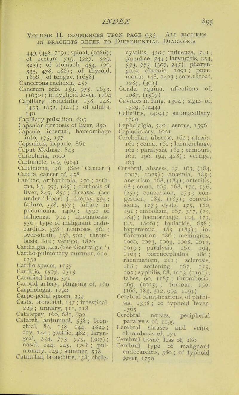 Volume II, commences upon page 933. All figures IN BRACKETS REFER TO DIFFERENTIAL DIAGNOSIS 449, (458, 719); spinal, (1086); of rectum, 719, (227, 229, 325); of stomach, 454, (20, 335, 478, 488) ; of thyroid, 1698 ; of tongue, (1658) Cancerous cachexia, 457 Cancrum oris, 159, 975, 1633, (1630) ; in typhoid fever, 1764 Capillary bronchitis, 138, 148, 1423, 1832, (141); of adults, 140 Capillary pulsation, 603 Capsular cirrhosis of liver, 850 Capsule, internal, hasmorrhage into, 175, 177 Capsulitis, hepatic, 861 Caput MeduScE, 843 Carboluria, 1000 Carbuncle, 109, (964) Carcinoma, 156. (See 'Cancer.') Cardia, cancer of, 458 Cardiac, arrhythmia, 570 ; asth- ma, 83, 593, (85) ; cirrhosis of liver, 849, 852 ; diseases (see under ' Heart'); dropsy, 594; failure, 558, 577 ; failure in pneumonia, 1406 ; type of influenza, 714 ; lipomatosis, 550 ; type of malignant endo- carditis, 378 ; neuroses, 561 ; over-strain, 556, 562 ; throm- bosis, 612 ; vertigo, 1820 Cardialgia,442. (See'Gastralgia.') Cardio-jDulmonary murmur, 610, 1332 Cardio-spasm, 1137 Carditis, 1507, 1515 Carnified lung, 371 Carotid artery, plugging of, 169 Carphologia, 1790 Carpo-pedal spasm, 254 Casts, bronchial, 147 ; intestinal, 229 ; urinary, ji i, iiS Catalepsy, 160, 681, 692 Catarrh, autumnal, 538 chial, 82, 138, 144, dry, 144 ; gastric, 482 goal, 254, 773, 775, nasal, 244, 245, 1708 monary, 149 ; summer, Catarrhal, bronchitis, 138 bron- 1829 ; laryn- (307) ; ; pui- 538 chole- cystitis, 430; influenza, 711 ; jaundice, 744 ; laryngitis, 254, 773. 775. (307, 247) ; pharynx gitis, chronic, 1291 ; pneu- monia, 148, 1423 ; sore.throat, 1287,(301) affections of, 1304 ; signs of, submaxillary, Cauda equina, 1087, (1567) Cavities in lung, 1329,(1444) CelluUtis, (404) 1289 Cephalalgia, 540; serous, 1596 Cephalic cry, 1021 Cerebellar, abscess, 162 ; ataxia, 161 ; coma, 162 ; haemorrhage, 162 ; paralysis, 162 ; tumours, 162, 196, (94, 428); vertigo, 163 Cerebral, abscess, 17, 163, (1S4, 1007, 1025) ; anaemia, 185 ; aneurism, 168, (184) ; arteritis, 68 ; coma, 165, 168, 172, 176, (25) ; concussion, 233 ; con- gestion, 185, (183) ; convul- sions, 177 ; cysts, 175, I So, 191 ; embolism, 167, 357, (25. 184); haemorrhage, 124, 173, (25, 1806); hydatids, 658; hyperasmia, 185 (183); in- ilammation, 186 ; meningitis, 1000, 1003, 1004, 1008, 1013, 1019 ; paralysis, 165, 194, 1163 ; porencephalus, 180 ; rheumatism, 211; sclerosis, 188 ; softening, 167, 175, 192 ; s^'philis, 68, 1013, (1191); tabes, 90, 1187; thrombosis, 169, (1025) ; tumour, 190, (166, 184, 312, 994, 1191) Cerebral complications, of phthi- sis, 1338 ; of tvphoi^l fevpf, 1765 Cerebral nerves, peripheral paralysis of, 1199 Cerebral sinuses and veips, thrombosis of, 171 Cexebral tissue, loss of, 180 Cerebral tj^e of malignant endocarditis, 380 ; of typhoid fever, 1750