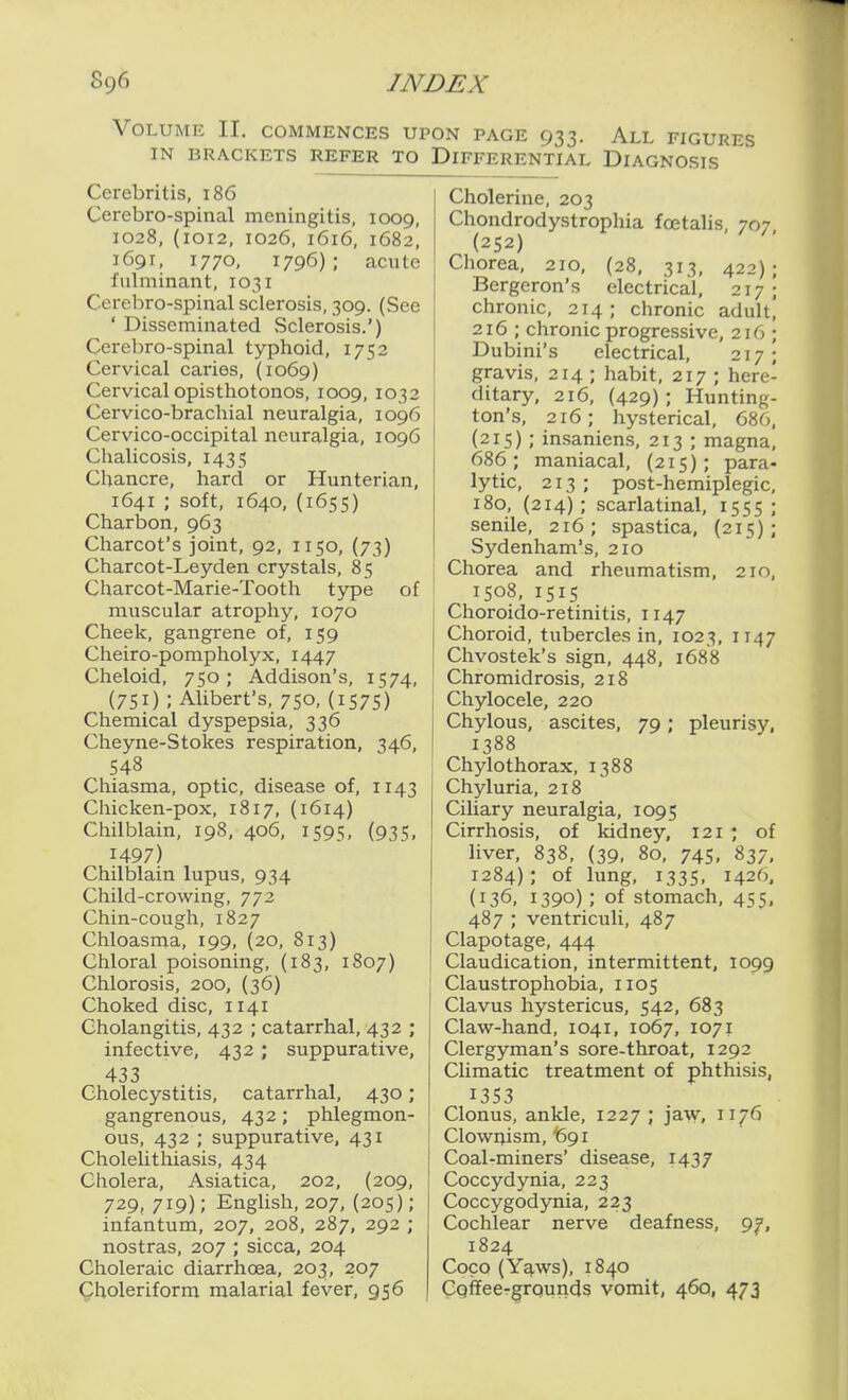 Volume II. commences upon page 933. All figures IN BRACKETS REFER TO DIFFERENTIAL DIAGNOSIS Cerebritis, 186 Cerebro-spinal meningitis, 1009, 1028, (1012, 1026, 1616, 1682, 1691, 1770, 1796); acute fulminant, 1031 Cerebro-spinal sclerosis, 309. (See ' Disseminated Sclerosis.') Cerebro-spinal typhoid, 1752 Cervical caries, (1069) Cervical opisthotonos, 1009, 1032 Cervico-brachial neuralgia, 1096 Cervico-occipital neuralgia, 1096 Chalicosis, 1435 Chancre, hard or Hunterian, 1641 ; soft, 1640, (1655) Charbon, 963 Charcot's joint, 92, 1150, (73) Charcot-Leyden crystals, 85 Claarcot-Marie-Tooth type of muscular atrophy, 1070 Cheek, gangrene of, 159 Cheiro-pompholyx, 1447 Cheloid, 750; Addison's, 1574, (751) ; Alibert's, 750, (i575) Chemical dyspepsia, 336 Cheyne-Stokes respiration, 346, 548 Chiasma, optic, disease of, 1143 Chicken-pox, 1817, (1614) Chilblain, 198, 406, 1595, (935, 1497) Chilblain lupus, 934 Child-crowing, 772 Chin-cough, 1827 Chloasma, 199, (20, 813) Chloral poisoning, (183, 1807) Chlorosis, 200, {36) Choked disc, 1141 Cholangitis, 432 ; catarrhal, 432 ; infective, 432 ; suppurative, 433 Cholecystitis, catarrhal, 430; gangrenous, 432; phlegmon- ous, 432 ; suppurative, 431 Cholelithiasis, 434 Cholera, Asiatica, 202, (209, 729, 719); English, 207, (205); infantum, 207, 208, 287, 292 ; nostras, 207 ; sicca, 204 Choleraic diarrhoea, 203, 207 Qholeriform malarial fever, 956 Cholerine, 203 Chondrodystrophia foetalis, 707 (252) Chorea, 210, (28, 313, 422); Bergeron's electrical, 217 ; chronic, 214; chronic adult] 216 ; chronic progressive, 216 ; Dubini's electrical, 217; gravis, 214 ; habit, 217 ; here- ditary, 216, (429) ; Hunting- ton's, 216; hysterical, 686, (215) ; insaniens, 213 ; magna, 686; maniacal, (215); para- lytic, 213 ; post-hemiplegic, 180, (214); scarlatinal, 1555 ; senile, 216; spastica, (215); Sydenham's, 210 Chorea and rheumatism, 210, 1508, 1515 Choroido-retinitis, 1147 Choroid, tubercles in, 1023, 1147 Chvostek's sign, 448, 1688 Chromidrosis, 218 Chylocele, 220 Chylous, ascites, 79; pleurisy, 1388 Chylothorax, 1388 Chyluria, 218 Ciliary neuralgia, 1095 Cirrhosis, of kidney, 121 ; of liver, 838, (39, 80, 745, 837. 1284); of lung, 133s, 1426. (136, 1390) ; of stomach, 455, 487 ; ventriculi, 487 Clapotage, 444 Claudication, intermittent, 1099 Claustrophobia, 1105 Clavus hystericus, 542, 683 Claw-hand, 1041, 1067, 1071 Clergyman's sore-throat, 1292 Climatic treatment of phthisis, 1353 Clonus, ankle, 1227 ; jaw, 1176 Clowrjism, 691 Coal-miners' disease, 1437 Coccydynia, 223 Coccygodynia, 223 Cochlear nerve deafness, 9^, 1824 Coco (Y^ws), 1840 Cgffeer^rqunds vomit, 460, 473