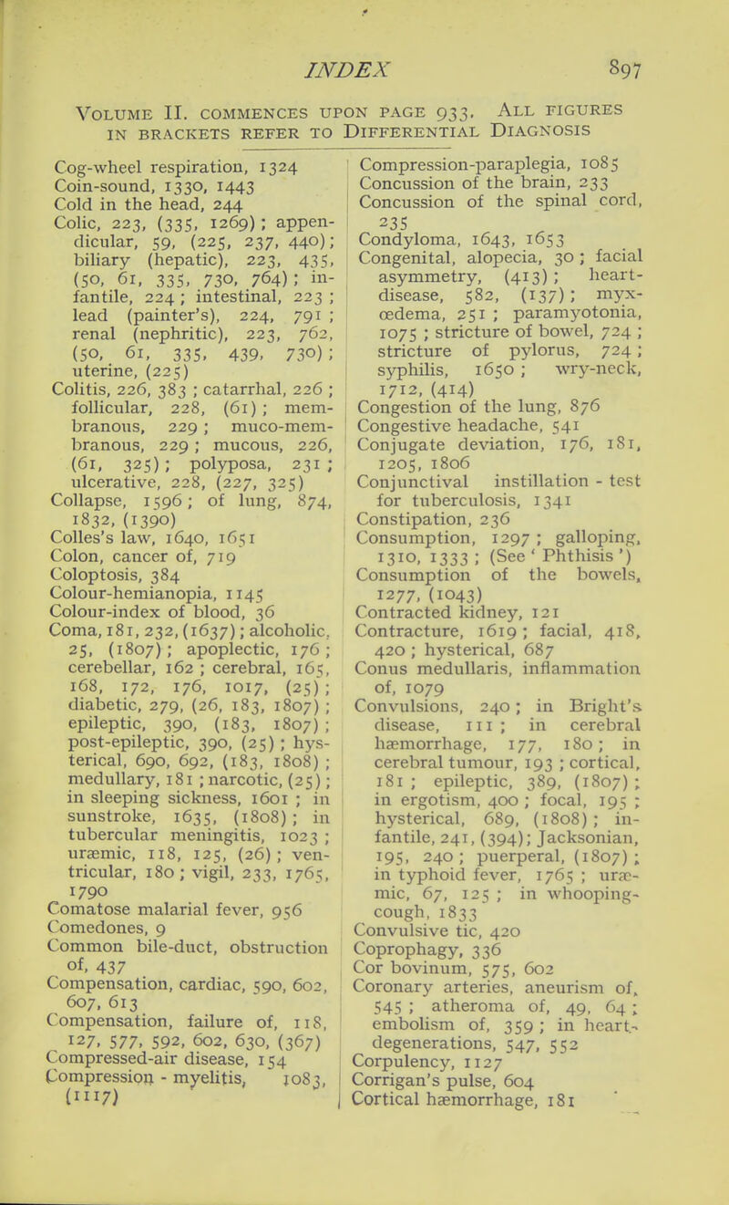 Volume II. commences upon page 933, All figures IN BRACKETS REFER TO DIFFERENTIAL DIAGNOSIS Cog-wheel respiration, 1324 Coin-sound, 1330, 1443 Cold in the head, 244 Colic, 223, (335. 1269); appen- dicular, 59, (225, 237, 440); biliary (hepatic), 223, 435, (50, 61, 335, 730, 764); in- fantile, 224 ; intestinal, 223 ; lead (painter's), 224, 791 ; renal (nephritic), 223, 762, (50, 61, 335, 439, 730) ; uterine, (225) Colitis, 226, 383 ; catarrhal, 226 ; follicular, 228, (61) ; mem- branous, 229 ; muco-mem- branous, 229; mucous, 226, (61, 325); polyposa, 231; ulcerative, 228, (227, 325) Collapse, 1596; of lung, 874, 1832, (1390) CoUes's law, 1640, 1651 Colon, cancer of, 719 Coloptosis, 384 Colour-hemianopia, 1145 Colour-index of blood, 36 Coma, 181, 232, (1637); alcoholic, 25, (1807); apoplectic, 176; cerebellar, 162 ; cerebral, 165, 168, 172, 176, 1017, (25); diabetic, 279, (26, 183, 1807) ; epileptic, 390, (183, 1807); post-epileptic, 390, (25) ; hys- terical, 690, 692, (183, 1808) ; medullary, 181 ; narcotic, (25); in sleeping sickness, 1601 ; in sunstroke, 1635, (1808) ; in tubercular meningitis, 1023 ; uraemic, 118, 125, (26); ven- tricular, 180; vigil. 233, 1765, 1790 Comatose malarial fever, 956 Comedones, 9 Common bile-duct, obstruction of. 437 Compensation, cardiac, 590, 602, 607, 613 Compensation, failure of, 118, 127, 577. 592, 602, 630, (367) Compressed-air disease, 154 Compression - myelitis, 1083, (1117) Compression-paraplegia, 1085 Concussion of the brain, 233 Concussion of the spinal cord, 23s Condyloma, 1643, 1653 Congenital, alopecia, 30 ; facial asymmetry, (413); heart- disease, 582, (137); myx- oedema, 251 ; paramyotonia, 1075 ; stricture of bowel, 724 ; stricture of pylorus, 724; syphilis, 1650 ; wry-neck, 1712,(414) Congestion of the lung, 876 Congestive headache, 541 Conjugate deviation, 176, 181. 1205, 1806 Conjunctival instillation - test for tuberculosis, 1341 Constipation, 236 Consumption, 1297 ; galloping. 1310, 1333 ; (See ' Phthisis ') Consumption of the bowels. 1277,(1043) Contracted kidney, 121 Contracture, 1619; facial, 418. 420 ; hysterical, 687 Conus meduUaris, inflammation of, 1079 Convulsions, 240; in Bright's. disease, 111 ; in cerebral haemorrhage, 177, 180; in cerebral tumour, 193 ; cortical, 181 ; epileptic, 389, (1807) ; in ergotism, 400 ; focal, 195 ; hysterical, 689, (1808); in- fantile, 241,(394); Jacksonian, 195, 240; puerperal, (1807) ; in typhoid fever, 1765 ; ur?p- mic, 67, 125 ; in whooping- cough, 1833 Convulsive tic, 420 Coprophagy, 336 Cor bovinum, 575, 602 Coronary arteries, aneurism of. 545 ; atheroma of, 49, 64; embolism of, 359 ; in heart- degenerations, 547. 552 Corpulency, 1127 Corrigan's pulse, 604 Cortical haemorrhage, 181