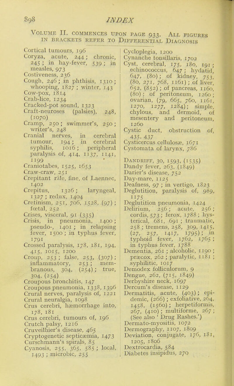 Volume II. commences upon page 933. All figures IN BRACKETS REFER TO DIFFERENTIAL DIAGNOSIS Cortical tumours, 196 Coryza, acute, 244; chronic, 245 ; in hay-fever, 539 ; in measles, 973 Costiveness, 236 Cough, 246; in phthisis, 1310; whooping, 1827 ; winter, 143 Cow-pox, 1814 Crab-lice, 1234 Cracked-pot sound, 1323 Craft-neuroses (palsies), 248, (1070) Cramp, 250; swimmer's, 250 ; writer's, 248 Cranial nerves, in cerebral tumour, 194; in cerebral syphilis, 1016 ; peripheral paralysis of, 414, 1137, 1141, 1199 Craniotabcs, 1525, 1653 Craw-craw, 251 Crepitant rale, fine, of Laennec, 1402 Crepitus, 1326; laryngeal, 1327 ; redux, 1404 Cretinism, 251, 706, 1528, (97) ; foetal, 252 Crises, visceral, 91 (335) Crisis, in pneumonia, 1400; pseudo-, 1401 ; in relapsing fever, 1500; in typhus fever, 1791 Crossed paralysis, 178, 181, 194, 415, 1015, 1200 Croup, 253 ; false, 253, (307) ; inflammatory, 253 ; mem- branous, 304, {254) ; true, 304,(254) Croupous bronchitis, 147 Croupous pneumonia, 1338, 1396 Crural nerves, paralysis of, 1221 Crural neuralgia, 1098 Crus cerebri, haemorrhage into, 178, 181 Crus cerebri, tumours of, 196 Crutch palsy, 1216 Cruveilhier's disease, 465 Cryptogenetic septicaemia, 1473 Curschmann's spirals, 85 Cyanosis, 255, 365, 585; local, 1493 ; microbic, 255 Cycloplegia, 1200 Cynanche tonsillaris, 1702 Cyst, cerebral, 175, 180, 191 ; echinococcus, 647 ; hydatid] 647, (80) ; of kidney, 753' (80, 271, 768, 1161) ; of liver, 652, {852); of pancreas, 1160, (80); of peritoneum, 12G0; ovarian, (79, 665, 760, 1161, 1270, 1277, 1284); simple, chylous, and dermoid, of mesentery and peritoneum, 1260 Cystic duct, obstruction of, 435. 437 Cysticercus cellulosae, 1671 Cystomata of larynx, 786 Dandriff, 30, 1593, (1535) Dandy fever, 263, (1849) Darier's disease, 752 Day-mare, 1125 Deafness, 97 ; in vertigo, 1823 Deglutition, paralj'sis of, 989, 1175 Deglutition pneumonia, 1424 Delirium, 256; acute, 256; cordis, 573 ; ferox, 1788 ; hys- terical, 681, 691 ; traumatic, 258 ; tremens, 258, 309, 1415, (27, 257, 1417, 1795); in typhoid fever, 1762, 1765 ; in typhus fever, 1788 Dementia, 261 ; alcohoUc, 1190 ; praecox, 262 ; paralytic, 1181 ; syphilitic, 1017 Demodex folUculorum, 9 Dengue, 262, (715, 1849) Derbyshire neck, 1697 Dercum's disease, 1129 Dermatitis, acute, (403); epi- demic, (266) ; exfoliative, 264, 1458, (1560); herpetiformis, 267, (410) ; multiforme, 267 ; (See also ' Drug Rashes.') Dermato-myositis, 1072 Dermography, 1107, 1809 Deviation, conjugate, 176, 181, 1205, 1806 Dextrocardia, 584 Diabetes insipidus, 27Q