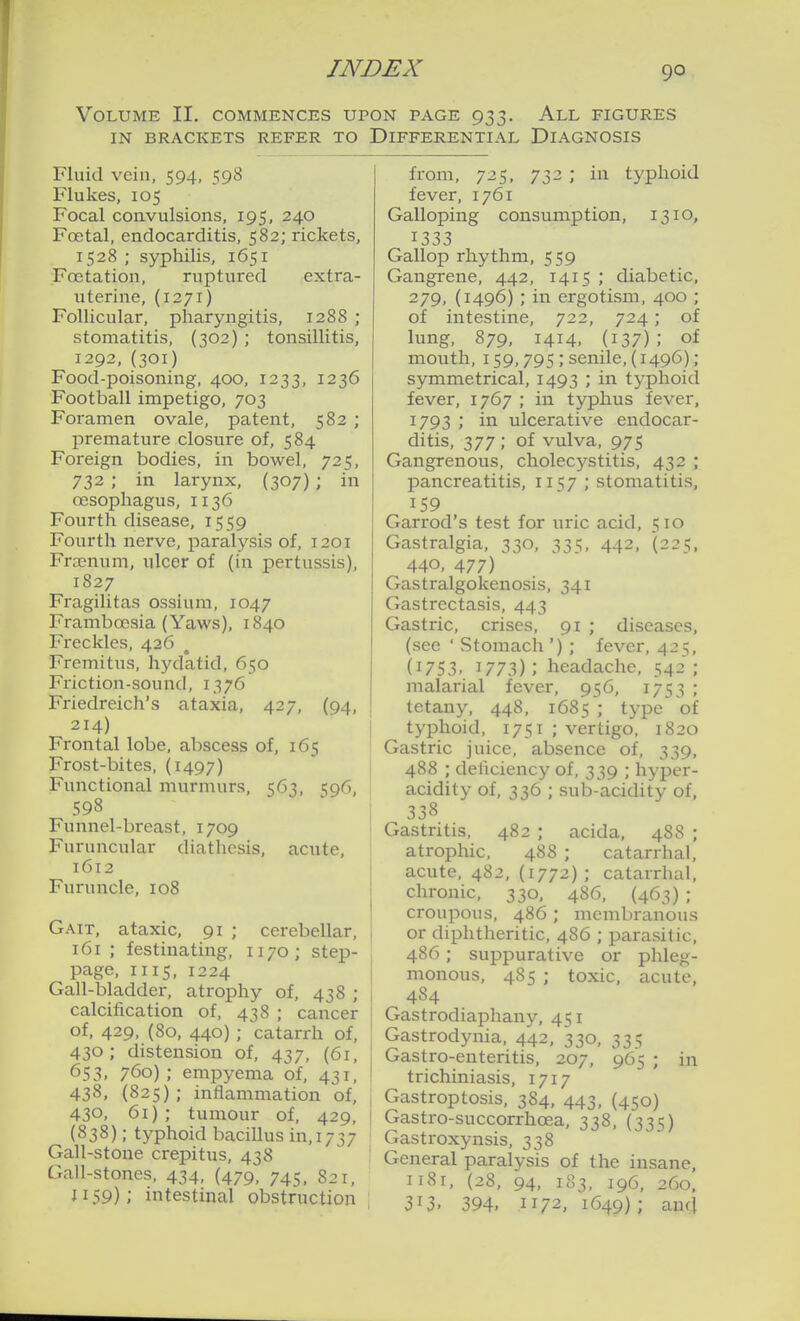 90 Volume II. commences upon page 933. All figures IN BRACKETS REFER TO DIFFERENTIAL DIAGNOSIS Fluid vein, 594, 598 Flukes, 105 Focal convulsions, 195, 240 Foetal, endocarditis, 582; rickets, 1528 ; syphilis, 1651 Foetation, ruptured extra- uterine, (1271) Follicular, pharyngitis, 1288 ; stomatitis, (302) ; tonsillitis, 1292,(301) Food-poisoning, 400, 1233, 1236 Football impetigo, 703 Foramen ovale, patent, 582 ; premature closure of, 584 Foreign bodies, in bowel, 725, 732 ; in larynx, (307) ; in oesophagus, 1136 Fourth disease, 1559 Fourth nerve, paralysis of, 1201 Froenum, ulcer of (in pertussis), 1827 Fragilitas ossium, 1047 Framboesia (Yaws), 1840 Freckles, 426 Fremitus, hydatid, 650 Friction-sound, 1376 Friedreich's ataxia, 427, (94, 214) Frontal lobe, abscess of, 165 Frost-bites, (1497) Functional murmurs, 563, 596, 598 Funnel-breast, 1709 Furuncular diathesis, acute, 1612 Furuncle, 108 Gait, ataxic, 91 ; cerebellar, 161; festinating, 1170; step- page, II15, 1224 Gall-bladder, atrophy of, 438 ; calcification of, 438 ; cancer of, 429, (80, 440) ; catarrh of, 430; distension of, 437, (61, 653. 760) ; empyema of, 431, 438, (825); inflammation of, 430, 61); tumour of, 429, (838); typhoid bacillus in, 1737 Gall-stone crepitus, 438 Gall-stones, 434, (479, 745. 821, 1159); intestinal obstruction from, 725, 732 ; in typhoid fever, 1761 Galloping consumption, 1310, 1333 Gallop rhythm, 559 Gangrene, 442, 1415 ; diabetic, 279, (1496) ; in ergotism, 400 ; of intestine, 722, 724 ; of lung, 879, 1414, (137); of mouth, 159,795,-senile, (1496); symmetrical, 1493 ; in typhoid fever, 1767 ; in typhus fever, 1793 ; in ulcerative endocar- ditis, 377 ; of vulva, 975 Gangrenous, cholecj^stitis, 432 ; pancreatitis, 1157 ; stomatitis, Garrod's test for uric acid, 510 Gastralgia, 330, 335, 442, (225. 440. 477) Gastralgokenosis, 341 Gastrectasis, 443 Gastric, crises, 91 ; diseases, (see ' Stomach '); fever, 425, (1753. 1773); headache, 542; malarial fever, 956, 1753 ; tetany, 448, 1685 ; type oi typhoid, 1751 ; vertigo, 1820 Gastric juice, absence of, 339, 488 ; deficiency of, 339 ; hyper- acidity of, 336 ; sub-acidity of. 338 Gastritis, 482 ; acida, 488 ; atrophic, 488 ; catarrhal, acute, 482, (1772); catarrhal, chronic, 330, 486, (463) ; croupous, 486 ; membranous or diphtheritic, 486 ; parasitic, 486; suppurative or phleg- monous, 485 ; toxic, acute, 484 Gastrodiaphany, 451 Gastrodynia, 442, 330, 335 Gastro-enteritis, 207, 965 ; in trichiniasis, 1717 Gastroptosis, 384, 443, (450) Gastro-succorrhoea, 338, (335) Gastroxynsis, 338 General paralysis of the insane, 1181, (28. 94, 183, 196, 260, 313. 394. 1172, 1649); aufl