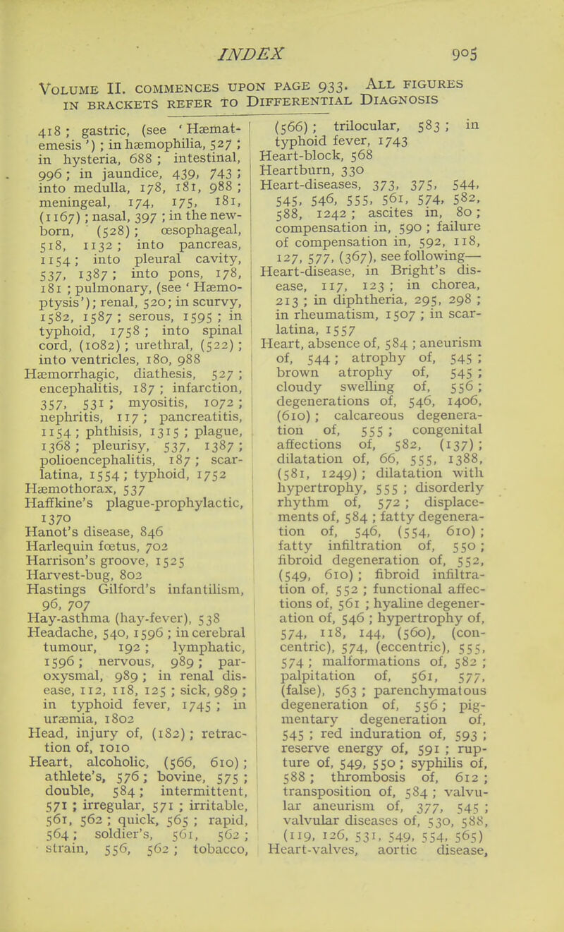 Volume II. commences upon page 933. All figures IN BRACKETS REFER TO DIFFERENTIAL DIAGNOSIS 418; gastric, (see ' Haemat- emesis ') ; in haemophilia, 527 ; in hysteria, 688 ; intestinal, 996; in jaundice, 439, 743 '> into medulla, 178, 181, 988 ; meningeal, 174, I75. i^i, (i 167); nasal, 397 ; in the new- born, (528); oesophageal, 518, 1132; into pancreas, 1154; into pleural cavity, 537. 1387 ; into po^s, 178. 181 ; pulmonary, (see ' Haemo- ptysis'); renal, 520; in scurvy, 1582, 1587 ; serous, 1595 ; in typhoid, 1758 ; into spinal cord, (1082) ; urethral, (522) ; into ventricles, 180, 988 Hsemorrhagic, diathesis, 527 ; encephalitis, 187 ; infarction, 357, 531; myositis, 1072; nephritis, 117; pancreatitis, 1154; phthisis, 1315 ; plague, 1368; pleurisy, 537, 1387; polioencephalitis, 187; scar- latina, 1554; typhoid, 1752 Haemothorax, 537 Haffkine's plague-prophylactic, 1370 Hanot's disease, 846 Harlequin foetus, 702 Harrison's groove, 1525 Harvest-bug, 802 Hastings Gilford's infantilism, 96, 707 Hay-asthma (haj^-fcver), 538 Headache, 540, 1596 ; in cerebral tumour, 192; lymphatic, 1596; nervous, 989; par- oxysmal, 989; in renal dis- ease, 112, 118, 125 ; sick, 989 ; in typhoid fever, 1745 ; in uraemia, 1802 Head, injury of, (1S2); retrac- tion of, lOIO Heart, alcoholic, (566, 610); athlete's, 576; bovine, 575 ; double, 584; intermittent, 571 ; irregular, 571 ; irritable, 561. 562 ; quick, 565 ; rapid, 564; soldier's, 561, 562; strain, 556, 562 ; tobacco, (566) ; trilocular, 583 ; in typhoid fever, 1743 Heart-block, 568 Heartburn, 330 Heart-diseases, 373, 375, 544, 545. 546, 555. 561, 574. 582, 588, 1242 ; ascites in, 80; compensation in, 590 ; failure of compensation in, 592, 118, 127, 577. (367). see following— Heart-disease, in Bright's dis- ease, 117, 123; in chorea, 213 ; in diphtheria, 295, 298 ; in rheumatism, 1507 ; in scar- latina, 1557 Heart, absence of, 584 ; aneurism of, 544; atrophy of, 545 ; brown atrophy of, 545 ; cloudy swelling of, 556; degenerations of, 546, 1406, (610); calcareous degenera- tion of, 555 ; congenital affections of, 582, (137); dilatation of, 66, 555, 1388, (581, 1249) ; dilatation with hypertrophy, 555 ; disorderly rhythm of, 572 ; displace- ments of, 584 ; fatty degenera- tion of, 546, (554, 610) ; fatty infiltration of, 550; fibroid degeneration of, 552, (549, 610) ; fibroid infiltra- tion of, 552 ; functional affec- tions of, 561 ; hyaline degener- ation of, 546 ; hypertrophy of, 574, 118, 144, (560), (con- centric), 574, (eccentric), 555, 574 ; malformations of, 582 ; palpitation of, 561, 577, (false), 563 ; parenchymatous degeneration of, 556; pig- mentary degeneration of, 545 ; red induration of, 593 ; reserve energy of, 591 ; rup- ture of, 549, 550 ; syphiUs of, 588 ; thrombosis of, 612 ; transposition of, 584 ; valvu- lar aneurism of, 377, 545 ; valvular diseases of, 530, 588, (119, 126, 531, 549, 554, 565) Heart-valves, aortic disease.