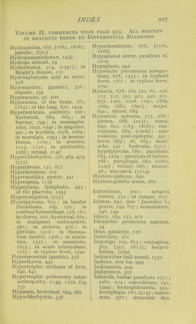 Volume II. commences upon page 933. All figures IN brackets refer to Differential Diagnosis Hydrophobia, 667, (1682, 1808) ; pseudo-, (671) Hydropneumothorax, 1439 Hydrops articuli, 74 Hydro thorax, 314, (i390 ; in Bright's disease, 112 Hydroxybutyric acid in urine, 278 Hyperacidity, (gastric), 336 ; organic, 339 Hyperacusis, 97, 100 Hyperc-emia, of the brain, 185, (183) ; of the lung, 876, 1434 Hypersesthesia, auditory, 100 ; hysterical, 682, 684; in leprosy, 799 ; in meningitis, 1005, 1032, 1040 ; in migraine, 991 ; in myelitis, 1078, 1084 ; in neuralgia, 1093 ; in neuras- thenia, 1105 ; in neuritis, II13, 1120; in peritonitis, 1266 ; retinal, 1147 Hyperchlorhydria, 336, 469, 474, (335) Hyperidrosis, 132, 673 Hyperkeratosis, 702 Hypermotility, gastric, 341 Hyparosmia, 1138 Hyperplasia, lymphatic, 943 ; of the pharynx, 1293 Hyperpurgation, (227) Hyperpyrexia, 675 ; in basilar thrombosis, 169, 170 ; in cerebral haemorrhage, 176, 181; in chorea, 206 ; hysterical, 689 ; in malignant endocarditis, 380 ; in malaria, 956; in l^hthisis, 1318 ; in rheuma- tism (acute), 1508 ; in scarla- tina, 1552 ; in sunstroke, 1635 ; in acute tuberculosis, 1727 ; in typhus fever, 1790 Hypersecretion (gastric), 338 Hyperthyrea, 497 Hypertrophic cirrhosis of liver, 846, 841 Hypertrophic pulmonary osteo- arthropathy, 1149, 1320, (14, 73) Hypnosis, hysterical, 693, 681 Hypochlorhydria, 338 Hypochondriasis, 676, (iioi, • 1108) Hypoglossal nerve, paralysis of, 1210 Hypoplasia, 943 Hypostatic pneumonia (conges- tion), 878, 1433 ; in typhoid fever, 1761 ; in typhus fever, 1791 Hysteria, 678, 160, (50, 61, 196, 215, 312, 393, 422, 440, 501. 677, IIDI, II08, II9I, 1269, 1669, 1682, 1691); major, 690 ; minor, 689 Hysterical, aphonia, 775, 788 ; chorea, 686, (215) ; coma, 690, 692, (183, 1808) ; con- vulsions, 689, (1808) ; con- vulsions, post-epileptic, 391 ; fever, 689 ; fit, 689 ; head- ache, 541; hydruria, (271); hyperpyrexia, 689 ; paralysis, 684, 1204 ; paralysis of larynx, 788 ; paraplegia, 685, (10S2, 1229); tetany, 686; tremor, 28 ; wry-neck, (1714) Hystero-epilepsy, 690 Hystero-genetic zones, 683 Ichthyosis, 700 ; sebacca cornea, 752 ; of tongue, 813 Icterus, 742, (see 'Jaundice'); gravis, 749, 827 ; neonatorum, 746, 749 Idiocy, 189, 252, 261 Idiopathic pernicious anaemia, 34 Ileus, paralytic, 726 Imbecility, 261 Impetigo, 703, 815 ; contagiosa, 703. (352, 1615); herpeti- formis, (269) Indiarubber-ball sound, 1332 Indican, test for, 999 Indicanuria, 999 Indigestion, 327 Infantile, bulbar paralysis, 1177 ; colic, 224; convulsions, 241, (394) ; ha;moglobinuria, 524 ; hemiplegia, 180, (414) ; maras- mus, 970; muscular dys-