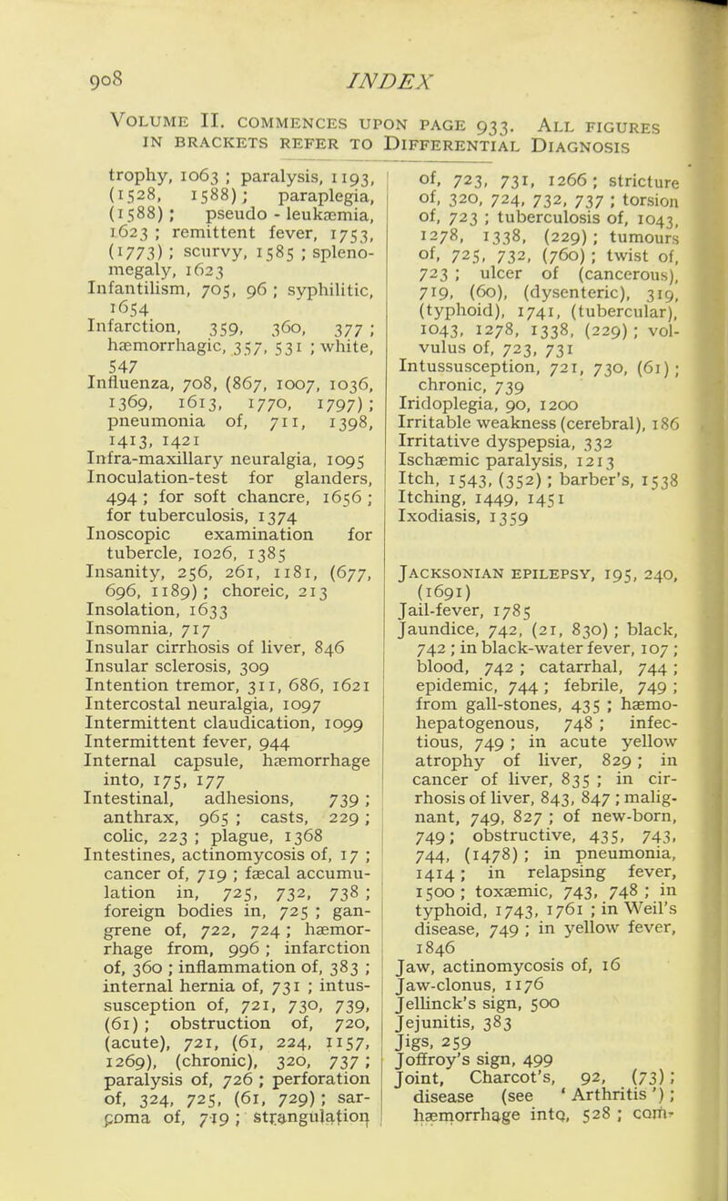 Volume II. commences upon page 933. All figures IN BRACKETS REFER TO DIFFERENTIAL DIAGNOSIS trophy, 1063 ; paralysis, 1193, (1528, 1588); paraplegia, (1588); pseudo - leukjemia, 1623 ; remittent fever, 1753, (1773); scurvy, 1585 ; spleno- megaly, 1623 Infantilism, 705, 96 ; syphilitic, 1(554 Infarction, 359, 360, 377 ; haemorrhagic, 357, 531 ; white, 547 Influenza, 708, (867, 1007, 1036, 1369, 1613, 1770, 1797); pneumonia of, 711, 1398, 1413, 1421 Infra-maxillary neuralgia, 1095 Inoculation-test for glanders, 494 ; for soft chancre, 1656 ; for tuberculosis, 1374 Inoscopic examination for tubercle, 1026, 1385 Insanity, 256, 261, 1181, (677, 696, 1189) ; choreic, 213 Insolation, 1633 Insomnia, 717 Insular cirrhosis of liver, 846 Insular sclerosis, 309 Intention tremor, 311, 686, 1621 Intercostal neuralgia, 1097 Intermittent claudication, 1099 Intermittent fever, 944 Internal capsule, hsemorrhage into, 17s, 177 Intestinal, adhesions, 739 ; anthrax, 965 ; casts, 229; coUc, 223 ; plague, 1368 Intestines, actinomycosis of, 17 ; cancer of, 719 ; faecal accumu- lation in, 725, 732, 738 ; foreign bodies in, 725 ; gan- grene of, 722, 724; haemor- rhage from, 996 ; infarction of, 360 ; inflammation of, 383 ; internal hernia of, 731 ; intus- susception of, 721, 730, 739, (61) ; obstruction of, 720, (acute), 721, (61, 224, 1157, 1269), (chronic), 320, 737; paralysis of, 726 ; perforation of, 324, 725, (61, 729); sar- poma of, 719; stj:angulatioi| of. 723, 731. 1266; stricture of, 320, 724, 732, 737 ; torsion of, 723 ; tuberculosis of, 1043, 1278, 1338, (229); tumours of. 725, 732, (760) ; twist of, 723 ; ulcer of (cancerous), 719, (60), (dysenteric), 319, (typhoid), 1741, (tubercular), 1043, 1278, 1338, (229) ; vol- vulus of, 723, 731 Intussusception, 721, 730, (61); chronic, 739 Iridoplegia, 90, 1200 Irritable weakness (cerebral), 186 Irritative dyspepsia, 332 Ischaemic paralysis, 1213 Itch, 1543, (352); barber's, 1538 Itching, 1449, 1451 Ixodiasis, 1359 Jacksonian epilepsy, 195, 240, (I69I) Jail-fever, 1785 Jaundice, 742, (21, 830) ; black, 742 ; in black-water fever, 107 ; blood, 742 ; catarrhal, 744; epidemic, 744 ; febrile, 749 ; from gall-stones, 435 ; haemo- hepatogenous, 748 ; infec- tious, 749 ; in acute yellow atrophy of liver, 829 ; in cancer of liver, 835 ; in cir- rhosis of liver, 843, 847 ; malig- nant, 749, 827 ; of new-born, 749; obstructive, 435, 743, 744, (1478) ; in pneumonia, 1414; in relapsing fever, 1500; toxaemic, 743, 748; in typhoid, 1743, 1761 ; in Weil's disease, 749 ; in yellow fever, 1846 Jaw, actinomycosis of, 16 Jaw-clonus, 1176 Jelhnck's sign, 500 Jejunitis, 383 Jigs, 259 Joffroy's sign, 499 Joint, Charcot's, 92, (73); disease (see 'Arthritis'); haemorrhage intq, 528 ; com-