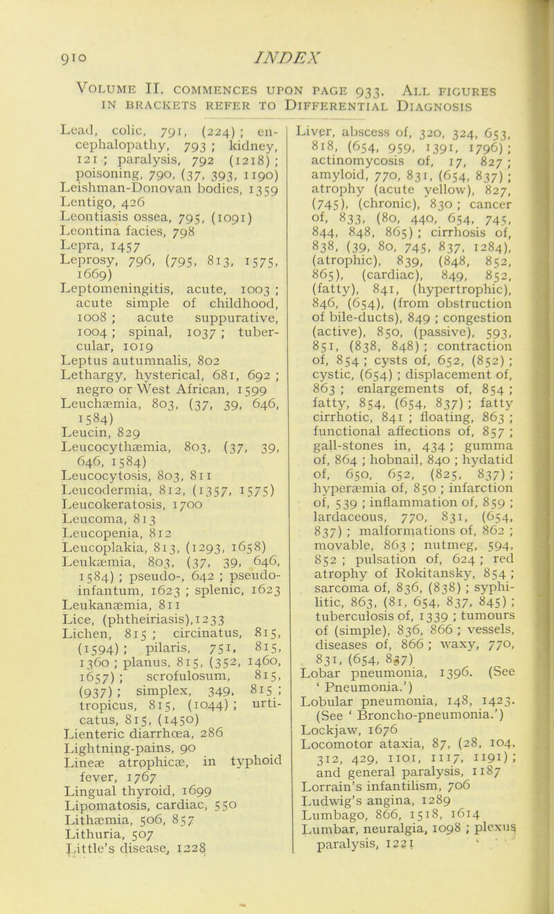 Volume II. commences upon page 933. All figures IN BRACKETS REFER TO DIFFERENTIAL DIAGNOSIS Lead, colic, 791, (224); en- cephalopathy, 793 ; kidney, 121; paralysis, 792 (1218); poisoning, 790, (37, 393, 1190) Leishman-Donovan bodies, 1359 Lentigo, 426 Leontiasis ossea, 795, (1091) Leontina facies, 798 Lepra, 1457 Leprosy, 796, (795, 813, 1575, 1669) Leptomeningitis, acute, 1003 ; acute simple of childhood, 1008 ; acute suppurative, 1004 ; spinal, 1037 ; tuber- cular, 1019 Leptus autumnalis, 802 Lethargy, hysterical, 681, 692 ; negro or West African, 1599 Leuchaemia, 803, (37, 39, 646, 1584) Leucin, 829 Leucocythsemia, 803, (37, 39, 646, 1584) Leucocytosis, 803, 811 Leucodermia, 812, (1357, 1575) Leucokeratosis, 1700 Leucoma, 813 Leucopenia, 812 Leucoplakia, 813, (1293, 1658) Leuka;mia, 803, (37, 39, 646, 1584) ; pseudo-, 642 ; pseudo- infantum, 1623 ; splenic, 1623 Leukanaemia, 811 Lice, (phtheiriasis),i233 Lichen, 815 ; circinatus, 815, (1594); pilaris, 751, 815, 1360 ; planus, 815, (352, 1460, 1657); scrofulosum, 815, (937) ; simplex, 349. 815 ; tropicus, 815, (1044); urti- catus, 815, (1450) Lienteric diarrhoea, 286 Lightning-pains, 90 Lineae atrophicse, in typhoid fever, 1767 Lingual thyroid, 1699 Lipomatosis, cardiac, 550 Lithsemia, 506, 857 Lithuria, 507 Little's disease, 1328 Liver, abscess of, 320, 324, O53, 818, (654, 959, 1391, 1796); actinomycosis of, 17, 827 ; amyloid, 770, 831, (654, 837) ; atrophy (acute yellow), 827, (745), (chronic), 830; cancer of, 833, (80, 440, 654, 745, 844, 848, 865); cirrhosis of, 838, (39, 80, 745, 837, 1284), (atrophic), 839, (848, 852, 865), (cardiac), 849, 852, (fatty), 841, (hypertrophic), 846, (654), (from obstruction of bile-ducts), 849 ; congestion (active), 850, (passive), 593, 851, (838, 848) ; contraction of, 854; cysts of, 652, (852) ; cystic, (654) ; displacement of, 863 ; enlargements of, 854 ; fatty, 854. (654, 837); fatty cirrhotic, 841 ; floating, 863 ; functional affections of, 857 ; gall-stones in, 434; gumma of, 864 ; hobnail, 840 ; hydatid of, 650, 652, (825, 837); hypera?mia of, 850 ; infarction of, 539 ; inflammation of, 859 ; lardaceous, 770, 831, (654, 837) ; malformations of, 862 ; movable, 863 ; nutmeg, 594, 852; pulsation of, 624; red atrophy of Rokitansky, 854 ; sarcoma of, 836, (838) ; syphi- litic, 863, (81, 654, 837, 845) ; tuberculosis of, 1339 ; tumours of (simple), 836, 866 ; vessels, diseases of, 866 ; waxy, 770, 831, (654, 8^7) Lobar pneumonia, 1396. (See ' Pneumonia.') Lobular pneumonia, 148, 1423- (See ' Broncho-pneumonia.') Lockjaw, 1676 Locomotor ataxia, 87, (28, 104, 312, 429, iioi, 1117, 1191) ; and general paralysis, 1187 Lorrain's infantiUsm, 706 Ludwig's angina, 1289 Lumbago, 866, 1518, 1614 Lumbar, neuralgia. 1098 ; plexu^ paralysis, 1221 '  