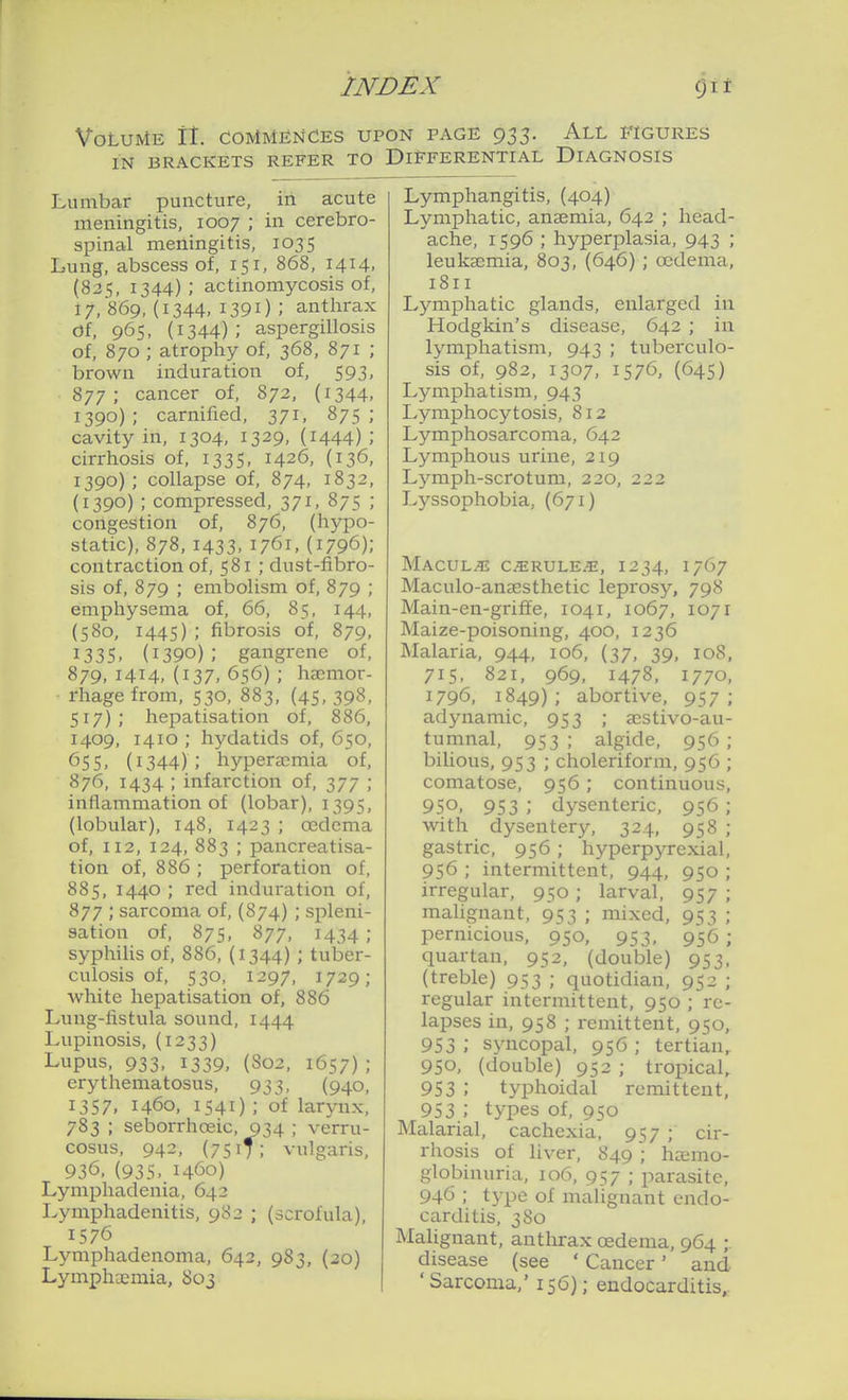 Volume It. Commences upon page 933. All figures IN brackets refer to Differential Diagnosis Lumbar puncture, in acute meningitis, 1007 ; in cerebro- spinal meningitis, 1035 Lung, abscess of, 151, 868, 1414, (825, 1344) ; actinomycosis of, 17, 869, (1344. 1391) ; anthrax <Jf. 965, (1344); aspergillosis of, 870 ; atrophy of, 368, 871 ; brown induration of, 593, 877; cancer of, 872, (i344. 1390) ; carnified, 371, 875 ; cavity in, 1304, 1329, (i444) ; cirrhosis of, 1335, 1426, (136, 1390); collapse of, 874, 1832, (1390) ; compressed, 371, 875 ; congestion of, 876, (hypo- static), 878, 1433. 1761, (1796); contraction of, 581 ; dust-fibro- sis of, 879 ; embolism of, 879 ; emphysema of, 66, 85, 144, (580, 1445) ; fibrosis of, 879, 1335. (1390); gangrene of, 879,1414,(137,656); haemor- rhage from, 530, 883, (45,398, 517) ; hepatisation of, 886, 1409, 1410 ; hydatids of, 650, 655. (1344); hypera;mia of, 876, 1434 ; infarction of, 377 ; inflammation of (lobar), 1395, (lobular), 148, 1423 ; oedema of, 112, 124, 883 ; pancreatisa- tion of, 886 ; perforation of, 885, 1440 ; red induration of, 877 ; sarcoma of, (874) ; spleni- sation of, 875, 877, 1434; syphilis of, 886, (1344) ; tuber- culosis of, 530, 1297, 1729; white hepatisation of, 886 Lung-listula sound, 1444 Lupinosis, (1233) Lupus, 933, 1339, (S02, 1657); erythematosus, 933, (940, 1357, 1460, 1541); of larynx, 783 ; seborrhoeic, 934 ; verru- cosus, 942, (7517; vulgaris, 936, (935. 1460) Lymphadenia, 642 Lymphadenitis, 982 ; (scrofula), 1576 Lymphadenoma, 642, 983, (20) Lymphaeraia, 803 Lymphangitis, (404) Lymphatic, anaemia, 642 ; head- ache, 1596 ; hyperplasia, 943 ; leukaemia, 803, (646) ; oedema, 1811 Lymphatic glands, enlarged in Hodgkin's disease, 642 ; in lymphatism, 943 ; tuberculo- sis of, 982, 1307, 1576, (645) Lymphatism, 943 Lymphocytosis, 812 Lymphosarcoma, 642 Lymphous urine, 219 Lymph-scrotum, 220, 222 Lyssophobia, (671) Macule CiERULE^, 1234, 1767 Maculo-anaesthetic leprosy, 79S Main-en-griff e, 1041, 1067, 1071 Maize-poisoning, 400, 1236 Malaria, 944, 106, (37, 39, 108, 715, 821, 969, 1478, 1770, 1796, 1849); abortive, 957; adynamic, 953 ; aestivo-au- tumnal, 953 ; algide, 956 ; biUous, 953 ; choleriform, 956 ; comatose, 956; continuous, 950. 953 ; dysenteric, 956 ; with dysentery, 324, 958 ; gastric, 956; hyperpyrexial, 956 ; intermittent, 944, 950 ; irregular, 950; larval, 957 ; malignant, 953 ; mixed, 953 ; pernicious, 950, 953, 956 ; quartan, 952, (double) 953. (treble) 953 ; quotidian, 952 ; regular intermittent, 950 ; re- lapses in, 958 ; remittent, 950, 953; syncopal, 956; tertian,. 950, (double) 952 ; tropical,. 953 ; typhoidal remittent, 953 ; types of, 950 Malarial, cachexia, 957 ; cir- rhosis of liver, 849 ; haemo- globinuria, 106, 957 ; parasite, 946 ; type of malignant endo- carditis, 380 Malignant, anthrax oedema, 964 ;. disease (see ' Cancer' and 'Sarcoma,' 156); endocarditis,.