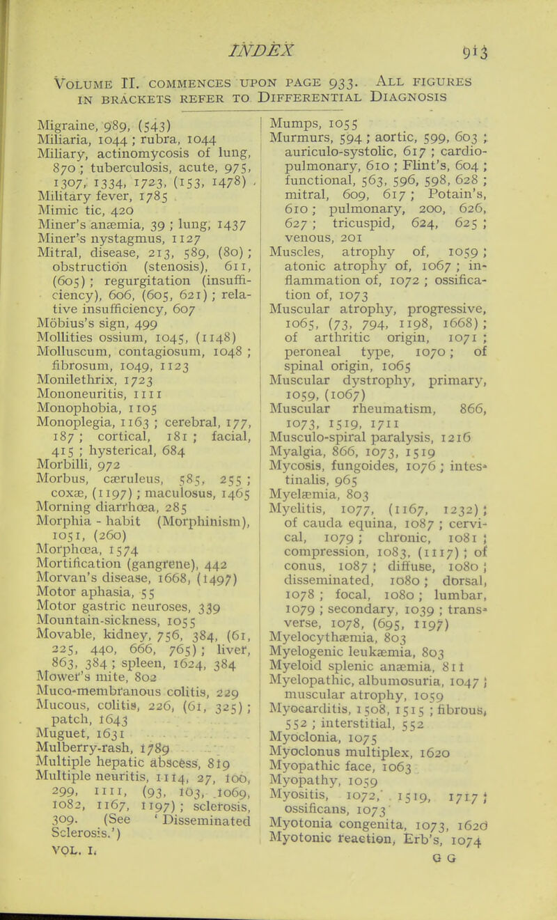 Volume II. commences upon page 933. All figures IN BRACKETS REFER TO DIFFERENTIAL DIAGNOSIS Migraine, 989, (543) Miliaria, 1044 ; rubra, 1044 Miliary, actinomycosis of lung, 870.; tuberculosis, acute, 975, 1307, 1334, 1723, (153, 1478) . Military fever, 1785 Mimic tic, 420 Miner's anaemia, 39 ; lung, 1437 Miner's nystagmus, 1127 Mitral, disease, 213, 589, (80); obstruction (stenosis), 611, (60s) ; regurgitation (insuffi- ciency), 606, (605, 621); rela- tive insufficiency, 607 Mobius's sign, 499 Mollifies ossium, 1045, (1148) MoUuscum, contagiosum, 1048 ; fibrosum, 1049, 1123 Monilethrix, 1723 Mononeuritis, 1111 Monophobia, 1105 Monoplegia, 1163 ; cerebral, 177, 187 ; cortical, 181 ; facial, 415 ; hysterical, 684 Morbilli, 972 Morbus, cajruleus, 585, 255 ; coxse, (1197); maculosus, 1465 Morning diarrhoea, 285 Morphia - habit (Morphinism), 1051, (260) Morphoea, 1574 Mortification (gangrene), 442 Morvan's disease, 1668, (1497) Motor aphasia, 5 5 Motor gastric neuroses, 339 Mountain-sickness, 1055 Movable, kidney, 756, 384, (6r, 225, 440, 666, 765); liver, 863, 384 ; spleen, 1624, 384 Mower's mite, 802 Muco-membranous colitis, 229 Mucous, cohtis, 226, (61, 325) ; patch, 1643 Muguet, 1631 Mulberry-rash, 1789 Multiple hepatic abscess, 8I9 Multiple neuritis, 11I4, 27, loo, 299, nil, (93, 103, J069, 1082, 1167, 1197); sclerosis, 309, (See ' Disseminated Sclerosis.') VOL. L Mumps, 1055 Murmurs, 594 ; aortic, 599, 603 ; auriculo-systoUc, 617 ; cardio- pulmonary, 610 ; Flint's, 604 ; functional, 563, 596, 598, 628 ; mitral, 609, 617 ; Potain's, 610; pulmonary, 200, 626, 627 ; tricuspid, 624, 625 ; venous, 201 Muscles, atrophy of, 1059 ; atonic atrophy of, 1067 ; in- flammation of, 1072 ; ossifica- tion of, 1073 Muscular atrophy, progressive, 1065, (73, 794, 1198, 1668) ; of arthritic origin, 1071 ; peroneal type, 1070; of spinal origin, 1065 Muscular dystrophj^, primary, 1059, (1067) Muscular rheumatism, 866, 1073, 1519, 1711 Musculo-spiral paralysis, 1216 Myalgia, 866, 1073, 1519 Mycosis, fungoides, 1076 ; intes» tinalis, 965 Myetemia, 803 Myelitis, 1077, (1167, 1232); of Cauda equina, 1087 ; cervi- cal, 1079; chronic, 1081 ; compression, 1083, (1117); of conus, 1087 ; diffuse, 1080 j disseminated, 1080; dorsal, 1078 ; focal, 1080; lumbar, 1079 ; secondary, 1039 ; trans- verse, 1078, (69s, 1197) Myelocythaemia, 803 Myelogenic leukaemia, 803 Myeloid splenic anaemia, 811 Myelopathic, albumosuria, 1047 ) muscular atrophy, 1059 Myocarditis, 1508, 1515 ; fibrous, 552 ; interstitial, 552 Myoclonia, 1075 Myoclonus multiplex, 1620 Myopathic face, 1063 Myopathy, 1059 Myositis, 1072,' 1519, 1717} ossificans, 1073 Myotonia congenita, 1073, 162O Myotonic reaetion, Ert's, 1074 Q G