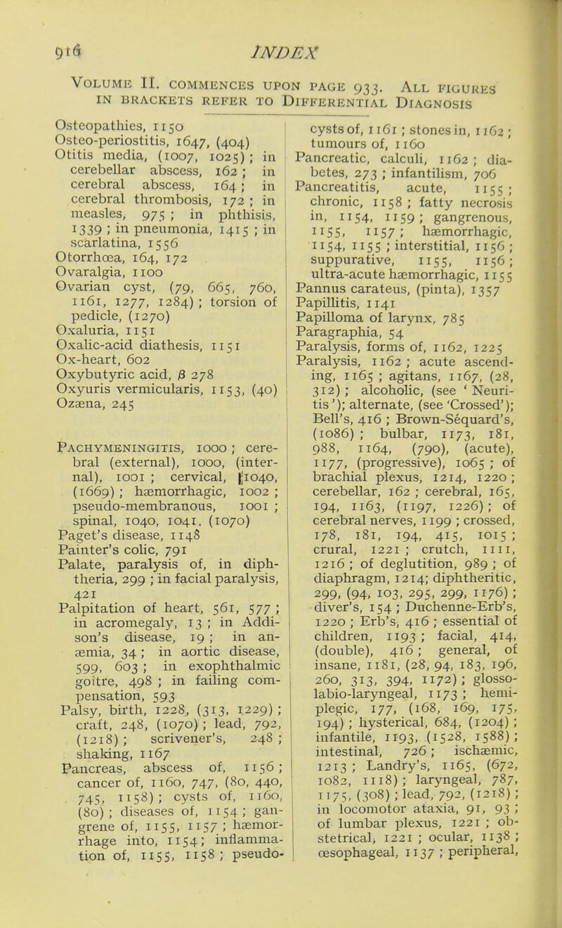 Volume 11. commences upon page 933. All figukhs IN BRACKETS REFER TO DIFFERENTIAL DIAGNOSIS Osteopathies, 1150 Osteo-periostitis, 1647, {404) Otitis media, (1007, 1025); in cerebellar abscess, 162 ; in cerebral abscess, 164; in cerebral thrombosis, 172 ; in measles, 975 ; in phthisis, 1339 ; in pneumonia, 1415 ; in scarlatina, 1556 Otorrhoea, 164, 172 Ovaralgia, iioo Ovarian cyst, (79, 665, 760, 1161, 1277, 1284); torsion of pedicle, (1270) Oxaluria, 1151 Oxalic-acid diathesis, 1151 Ox-heart, 602 Oxybutyric acid, 3 278 Oxyuris vermicularis, 1153, (40) Ozagna, 245 Pachymeningitis, 1000 ; cere- bral (external), 1000, (inter- nal), looi ; cervical, ^'1040, (1669) ; hsemorrhagic, 1002 ; pseudo-membranous, 1001 ; spinal, 1040, 1041. (1070) Paget's disease, 1148 Painter's colic, 791 Palate, paralysis of, in diph- theria, 299 ; in facial paralysis, 421 Palpitation of heart, 561, 577 ; in acromegaly, 13 ; in Addi- son's disease, 19 ; in an- aemia, 34; in aortic disease, 599, 603 ; in exophthalmic goitre, 498 ; in failing com- pensation, 593 Palsy, birth, 1228, (313, 1229); craft, 248, (1070); lead, 792, (1218) ; scrivener's, 248 ; shaldng, 1167 Pancreas, abscess of, 1156; cancer of, 1160, 747, (80, 440, . 745, 1158); cysts of, 1160, (80); diseases of, 1154; gan- grene of, 115s, IIS7 ; haemor- rhage into, 1154; inflamma- tion of, 115s, 1158; pseudo- cysts of, 1161; stones in, 1162; tumours of, 1160 Pancreatic, calculi, 1162; dia- betes, 273 ; infantilism, 706 Pancreatitis, acute, 1155; chronic. 1158; fatty necrosis in, 1154, 1159; gangrenous. 115 5. 115 7 ; haemorrhagic. 1154, 1155 ; interstitial, 1156; suppurative, 115 5, 115 6 ; ultra-acute haemorrhagic, 1155 Pannus carateus, (pinta), 1357 Papillitis, 1141 Papilloma of larynx, 785 Paragraphia, 54 Paralysis, forms of, 1162, 1225 Paralysis, 1162; acute ascend- ing, 1165 ; agitans, 1167, (28, 312); alcohoUc, (see 'Neuri- tis'); alternate, (see 'Crossed'); Bell's, 416 ; Brown-Sequard's, (1086) ; bulbar, 1173, 181. 988, 1164, (790), (acute), 1177, (progressive), 1065; of brachial plexus, 1214, 1220 ; cerebellar, 162 ; cerebral, 165, 194, 1163, (1197, 1226); of cerebral nerves, 1199 ; crossed. 178, 181, 194, 415, 1015; crural, 1221 ; crutch, iiii, 12x6 ; of deglutition, 989 ; of diaphragm, 1214; diphtheritic, 299, (94, 103. 295, 299, 1176); diver's, 154; Duchenne-Erb's, 1220 ; Erb's, 416 ; essential of children, 1193 ; facial, 414, (double), 416; general, of insane, 1181, (28, 94, 183, 196. 260, 313, 394, 1172); glosso- labio-laryngeal, 1173; hemi- plegic, 177, (168, 169, 175, 194) ; hysterical, 684, (1204) ; infantile, 1193, (1528, 1588); intestinal, 726; ischaemic, 1213 ; Landry's, 1165, (672, 1082, 1118); laryngeal, 787. 1175,(308);lead, 792,(1218); in locomotor ataxia, 91, 93 ; of lumbar plexus, 1221 ; ob- stetrical 1221 ; ocular, 1138 ; oesophageal, 1137 ; peripheral.