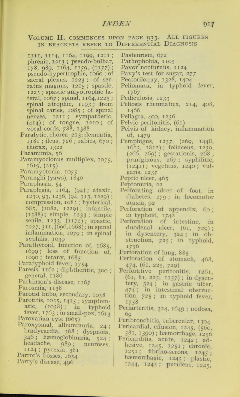 Volume II. commences upon page 933. All figures IN BRACKETS REFER TO DIFFERENTIAL DIAGNOSIS nil, 1114, 1164, 1199, I2II ; phrenic, 1213 ; pseudo-bulbar, 178, 989, 1164, 1179, (1177) ; pseudo-hypertrophic, 1060 ; of sacral plexus, 1223 ; of ser- ratus magnus, 1215 ; spastic, 1225 ; spastic amyotrophic la- teral, 1067 ; spinal, 1164,1225 ; spinal atrophic, 1193; from spinal caries, 1085 ; of spinal nerves, 1211 ; sympathetic, {414); of tongue, 1210; of vocal cords, 788, 1388 Paralytic, chorea, 213; dementia, 1181 ; ileus, 726 ; rabies, 670 ; thorax, 1322 Paramimia, 56 Paramyoclonus multiplex, 1075, 1619,(215) Paramyotonia, 1075 Paranghi (yaws), 1840 Paraphasia, 54 Paraplegia, 1164, (94); ataxic, 1230, 93, 1236, (94, 313, 1229); compression, 1085 ; hysterical, 685, (1082, 1229); infantile, (1588); simple, 1233; simple senile, 1233, (1172); spastic, 1227, 311, (696,1668); in spinal inflammation, 1079 ; in spinal syphilis, 1039 Parathyroid, function of, 1685, 1699; loss of function of, 1090 ; tetany, 1685 Paratyphoid fever, 1754 Paresis, 1162 ; diphtheritic, 300 ; general, 1186 Parkinson's disease, 1167 Parosmia, 1138 Parotid bubo, secondary, 1058 Parotitis, 1055, 1415 ; symptom- atic. (1058); in typhoid fever, 1763 ; in small-pox, 1613 Parovarian cyst (665) Paroxysmal, albuminuria, 24; bradycardia, 568 ; dyspnoea' 346; haemoglobinuria, 524 ; headache, 989 ; neuroses, 1124 ; pyrexia, 381 Parrot's bosses, 1654 Parry's disease, 496 Pasteurism, 672 Pathophobia, 1105 Pavor nocturnus, 1124 Pavy's test for sugar, 277 Pectoriloquy, 1328, 1404 Peliomata, in typhoid fever, 1767 Pediculosis, 1233 Peliosis rheumatica, 214, 408, 1466 Pellagra, 400, 1236 Pelvic peritonitis, (61) Pelvis of kidney, inflammation of, 1479 Pemphigus, 1237, (269, 1448, 1615, 1812) ; foliaceus, 1239, (266, 269) ; gestationis, 268 ; pruriginous, 267 ; syphilitic, (1241); vegetans, 1240; vul- garis, 1237 Peptic ulcer, 465 Peptonuria, 22 Perforating ulcer of foot, in diabetes, 279 ; in locomotor ataxia, 92 Perforation of appendix, 60; in typhoid, 1742 Perforation of intestine, in duodenal ulcer, (61, 729); in dysentery, 324 ; in ob- struction, 725 ; in typhoid, 1756 Perforation of lung, 885 Perforation of stomach, 468, 474, (61, 225, 729) Perforative peritonitis, 1261, (61, 81, 225, 1157) ; in dysen- tery, 324 ; in gastric ulCer, 474; in intestinal obstruc- tion, 725 ; in tvphoid fever, 1758 Periarteritis, 324, 1649 ; nodosa, 69 Peribronchitis, tubercular, 1304 Pericardial, eflusion, 1245, (560, 581, 1390) ; haimorrhage, 1256 Pericarditis, acute, 1242 ; ad- hesive, 1245, 1251 ; chronic, 1251; fibrino-serous, 1245; hsemorrhagic, 1245 ; plastic] 1244, 1245 ; purulent, 1245,