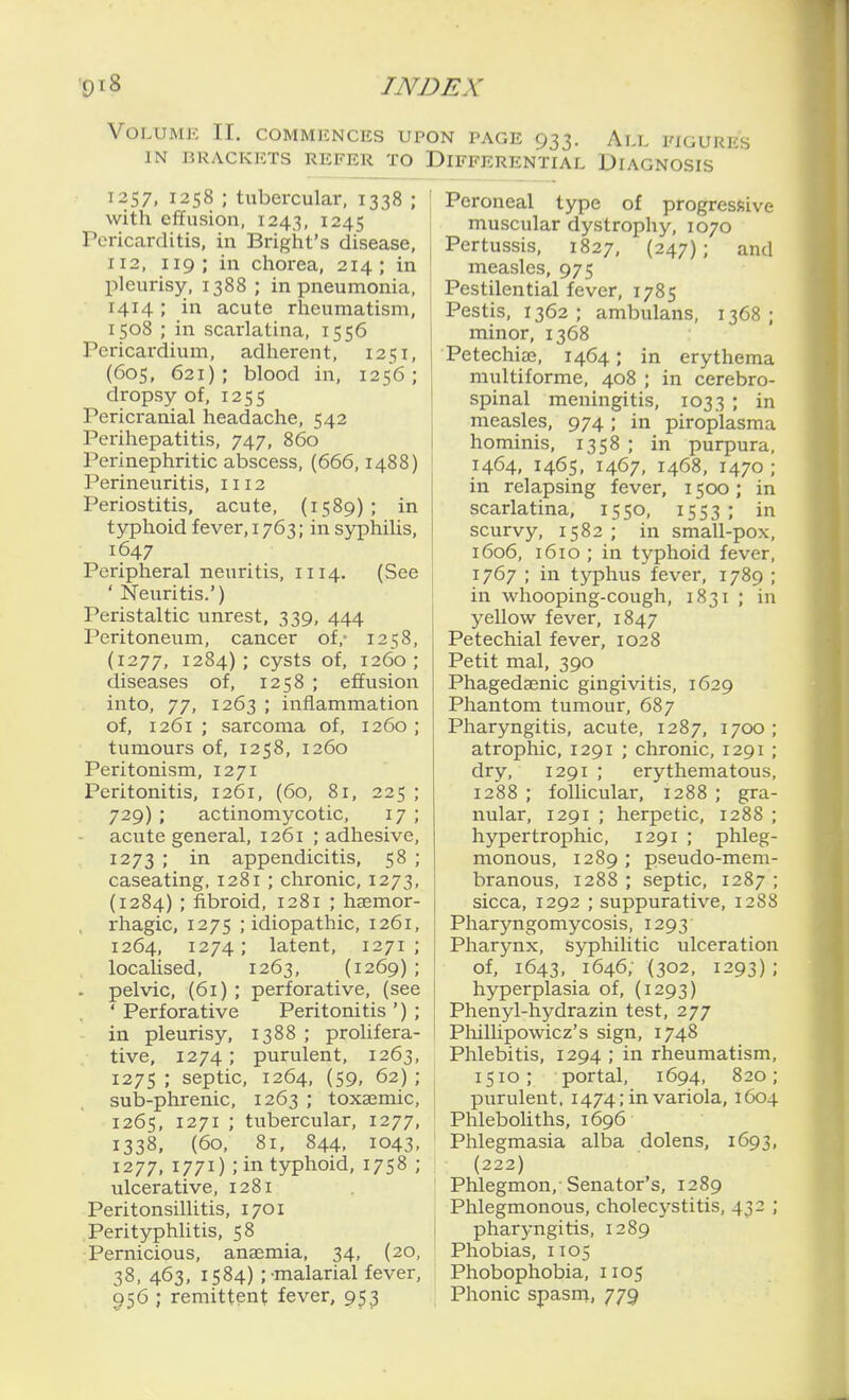 Volume II, commences upo IN BRACKETS REFER TO I I2S7, 1258 ; tubercular, 1338 ; | with efifusion, 1243, 1245 ' Pericarditis, in Bright's disease, 112, 119; in chorea, 214; in pleurisy, 1388 ; in pneumonia, 1414 ; in acute rheumatism, 1508 ; in scarlatina, 1556 Pericardium, adherent, 1251, (60s, 621); blood in, 1256; dropsy of, 1255 Pericranial headache, 542 Perihepatitis, 747, 860 Perinephritic abscess, (666,1488) Perineuritis, 1112 Periostitis, acute, (1589) ; in typhoid fever, 1763; in syphilis, 1647 Peripheral neuritis, 1114. (See 'Neuritis.') Peristaltic unrest, 339, 444 Peritoneum, cancer of,- 1258, (1277, 1284); cysts of, 1260; diseases of, 1258 ; effusion into, 77, 1263 ; inflammation of, 1261 ; sarcoma of, 1260 ; tumours of, 1258, 1260 Peritonism, 1271 Peritonitis, 1261, (60, 81, 225 ; 729) ; actinomycotic, 17 ; acute general, 1261 ; adhesive, 1273 ; in appendicitis, 58 ; caseating, 1281 ; chronic, 1273, (1284) ; fibroid, 1281 ; hsemor- rhagic, 1275 ; idiopathic, 1261, 1264, 1274; latent, 1271 ; localised, 1263, (1269) ; . pelvic, (61) ; perforative, (see ' Perforative Peritonitis ') ; in pleurisy, 1388 ; prolifera- tive, 1274 ; purulent, 1263, 1275 ; septic, 1264, (59, 62) ; sulj-phrenic, 1263 ; toxaemic, 1265, 1271 ; tubercular, 1277, 1338, (60, 81, 844, 1043. 1277, 1771) ; in typhoid, 1758 ; ulcerative, 1281 Peritonsillitis, 1701 PerityphUtis, 58 Pernicious, anaemia, 34, (20, 38,463, 1584) ;-malarial fever, 956 ; remittent fever, 953 N PAGE 933. Ai,L FIGURES )IFFERENTIAL DIAGNOSIS Peroneal type of progressive muscular dystrophy, 1070 Pertussis, 1827, (247); and measles, 975 Pestilential fever, 1785 Pestis, 1362 ; ambulans, 1368 ; minor, 1368 Petechias, 1464; in erythema multiforme, 408 ; in cerebro- spinal meningitis, 1033 ; in measles, 974; in piroplasma hominis, 1358 ; in purpura, 1464, 1465, 1467, 1468, 1470; in relapsing fever, 1500 ; in scarlatina, 1550, 1553 ; in scurvy, 1582; in small-pox, 1606, 1610 ; in typhoid fever, 1767 ; in typhus fever, 1789 ; in whooping-cough, 1831 ; in yellow fever, 1847 Petechial fever, 1028 Petit mal, 390 Phagedaenic gingivitis, 1629 Phantom tumour, 687 Pharyngitis, acute, 1287, 1700 ; atrophic, 1291 ; chronic, 1291 ; dry, 1291 ; erythematous, 1288 ; follicular, 1288 ; gra- nular, 1291 ; herpetic, 1288 ; hypertrophic, 1291 ; phleg- monous, 1289 ; pseudo-mem- branous, 1288 ; septic, 1287 ; sicca, 1292 ; suppurative, 1288 Pharyngomycosis, 1293 Pharynx, syphilitic ulceration of, 1643, 1646; (302, 1293) ; hyperplasia of, (1293) Phenyl-hydrazin test, 277 Phillipowicz's sign, 1748 Phlebitis, 1294 ; in rheumatism, 1510; portal, 1694, 820; purulent, 1474; in variola, 1604 Phleboliths, 1696 Phlegmasia alba dolens, 1693, (222) Phlegmon,-Senator's, 1289 Phlegmonous, cholecystitis, 432 ; pharyngitis, 1289 Phobias, 1105 Phobophobia, 1105 Phonic spasni, 779