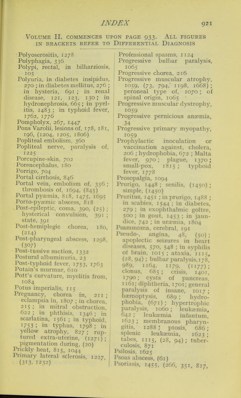 Volume II. commences upon page 933. All figures IN BRACKETS REFER TO DIFFERENTIAL DIAGNOSIS ■ Polyoserositis, 1278 Polyphagia, 336 Polypi, rectal, in bilharziosis, 105 Polyuria, in diabetes insipidus, 270 ; in diabetes mellitus, 276 ; in hysteria, 691 ; in renal disease, 121, 123, 130; in hydronephrosis, 665 ; in pyel- itis, 1483 ; in typhoid fever, 1762, 1776 Pompholyx, 267, 1447 Pons Varolii, lesions of, 178, 181, 196, (1204, 1205, 1806) Popliteal embolism, 360 Popliteal nerve, paralysis of, 1225 Porcupine-skin, 702 Porencephalus, 180 Porrigo, 704 Portal cirrhosis, 846 Portal vein, embolism of, 356 ; thrombosis of, 1694, (845) Portal pyaemia, 818, 1475, 1695 Porto-pyasmic abscess, 818 .Post-epileptic, coma, 390, (25); hysterical convulsion, 391 ; state, 391 Post-hemiplegic chorea, 180, (214) Post-pharyngeal abscess, 1298, (307) Post-tftssive suction, 1332 Postural albuminuria, 23 Post-typhoid fever, 1753, 1763 Potain's murmur, 6jo Pott's curvature, myelitis from, 1084 I Potus imperialis, 115 I Pregnancy, chorea in, 211 ; eclampsia in, 1807 ; in chorea, 215 ; in mitral obstruction, | 622 ; in phthisis, 1346 ; in ! scarlatina, 1561 ; in typhoid, 1753 ; in typhus, 1798 ; in , yellow atrophy, 827 ; rup- tured extra-uterine, (1271) ; pigmentation during, (20) Prickly heat, 815. 1044 Primary lateral sclerosis, 1227 {313- 1232) Professional spasms, 1124 Progressive bulbar paralysis, 1065 Progressive chorea, 216 Progressive muscular atrophj^ 1059. (73. 794,' 1198, 1668) ; peroneal tj-pe of, 1070; of spinal origin, 1065 ■ Progressive muscular dystrophy, 1059 Progressive pernicious anaemia, 34 Progressive primary myopathy, IOS9 Prophylactic inoculation or vaccination against, cholera, 206 ; hydrophobia, 672 ; Malta fever, 970; plague, 1370; small-pox, 1815 ; typhoid fever, 1778 Prosopalgia, 1094 Prurigo, 1448; senilis, (1450); simple, (1450) Pruritus, 1451 ; in prurigo, 14S8 ; in scabies, 1544 ; in diabetes, 279 ; in exophthalmic goitre, 500 ; in gout, 1453 i jaun- dice, 742 ; in uraemia, 1804 Psammoma, cerebral, 191 Pseudo-, angina, 48, (50) ; apoplectic seizures in heart diseases, 570. 548 ; in syphilis of brain, 1015 ; ataxia, 1115, (28, 94); bulbar paralysis, 178, 989, 1164, 1179, (1177); clonus, 685 ; crisis, 1401, 1790; cysts of pancreas, 1161; diphtheria, 1701; general paralysis of insane, 1017; haemoptysis, 689 ; hydro- phobia, (671); hypertrophic paralysis, 1060 ; leuka>mia, 642 ; leukaemia infantum, 1623 ; membranous pharyn- gitis, 1288; ptosis, 686; splenic leukaemia, 1623 ; tabes, 1115, (28, 94) ; tuber- culosis, 871 Psilosis, 1625 Psoas abscess, (61) Psoriasis, 1455, (266, 351, S17,