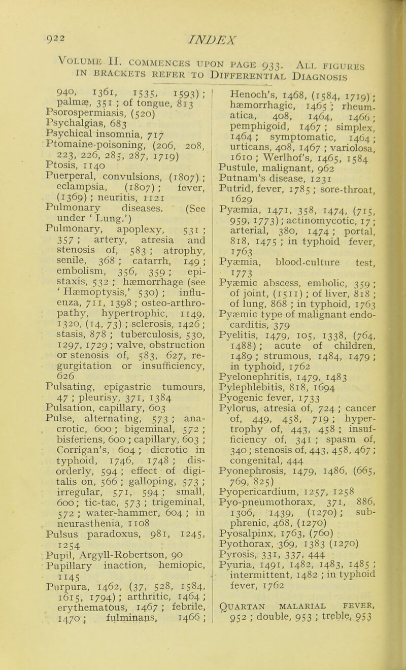 Volume II. commences upon page 933. All FiGuuiis IN BRACKETS REFER TO DIFFERENTIAL DIAGNOSIS 940, 1361, IS35, 1593); palmaj, 351 ; of tongue, 813 Psorospermiasis, (520) Psychalgias, 683 Psychical insomnia, 717 Ptomaine-poisoning, (206, 208, 223, 226, 285, 287, 1719) Ptosis, 1140 Puerperal, convulsions, (1807); eclampsia, (1807) ; fever, (1369) ; neuritis, 1121 Pulmonary diseases. (See under ' Lung.') Pulmonary, apoplexy, 531 ; 357 ; artery, atresia and stenosis of, 583 ; atrophy, senile, 368 ; catarrh, 149 ; embolism, 356, 359 ; epi- staxis, 532 ; hEemorrhage (see ' Hasmoptysis,' 530) ; influ- enza, 711, 1398 ; osteo-arthro- path}^ hypertrophic, 1149, 1320, (14, 73) ; sclerosis, 1426; stasis, 878 ; tuberculosis, 530, 1297, 1729; valve, obstruction or stenosis of, 583, 627, re- gure^itation or insufficiency, 626^ Pulsating, epigastric tumours, 47 ; pleurisy, 371, 1384 Pulsation, capillary, 603 Pulse, alternating, 573 ; ana- crotic, 600 ; bigeminal, 572 ; bisferiens, 600 ; capillary, 603 ; Corrigan's, 604; dicrotic in typhoid, 1746, 1748 ; dis- orderly, 594 ; effect of digi- taUs on, 566 ; galloping, 573 ; irregular, 571, 594; small, 600; tic-tac, 573 ; trigeminal, 572 ; water-hammer, 604 ; in neurasthenia, 1108 Pulsus paradoxus, 981, 1245, 1254 Pupil, Argyll-Robertson, 90 Pupillary inaction, hemiopic, 114s Purpura, 1462, (37, 528, 1584, 1615, 1794); arthritic, 1464; erythematous, 1467 ; febrile, 1470; fvilminaps, 1466 ; Henoch's, 1468, (1584, 1719); hajmorrhagic, 1465rheum- atica, 408, 1464, 1466; pemphigoid, 1467 ; simplex^ 1464; symptomatic, 1464; urticans, 408. 1467 ; variolosa,' 1610; Werlhof's, 1465, 1584 Pustule, malignant, 962 Putnam's disease, 1231 Putrid, fever, 1785; sore-throat, 1629 Pyajmia, 1471, 358, 1474, (715, 959. 1773); actinomycotic, 17; arterial, 380, 1474 ; portal, 818, 1475 ; in typhoid fever, 1763 Pyaemia, blood-culture test, 1773 Pyaemic abscess, embolic, 359; of joint, (1511) ; of liver, 818 ; of lung, 868 ; in typhoid, 1763 Pyaemic type of malignant endo- carditis, 379 Pyehtis, 1479, 105, 1338, (764, 1488) ; acute of children, 1489 ; strumous, 1484, 1479 ; in typhoid, 1762 Pyelonephritis, 1479, 1483 Pylephlebitis, 818, 1694 Pyogenic fever, 1733 Pylorus, atresia of, 724 ; cancer of, 449, 458, 719 ; hyper- trophy of, 443, 458 ; insuf- ficiency of, 341 ; spasm of, 340; stenosis of, 443, 458, 467; congenital, 444 Pyonephrosis, 1479, i486, (665, 769. 825) Pyopericardium, 1257, 1258 Pyo-pneumothorax, 371, 886, 1306, 1439, (1270); sub- phrenic, 468, (1270) Pyosalpinx, 1763, (760) Pyothorax, 369, 1383(1270) Pj^rosis, 331, 337. 444 Pyuria, 1491, 1482, 1483, 1485 ; intermittent, 1482 ; in typhoid fever, 1762 Quartan malarial fever, 952 ; double, 953 ; treble, 953