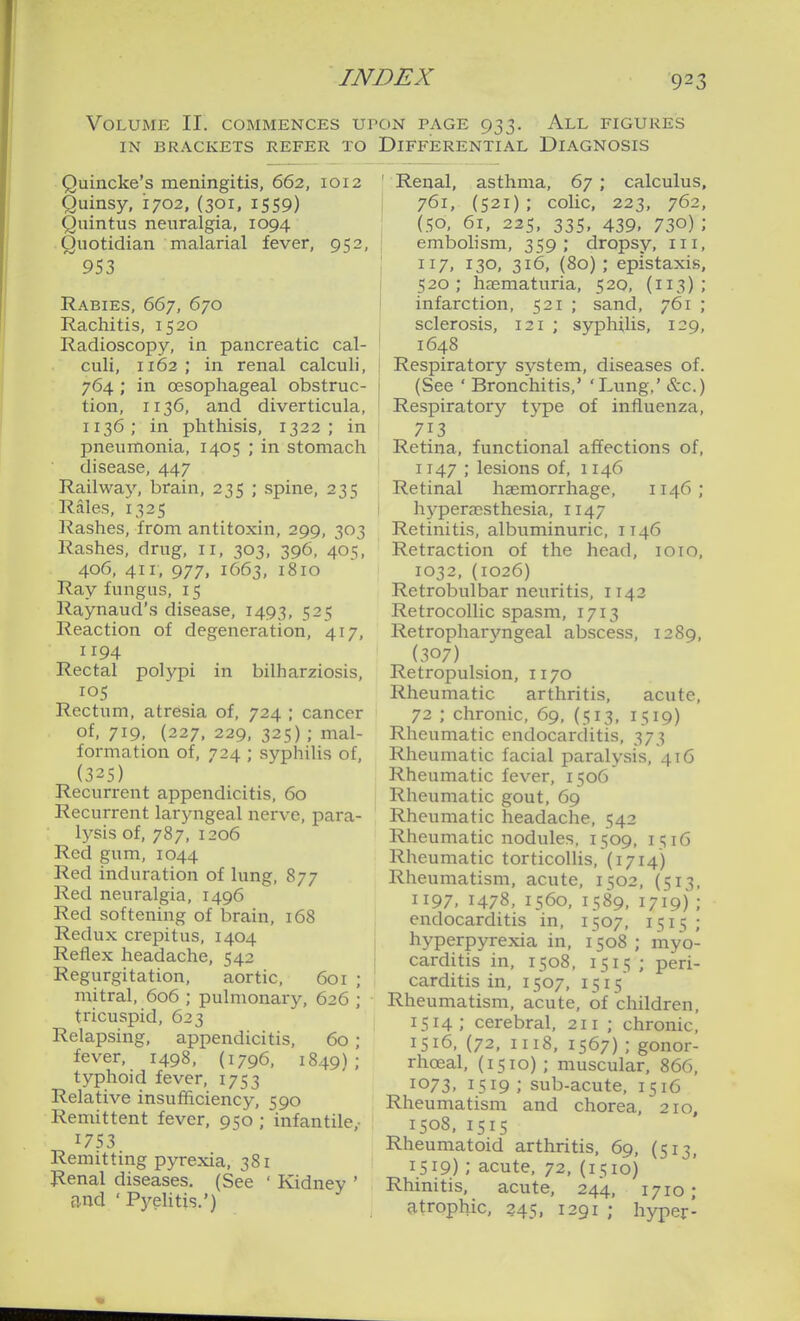 Volume II. commences upon page 933. All figures IN BRACKETS REFER TO DIFFERENTIAL DIAGNOSIS Quincke's meningitis, 662, 1012 Quinsy, 1702, (301. 1559) Quintus neuralgia, 1094 Quotidian malarial fever, 952, 953 Rabies, 667, 670 Rachitis, 1520 Radioscopy, in pancreatic cal- culi, 1162 ; in renal calculi, 764; in oesophageal obstruc- tion, 1136, and diverticula, 1136; in phthisis, 1322; in pneumonia, 1405 ; in stomach disease, 447 Railway, brain, 235 ; spine, 235 Rales, 1325 Rashes, from antitoxin, 299, 303 Rashes, drug, 11, 303, 396, 405, 406, 411, 977, 1663, 1810 Ray fungus, 15 Raynaud's disease, 1493, 525 Reaction of degeneration, 417, 1194 Rectal polypi in bilharziosis, 105 Rectum, atresia of, 724 ; cancer of. 719, (227. 229, 325); mal- formation of, 724 ; syphilis of, (325) Recurrent appendicitis, 60 Recurrent laryngeal nerve, para- lysis of, 787, 1206 Red gum, 1044 Red induration of lung, 877 Red neuralgia, 1496 Red softening of brain, 168 Redux crepitus, 1404 Reflex headache, 542 Regurgitation, aortic, 601 ; mitral, 606 ; pulmonary, 626 ; tricuspid, 623 Relapsing, appendicitis, 60 ; fever, 1498, (1796, 1849); typhoid fever, 1753 Relative insufficiency, 590 Remittent fever, 950 ; infantile,- 1753 Remitting pyrexia, 381 Renal diseases. (See ' Kidney ' and ' PyeUtis.') Renal, asthma, 67 ; calculus, 761, (521); colic, 223, 762, (50, 61, 225, 335, 439, 730) ; embolism, 359; dropsy, iii, 117, 130, 316, (80); epistaxis, 520; haematuria, 520, (113); infarction, 521 ; sand, 761 ; sclerosis, 121 ; syphilis, 129, 1648 Respiratory system, diseases of. (See ' Bronchitis,' 'Lung,' tlx.) Respiratory type of influenza, 713 Retina, functional affections of, 1147 ; lesions of, 1146 Retinal haemorrhage, 1146; I hyperassthesia, 1147 Retinitis, albuminuric, IT46 Retraction of the head, loio, 1032, (1026) Retrobulbar neuritis, 1142 Retrocollic spasm, 1713 Retropharyngeal abscess, 1289, (307) Retropulsion, 1170 Rheumatic arthritis, acute, 72 ; chronic, 69, {513, 1519) Rheumatic endocarditis, 373 Rheumatic facial paralysis, 416 Rheumatic fever, 1506 Rheumatic gout, 69 Rheumatic headache, 542 Rheumatic nodules, 1509, 1516 Rheumatic torticolHs, (1714) Rheumatism, acute, 1502, (513, 1197, 1478, 1560, 1589, 1719); endocarditis in, 1507, 1515; hyperpyrexia in, 1508 ; myo- carditis in, 1508, 1515 ; peri- carditis in, 1507, 1515 Rheumatism, acute, of children, 1514; cerebral, 211 ; chronic, 1516, (72, II18, 1567) ; gonor- rhoeal, (1510); muscular, 866, 1073, 1519; sub-acute, 1516 Rheumatism and chorea, 210, 1508, 1515 Rheumatoid arthritis, 69, (513, 1.519) ; acute, 72, (1510) Rhinitis, acute, 244, 1710 ; atrophic, 245, 1291 ; hyper-
