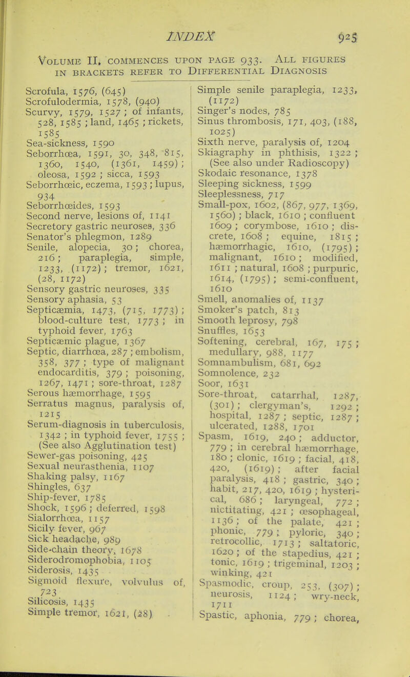 Volume II, commences upon page 933. All figures IN brackets refer to Differential Diagnosis Scrofula, 1576, (645) Scrofulodermia, 1578, (940) Scurvy, 1579, 1527; of infants, 528, 1585 ;land, 1465 ; rickets, 1585 Sea-sickness, 1590 Seborrhoea, 1591, 30, 348, '815, 1360, 1540, (1361, 1459); oleosa, 1592 ; sicca, 1593 Seborrhceic, eczema, 1593 ; lupus, 934 Seborrhoeides, 1593 Second nerve, lesions of, 1141 Secretory gastric neuroses, 336 Senator's phlegmon, 1289 Senile, alopecia, 30; chorea, 216; paraplegia, simple, 1233, (1172); tremor, 1621, (28, 1172) Sensory gastric neuroses, 335 Sensory aphasia, 53 Septicaemia, 1473, (715, \TT2>) ; blood-culture test, 1773 ; in typhoid fever, 1763 Septicaemic plague, 1367 Septic, diarrhoea, 287 ; embolism, 358, 377 ; type of malignant endocarditis, 379 ; poisoning, 1267, 1471 ; sore-throat, 1287 Serous haemorrhage, 1595 Serratus magnus, paralysis of, 1215 Serum-diagnosis in tuberculosis, 1342 ; in typhoid fever, 1755 ; (See also Agglutination test) Sewer-gas poisoning, 425 Sexual neurasthenia, 1107 Shaking palsy, 1167 Shingles, 637 Ship-fever, 1785 Shock, 1596; deferred, 1598 Sialorrhoea, 1157 Sicily fever, 9G7 Sick headache, 989 Side-chaiji theofy, 1678 Siderodromophobia, 1105 Siderosis, 1435 Sigmoid flcxiirc, volvulus of, 723 Silicosis, 1435 Simple tremof, 1621, (28) Simple senile paraplegia, 1233, (1172) Singer's nodes, 785 Sinus thrombosis, 171, 403, (188, 1025) Sixth nerve, paralysis of, 1204 Skiagraphy in phthisis, 1322 ; (See also under Radioscopy) Skodaic resonance, 1378 Sleeping sickness, 1599 Sleeplessness, 717 Small-pox, 1602, (867, 977, 1369, 1560) ; black, 1610 ; confluent 1609 ; corymbose, 1610 ; dis- crete, 1608 ; equine, 1815 ; haemorrhagic, 1610, (1795) ; malignant, 1610; modified, 1611 ; natural, 1608 ; purpuric, 1614, (1795); semi-confluent, 1610 Smell, anomalies of, 1137 Smoker's patch, 813 Smooth leprosy, 798 Snuffles, 1653 Softening, cerebral, 167, 175 ; medullary, 988, 1177 Somnambulism, 681, 692 Somnolence, 232 Soor, 1631 Sore-throat, catarrhal, 1287, (301); clergyman's, 1292; hospital, 1287; septic, 1287; ulcerated, 1288, 1701 Spasm, 1619, 240; adductor, 779 ; in cerebral haemorrhage, 180 ; clonic, 1619 ; facial, 418, 420, (1619) ; after facial paralysis, 418 ; gastric, 340 ; habit, 217, 420, 1619 ; hysteri- cal, 686; laryngeal, 772 ; nictitating, 421 ; ojsophageal, 1136 ; of the palate, 421 ; phonic, 779 ; pyloric, 340 ; retrocoUic, 1713 ; saltatoric, 1620; of the stapedius, 421 ; tonic, 1619 ; trigeminal, 1203 ; winking, 421 Spasmodic, croup, 253, (307) ; neurosis, 1124; wry-neck^ 1711 Spastic, aphonia, 779; chorea,