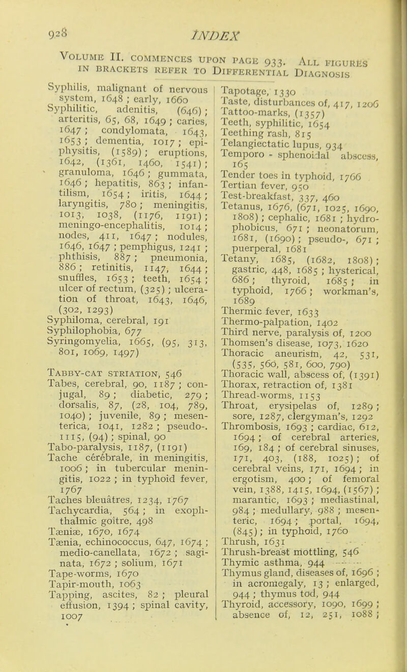 Volume II. commences ui IN BRACKETS REFER TO Sypliilis, malignant of nervous system, 1648 ; early, 1660 Syphilitic, adenitis, (646) ; arteritis, 65, 68, 1649 ; caries, 1647 ; condylomata, 1643, 1653; dementia, 1017; epi- physitis, (1589); eruptions, 1642, (1361, 1460, 1541); > granuloma, 1646; gummata, 1646 ; hepatitis, 863 ; infan- tilism, 1654; iritis, 1644; laryngitis, 780; meningitis, 1013, 1038, (1176, 1191); mcningo-encephaUtis, 1014; nodes, 411, 1647; nodules, 1646, 1647 ; pemphigus, 1241 ; phthisis, 887 ; pneumonia, 886; retinitis, 1147, 1644; snufBes, 1653 ; teeth, 1654 ; ulcer of rectum, (325) ; ulcera- tion of throat, 1643, 1646, (302, 1293) Sypliiloma, cerebral, 191 Syphilophobia, 677 Syringomyelia, 1665, (95, 313, 801, 1069, 1497) Tabby-cat striation, 546 Tabes, cerebral, 90, 1187; con- jugal, 89 ; diabetic, 279 ; dorsaUs, 87, (28, 104, 789, 1040); juvenile, 89 ; raesen- terica, 1041, 1282 ; pseudo-. 1115, (94) ; spinal, 90 Tabo-paralysis, 1187, (1191) Tache cerebrale, in meningitis, 1006 ; in tubercular menin- gitis, 1022 ; in typhoid fever, 1767 Taches bleuatres, 1234, 1767 Tachycardia, 564; in exoph- thalmic goitre, 498 TseniaD, 1670, 1674 Taenia, echinococcus, 647, 1674 ; medio-canellata, 1672 ; sagi- nata, 1672 ; solium, 1671 Tape-worms, 1670 Tapir-mouth, 1063 Tapping, ascites, 82 ; pleural effusion, 1394 ; spinal cavity, 1007 ON PAGE 933. All figures Differential Diagnosis Tapotage, 1330 Taste, disturbances of, 417, 1206 Tattoo-marks, (1357) Teeth, syphiUtic, 1654 Teething rash, 815 Telangiectatic lupus, 934 Temporo - sphenoidal abscess, 165 Tender toes in typhoid, 1766 Tertian fever, 950 Test-breakfast, 337, 460 Tetanus, 1676, (671, 1025, 1690, 1808) ; cephalic, 1681 ; hydro- phobicus, 671 ; neonatorum, 1681, (1690); pseudo-, 671; puerperal, 1681 Tetany, 1685, (1682, 1808); gastric, 448, 1685 ; hysterical, 686 ; thyroid, 1685 ; in typhoid, 1766; workman's, 1689 Thermic fever, 1633 Thermo-palpation, 1402 Third nerve, paralysis of, 1200 Thomsen's disease, 1073, 1620 Thoracic aneuristn, 42, 531, (S3S,.560, 581, 600, 790) Thoracic wall, abscess of, (1391) Thorax, retraction of, 1381 Thread-worms, 1153 Throat, erysipelas of, 1289 ; sore, 1287, clergyman's, 1292 Thrombosis, 1693 : cardiac, 612, 1694 .* of cerebral arteries, 169, 184 ; of cerebral sinuses, 171, 403, (188, 1025); of cerebral veins, 171, 1694; in ergotism, 400; of femoral vein, 1388, 141 s, 1694, (1567) ; marantic, 1693 J mediastinal, 984 ; medullary, 988 ; mesen- teric, 1694; .portal, 1694, (845); in t5rphoid, 1760 Thrush, 1631 Thrush-brea&t iriottUng, 546 Thymic asthma, 944 • Thymus gland, diseases of, 1696 ; in acromegaly, 13 ; enlarged, 944 ; thymus tod, 944 Thyroid, accessory, 1090, 1699 ; absence of, 12, 251, 1088 ;