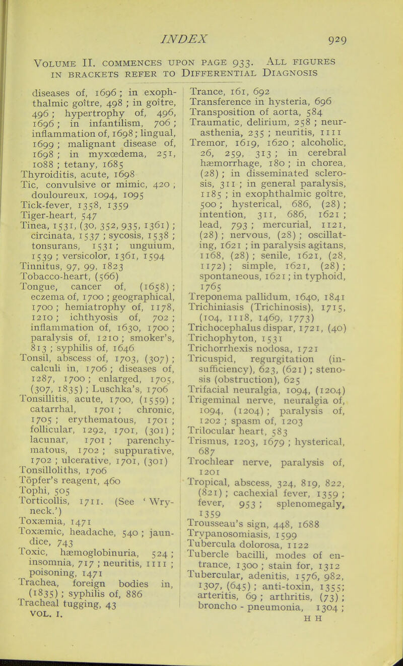 Volume II. commences ui IN BRACKETS REFER TO diseases of, 1696 ; in exoph- thalmic goitre, 498 ; in goitre, 496 ; hypertrophy of, 496, 1696; in infantilism, 706 ; inflammation of, 1698; lingual, 1699 ; malignant disease of, 1698 ; in myxoedema, 251, 1088 ; tetany, 1685 Thyroiditis, acute, 1698 Tic, convulsive or mimic, 420 ; douloureux, 1094, 1095 Tick-fever, 1358, 1359 Tiger-heart, 547 Tinea, 1531, (30, 352, 935, 1361) ; circinata, 1537 ; sycosis, 1538 ; tonsurans, 1531; unguium, 1539; versicolor, 1361, 1594 Tinnitus, 97, 99, 1823 Tobacco-heart, (566) Tongue, cancer of, (1658) ; eczema of, 1700 ; geographical, 1700; hemiatrophy of, 1178, 1210 ; ichthyosis of, 702 ; inflammation of, 1630, 1700 ; paralysis of, 1210; smoker's, 813 ; syphilis of, 1646 Tonsil, abscess of, 1703, (307) ; calculi in, 1706 ; diseases of, 1287, 1700; enlarged, 1705, (307, 1835) ; Luschka's, 1706 Tonsillitis, acute, 1700, (1559) ; catarrhal, 1701 ; chronic, 1705 ; erythematous, 1701 ; follicular, 1292, 1701, (301); lacunar, 1701 ; parenchy- matous, 1702 ; suppurative, 1702 ; ulcerative, 1701, (301) Tonsilloliths, 1706 Topfer's reagent, 460 Tophi, 505 Torticollis, 1711. (See 'Wry- neck.') Toxaemia, 1471 Toxaemic, headache, 540 ; jaun- dice, 743 Toxic, haemoglobinuria, 524; insomnia, 717 ; neuritis, i n i ; poisoning, 1471 Trachea, foreign bodies in, (1835) ; syphilis of, 886 Tracheal tugging, 43 VOL. I. ON PAGE 933. All figures Differential Diagnosis t Trance, 161, 692 Transference in hysteria, 696 Transposition of aorta, 584 Traumatic, delirium, 258 ; neur- asthenia, 235 ; neuritis, iiii Tremor, 1619, 1620 ; alcoholic, : 26, 259, 313 ; in cerebral haemorrhage, 180 ; in chorea, I (28) ; in disseminated sclero- 1 sis, 311 ; in general paralysis, I II85 ; in exophthalmic goitre, 500; hysterical, 686, {28) ; intention, 311, 686, 1621 ; lead, 793 ; mercurial, 1121, (28) ; nervous, (28) ; oscillat- ing, 1621 ; in paralysis agitans, 1168, (28); senile, 1621, (28, 1172); simple, 1621, (28); spontaneous, 1621; in typhoid, 1765 Treponema pallidum, 1640, 1841 Trichiniasis (Trichinosis), 1715, (104, 1118, 1469, 1773) Trichocephalus dispar, 1721, (40) Trichophyton, 1531 Trichorrhexis nodosa, 1721 Tricuspid, regurgitation (in- sufliciency), 623, (621) ; steno- sis (obstruction), 625 Trifacial neuralgia, 1094, (1204) Trigeminal nerve, neuralgia of, I 1094, (1204) ; paralysis of, 1202 ; spasm of, 1203 Trilocular heart, 583 Trismus, 1203, 1679 ; hysterical, 687 Trochlear nerve, paralysis of, 1201 ' Tropical, abscess, 324, 819, 822, ! (821); cachexial fever, 1359; j fever, 953 ; splenomegaly, 1359 I Trousseau's sign, 448, 1688 Trypanosomiasis, 1599 Tubercula dolorosa, 1122 Tubercle bacilh, modes of en- ^ trance, 1300 ; stain for, 1312 Tubercular, adenitis, 1576, 982, 1307,(645); anti-toxin, 135^; arteritis, 69; arthritis, (73); broncho - pneumonia, 1304 ; H H