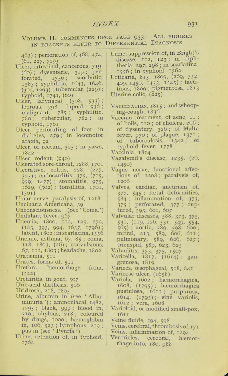 Volume II. commences upon page 933. All figures IN BRACKETS REFER TO DIFFERENTIAL DIAGNOSIS 463) ; perforation of, 468, 474, (61, 227, 729) Ulcer, intestinal, cancerous, 719, (60); dysenteric, 319; per- forated, 1756; scorbutic, 1583 ; syphilitic, 1643, 1646, (302, 1293) ; tubercular, (229) ; typhoid,_ 1741, (60) Ulcer, laryngeal, (308, 533) leprous, 798 ; lupoid, 936 ; malignant, 785 ; syphilitic, 780 ; tubercular, 782 ; in typhoid, 1761 Ulcer, perforating, of foot, in diabetes, 279 ; in locomotor ataxia, 92 Ulcer, of rectum, 325 ; in yaws, 1842 Ulcer, rodent, (940) Ulcerated sore-throat, 1288, 1701 Ulcerative, colitis, 228, (227, 325); endocarditis, 375, (715, 959, 1477) ; stomatitis, 975, 1629, (302) ; tonsillitis, 1701, (301) Ulnar nerve, paralysis of, 1218 Uncinaria Americana, 39 Unconsciousness. (See' Coma.') Undulant fever, 967 Uraemia, 1800, 112, 125, 272, (183, 393, 994, 1637, 1796) ; latent, 1802; in scarlatina, 1556 Uraemic, asthma, 67, 85 ; coma, 1x8, 1803, (26); convulsions, 67, III, 1803 ; headache, 1802 Urataemia, 511 Urates, forms of, 511 Urethra, haemorrhage from, (522) Urethritis, in gout, 507 Uric-acid diathesis, 506 Uridrosis, 218, 1805 Urine, albumin in (see ' Albu- minuria '); ammoniacal, 1482, 1295 ; black, 999 ; blood in, 519; chylous, 218; coloured by drugs, 1000 ; haemoglobin in, 106, 523 ; Ijmiphous, 219 ; pus in (see ' Pyuria ') Urine, retention of, in typhoid, 1762 Urine, suppression of, in Bright's disease, 112, 123; in diph- theria, 297, 298 ; in scarlatina, 1556 ; in typhoid, 1762 Urticaria, 815, 1809, (269, 352, 409, 1450, 1453, 1545) ; facti- tious, 1809 ; pigmentosa, 1813 Uterine colic, (225) Vaccination, i 8 i 5 ; and whoop- ing-cough, 1836 Vaccine treatment, of acne, 11 ; of boils, lie; of cholera, 206 ; of dysentery, 326 ; of Malta fever, 970; of plague, 1371 ; of tuberculosis, 1342 ; of typhoid fever, 1778 Vaccinia, 1814 Vagabond's disease, 1235, (20, 1450) Vagus nerve, functional affec- tions of, 1208 ; paralysis of, 1206 Valves, cardiac, aneurism of, 377, 545 ; foetal deformities, 584 ; inflammation of, 373, 375 ; perforated, 377 ; rup- tured, 593, 601, 607 Valvular diseases, 588, 373, 375, 531, (119, 126, 531, 549. 554, 565); aortic, 589, 598, 600: mitral, 213, 589, 606, pulmonary, 589, 626, tricuspid, 589, 623, 625 Valvulitis, 373, 375, 1507 Varicella, 1817, (1614) ; grenosa, 1819 Varices, oesophageal, 518, 841 Varicose ulcer, (1658) Variola, 1602 ; hasmorrhagica, 1608, (1795) ; haemorrhagica pustulosa, 1611 ; purpurosa, 1614, (1795);- sine varioUs, 1612 ; vera, 1608 Varioloid, or modified small-pox, 1611 Veine fluide, 594, 598 Veins, cerebral, thrombosis of, 171 Veins, inflammation of, 1294 Ventricles, cerebral, haemor- rhage into, 180, 988 611 627 gan-