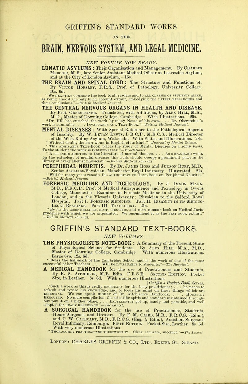 GRIFFIN'S STANDARD WORKS ON THE BRAIN, NERVOUS SYSTEM, AND LEGAL MEDICINE. NEW VOLUME NOW READY. LUNATIC ASYLUMS : Their Organisation and Management. By Charles Meecier, M.B., late Senior Assistant Medical Officer at Leavesden Asylum, and at the City of London Asylum. • 16s. THE BRAIN AND SPINAL CORD : The Structure and Functions of. By Victor Horslet, F.R.S., Prof, of Pathology, University College. 10s. 6d.  We heartily commend the book to all readers and to all classes of students alike, as being almost ihe only lucid account extant, embodying the latest researches and their conclusions.—British Medical Journal. THE CENTRAL NERVOUS ORGANS IN HEALTH AND DISEASE. By Prof. OBERSTEINER. Translated, with Additions, by Alex Hill, M.A., M.D., Master of Downing College, Cambridge. With Illustrations. 25s. Dr. Hill has enriched the work by many Notes of his own. . . . Dr. Obersteiner's work is admirable. . . . Invaluable as a Text-Book.—British Medical Journal. MENTAL DISEASES : With Special Reference to the Pathological Aspects of Insanity. By W. Bevan Lewis, L.K.C.P., M.R.C.S., Medical Director of the West Riding Asylum, Wakefield. With Plates and Illustrations. 28s.  Without doubt, the best work in English of its kind.—Journal of Mental Science. This admirable Text-Book places the study of Mental Diseases on a solid basis. To the student the work is indispensable.—Practitioner.  A splendid addition to the literature of mental diseases. . . . As a standard work on the pathology of mental diseases this work should occupy a prominent place in the library of every alienist physician.—Dublin Medical Journal. PERIPHERAL NEURITIS. By Dr. James Ross and Judson Bury, M.D., Senior Assistant-Physician, Manchester Royal Infirmary. Illustrated. 21s. Will for many years remain the authoritative Text-Book on Peripheral Neuritis. —British Medical Journal. FORENSIC MEDICINE AND TOXICOLOGY. By J. Dixon Mann, M.D., F.R.C.P., Prof, of Medical Jurisprudence and Toxicology in Owens College, Manchester; Examiner in Forensic Medicine in the University of London, and in the Victoria University ; Physician to the Salford Royal Hospital. Part I. FORENSIC MEDICINE. Part II. INSANITY IN ITS MEDICO- LEGAL Bearings. Part III. Toxicology. 21s.  By far the most reliable, most scientific, and most modern book on Medical Juris- prudence with which we are acquainted. We recommend it as the best book extant. —Dublin Medical Journal. GRIFFIN'S STANDARD. TEXT-BOOKS. NEW VOLUMES. THE PHYSIOLOGIST'S NOTE-BOOK : A Summary of the Present State of Physiological Science for Students. By Alex Hill, M.A., M.D., Master of Downing College, Cambridge. With numerous Illustrations. Large 8vo, 12s. 6d. Bears the hall-mark of the Cambridge School, and is the work of one of the most successful of her Teachers. . . . Will be invaluable to students.—The Hospital. A MEDICAL HANDBOOK for the use of Practitioners and Students. By R. S. Aitchison, M.B. Edin., F.R.S.E. Second Edition. Pocket Size, in Leather. 8s. 6d. With numerous Illustrations. [Griffin's Pocket-Book Series.  Such a work as this is really necessary tor the busy practitioner; ... he needs to refresh and revise his knowledge, and to focus his mind on those things which are essential. We can speak highly of Dr. Aitchison's Handbook. . . . Honestly Executed. No mere compilation, the scientific spirit and standard maintained through- out put it on a higher plane. . . . Excellently got up, handy and portable, and well adapted for ready reference.—The Lancet. A SURGICAL HANDBOOK for the use of Practitioners, Students, House-Surgeons, and Dressers. By F. M. Caird, M.B., F.R.C.S. (Edin.), and C. W. Cathcart, M.B., F.R.C.S. (Eng. & Edin.), Assistant-Surgeons, Royal Infirmary, Edinburgh. Fifth Edition. Pocket Size, Leather. 8s. 6d. With very numerous Illustrations.  Thoroughly practical--and trustworthy. Clear, accurate, succinct.—The Lancet.