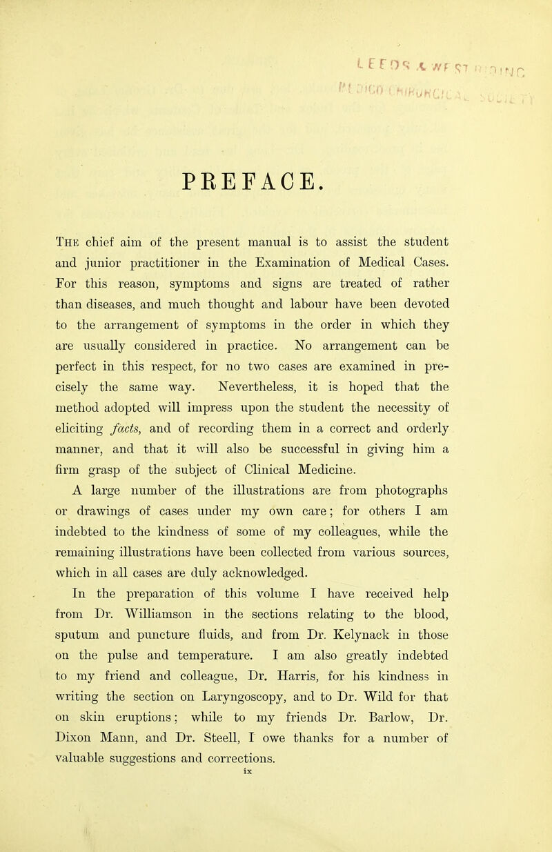 n i n p PREFACE. The chief aim of the present manual is to assist the student and junior practitioner in the Examination of Medical Cases. For this reason, symptoms and signs are treated of rather than diseases, and much thought and labour have been devoted to the arrangement of symptoms in the order in which they are usually considered in practice. No arrangement can be perfect in this respect, for no two cases are examined in pre- cisely the same way. Nevertheless, it is hoped that the method adopted will impress upon the student the necessity of eliciting facts, and of recording them in a correct and orderly manner, and that it will also be successful in giving him a firm grasp of the subject of Clinical Medicine. A large number of the illustrations are from photographs or drawings of cases under my own care; for others I am indebted to the kindness of some of my colleagues, while the remaining illustrations have been collected from various sources, which in all cases are duly acknowledged. In the preparation of this volume I have received help from Dr. Williamson in the sections relating to the blood, sputum and puncture fluids, and from Dr. Kelynaek in those on the pulse and temperature. I am also greatly indebted to my friend and colleague, Dr. Harris, for his kindness in writing the section on Laryngoscopy, and to Dr. Wild for that on skin eruptions; while to my friends Dr. Barlow, Dr. Dixon Mann, and Dr. Steell, I owe thanks for a number of valuable suggestions and corrections.