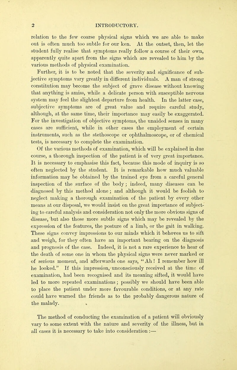 relation to the few coarse physical signs which we are able to make out is often much too subtle for our ken. At the outset, then, let the student fully realise that symptoms really follow a course of their own, apparently quite apart from the signs which are revealed to him by the various methods of physical examination. Further, it is to be noted that the severity and significance of sub- jective symptoms vary greatly in different individuals. A man of strong constitution may become the subject of grave disease without knowing that anything is amiss, while a delicate person with susceptible nervous system may feel the slightest departure from health. In the latter case, subjective symptoms are of great value and require careful study, although, at the same time, their importance may easily be exaggerated. For the investigation of objective symptoms, the unaided senses in many cases are sufficient, while in other cases the employment of certain instruments, such as the stethoscope or ophthalmoscope, or of chemical tests, is necessary to complete the examination. Of the various methods of examination, which will be explained in due course, a thorough inspection of the patient is of very great importance. It is necessary to emphasise this fact, because this mode of inquiry is so often neglected by the student. It is remarkable how much valuable information may be obtained by the trained eye from a careful general inspection of the surface of the body; indeed, many diseases can be diagnosed by this method alone; and although it would be foolish to neglect making a thorough examination of the patient by every other means at our disposal, we would insist on the great importance of subject- ing to careful analysis and consideration not only the more obvious signs of disease, but also those more subtle signs which may be revealed by the expression of the features, the posture of a limb, or the gait in walking. These signs convey impressions to our minds which it behoves us to sift and weigh, for they often have an important bearing on the diagnosis and prognosis of the case. Indeed, it is not a rare experience to hear of the death of some one in whom the physical signs were never marked or of serious moment, and afterwards one says, Ah! I remember how ill he looked. If this impression, unconsciously received at the time of examination, had been recognised and its meaning sifted, it would have led to more repeated examinations; possibly we should have been able to place the patient under more favourable conditions, or at any rate could have warned the friends as to the probably dangerous nature of the malady. The method of conducting the examination of a patient will obviously vary to some extent with the nature and severity of the illness, but in all cases it is necessary to take into consideration :—