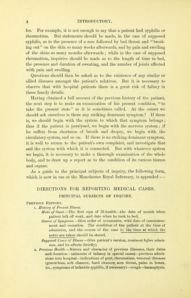 for. For example, it is not enough to say that a patient had syphilis or rheumatism. But statements should be made, in the case of supposed syphilis, as to the presence of a sore followed by bad throat and break- ing out on the skin so many weeks afterwards, and by pain and swelling of the shins so many months afterwards; while in the case of supposed rheumatism, inquiries should be made as to the length of time in bed, the presence and duration of sweating, and the number of joints affected with pain and swelling. Questions should then be asked as to the existence of any similar or allied diseases amongst the patient's relatives. But it is necessary to observe that with hospital patients there is a great risk of fallacy in these family details. Having obtained a full account of the previous history of the patient, the next step is to make an examination of his present condition,  to take the present state as it is sometimes called. At the outset we should ask ourselves is there any striking dominant symptom 1 If there is, we should begin with the system to which that symptom belongs; thus if the patient is paralysed, we begin with the nervous system; if he suffers from shortness of breath and dropsy, we begin with the circulatory system, and so on. If there is no striking dominant symptom, it is well to return to the patient's own complaint, and investigate that and the system with which it is connected. But with whatever system we begin, it is necessary to make a thorough examination of the whole body, and to draw up a report as to the condition of its various tissues and organs. As a guide to the principal subjects of inquiry, the following form, which is now in use at the Manchester Royal Infirmary, is appended :—■ DIRECTIONS FOR REPORTING MEDICAL CASES. PRINCIPAL SUBJECTS OF INQUIRY. Previous History. 1. History of Present Illness. Mode of Onset.—The first sign of ill-health—the date of month when patient left off work, and date when he took to bed. Course of Symptoms.—Give order of occurrence, with date of commence- ment and cessation. The condition of the patient at the time of admission, and the course of the case to the time at which the notes are taken should be stated. Supposed Cause of Illness.—Give patient's version, treatment before admis- sion, and its effects (briefly). 2. Previous Health.—Nature and character of previous illnesses, their dates and duration—(ailments of infancy in special cases)—previous admis- sions into hospital—indications of gout, rheumatism, venereal diseases (gonorrhoea, soft chancre, hard chancre, sore throat, pains in bones, &c, symptoms of infantile syphilis, if necessary)—cough—haemoptysis.