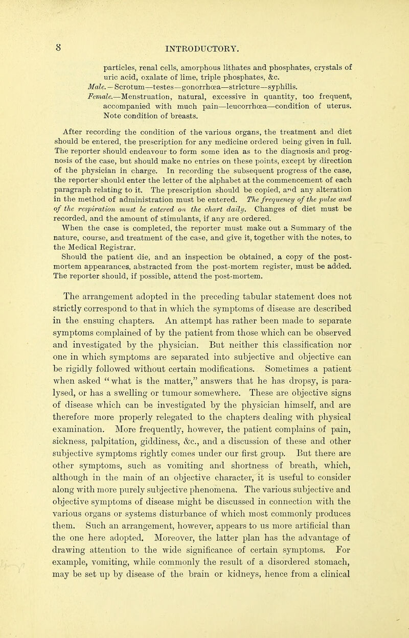 particles, renal cells, amorphous lithates and phosphates, crystals of uric acid, oxalate of lime, triple phosphates, &c. Male. — Scrotum—testes—gonorrhoea—stricture—syphilis. Female.—Menstruation, natural, excessive in quantity, too frequent, accompanied with much pain—leucorrhcea—condition of uterus. Note condition of breasts. After recording the condition of the various organs, the treatment and diet should be entered, the prescription for any medicine ordered being given in full. The reporter should endeavour to form some idea as to the diagnosis and prog- nosis of the case, but should make no entries on these points, except by direction of the physician in charge. In recording the subsequent progress of the case, the reporter should enter the letter of the alphabet at the commencement of each paragraph relating to it. The prescription should be copied, ar>d any alteration in the method of administration must be entered. The frequency of the pulse and of the respiration must be entered on the chart daily. Changes of diet must be recorded, and the amount of stimulants, if any are ordered. When the case is completed, the reporter must make out a Summary of the nature, course, and treatment of the case, and give it, together with the notes, to the Medical Registrar. Should the patient die, and an inspection be obtained, a copy of the post- mortem appearances, abstracted from the post-mortem register, must be added. The reporter should, if possible, attend the post-mortem. The arrangement adopted in the preceding tabular statement does not strictly correspond to that in which the symptoms of disease are described in the ensuing chapters. An attempt has rather been made to separate symptoms complained of by the patient from those which can be observed and investigated by the physician. But neither this classification nor one in which symptoms are separated into subjective and objective can be rigidly followed without certain modifications. Sometimes a patient when asked what is the matter, answers that he has dropsy, is para- lysed, or has a swelling or tumour somewhere. These are objective signs of disease which can be investigated by the physician himself, and are therefore more properly relegated to the chapters dealing with physical examination. More frequently, however, the patient complains of pain, sickness, palpitation, giddiness, &c, and a discussion of these and other subjective symptoms rightly comes under our first group. But there are other symptoms, such as vomiting and shortness of breath, which, although in the main of an objective character,it is useful to consider along with more purely subjective phenomena. The various subjective and objective symptoms of disease might be discussed in connection with the various organs or systems disturbance of which most commonly produces them. Such an arrangement, however, appears to us more artificial than the one here adopted. Moreover, the latter plan has the advantage of drawing attention to the wide significance of certain symptoms. For example, vomiting, while commonly the result of a disordered stomach, may be set up by disease of the brain or kidneys, hence from a clinical