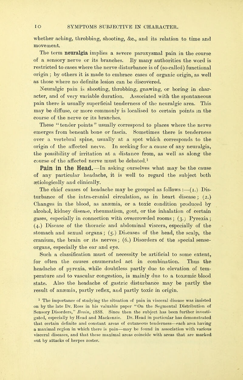 whether aching, throbbing, shooting, &c, and its relation to time and movement. The term neuralgia implies a severe paroxysmal pain in the course of a sensory nerve or its branches. By many authorities the word is restricted to cases where the nerve disturbance is of (so-called) functional origin ; by others it is made to embrace cases of organic origin, as well as those where no definite lesion can be discovered. Neuralgic pain is shooting, throbbing, gnawing, or boring in char- acter, and of very variable duration. Associated with the spontaneous pain there is usually superficial tenderness of the neuralgic area. This may be diffuse, or more commonly is localised to certain points m the course of the nerve or its branches. These tender points usually correspond to places where the nerve emerges from beneath bone or fascia. Sometimes there is tenderness over a vertebral spine, usually at a spot which corresponds to the origin of the affected nerve. In seeking for a cause of any neuralgia, the possibility of irritation at a distance from, as well as along the course of the affected nerve must be debated.1 Pain in the Head.—In asking ourselves what may be the cause of any particular headache, it is well to regard the subject both setiologically and clinically. The chief causes of headache may be grouped as follows :—(i.) Dis- turbance of the intra-cranial circulation, as in heart disease; (2.) Changes in the blood, as ansemia, or a toxic condition produced by alcohol, kidney disease, rheumatism, gout, or the inhalation of certain gases, especially in connection with overcrowded rooms; (3.) Pyrexia; (4.) Disease of the thoracic and abdominal viscera, especially of the stomach and sexual organs; (5.) Diseases of the head, the scalp, the cranium, the brain or its nerves; (6.) Disorders of the special sense- organs, especially the ear and eye. Such a classification must of necessity be artificial to some extent, for often the causes enumerated act in combination. Thus the headache of pyrexia, while doubtless partly due to elevation of tem- perature and to vascular congestion, is mainly due to a toxsemic blood state. Also the headache of gastric disturbance may be partly the result of ansemia, partly reflex, and partly toxic in origin. 1 The importance of studying the situation of pain in visceral disease was insisted on by the late Dr. Ross in his valuable paper  On the Segmental Distribution of Sensory Disorders, Brain, 1888. Since then the subject has been further investi- gated, especially by Head and Mackenzie. Dr. Head in particular has demonstrated that certain definite and constant areas of cutaneous tenderness—each area having a maximal region in which there is pain—may be found in association with various visceral diseases, and that these maximal areas coincide with areas that are marked out by attacks of herpes zoster.