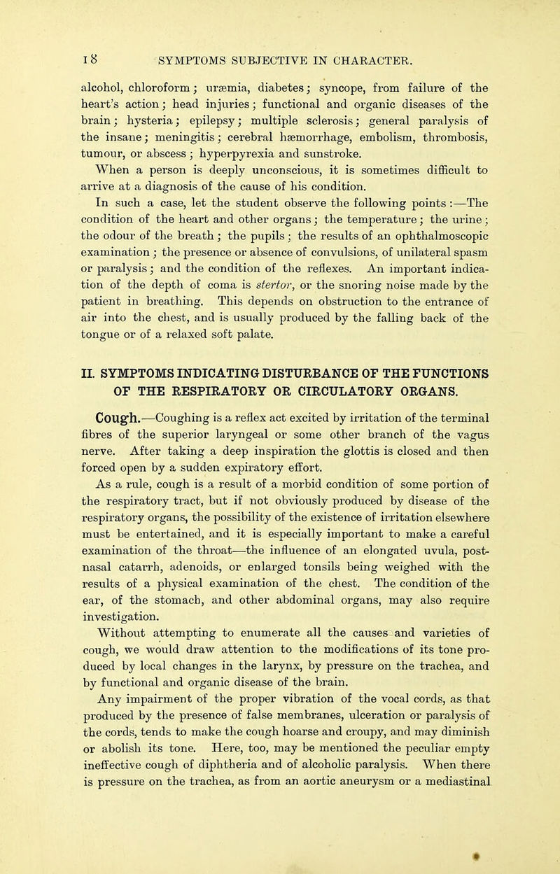 alcohol, chloroform ; ursemia, diabetes; syncope, from failure of the heart's action; head injuries; functional and organic diseases of the brain; hysteria; epilepsy; multiple sclerosis; general paralysis of the insane; meningitis; cerebral hsemorrhage, embolism, thrombosis, tumour, or abscess ; hyperpyrexia and sunstroke. When a person is deeply unconscious, it is sometimes difficult to arrive at a diagnosis of the cause of his condition. In such a case, let the student observe the following points :—The condition of the heart and other organs; the temperature; the urine ; the odour of the breath ; the pupils ; the results of an ophthalmoscopic examination ; the presence or absence of convulsions, of unilateral spasm or paralysis; and the condition of the reflexes. An important indica- tion of the depth of coma is stertor, or the snoring noise made by the patient in breathing. This depends on obstruction to the entrance of air into the chest, and is usually produced by the falling back of the tongue or of a relaxed soft palate. II. SYMPTOMS INDICATING DISTURBANCE OF THE FUNCTIONS OF THE RESPIRATORY OR CIRCULATORY ORGANS. Cougfh.—Coughing is a reflex act excited by irritation of the terminal fibres of the superior laryngeal or some other branch of the vagus nerve. After taking a deep inspiration the glottis is closed and then forced open by a sudden expiratory effort. As a rule, cough is a result of a morbid condition of some portion of the respiratory tract, but if not obviously produced by disease of the respiratory organs, the possibility of the existence of irritation elsewhere must be entertained, and it is especially important to make a careful examination of the throat—the influence of an elongated uvula, post- nasal catarrh, adenoids, or enlarged tonsils being weighed with the results of a physical examination of the chest. The condition of the ear, of the stomach, and other abdominal organs, may also require investigation. Without attempting to enumerate all the causes and varieties of cough, we would draw attention to the modifications of its tone pro- duced by local changes in the larynx, by pressure on the trachea, and by functional and organic disease of the brain. Any impairment of the proper vibration of the vocal cords, as that produced by the presence of false membranes, ulceration or paralysis of the cords, tends to make the cough hoarse and croupy, and may diminish or abolish its tone. Here, too, may be mentioned the peculiar empty ineffective cough of diphtheria and of alcoholic paralysis. When there is pressure on the trachea, as from an aortic aneurysm or a mediastinal