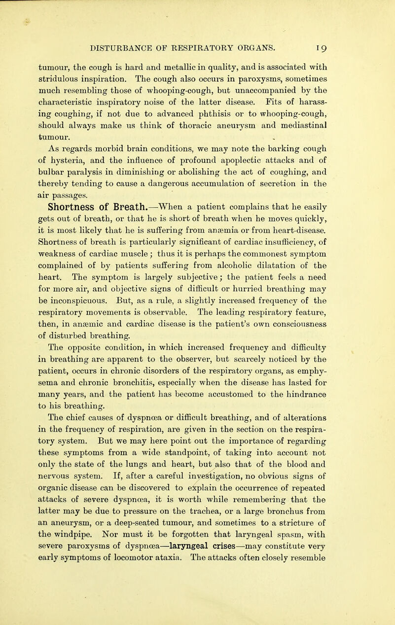 tumour, the cough is hard and metallic in quality, and is associated with stridulous inspiration. The cough also occurs in paroxysms, sometimes much resembling those of whooping-cough, but unaccompanied by the characteristic inspiratory noise of the latter disease. Fits of harass- ing coughing, if not due to advanced phthisis or to whooping-cough, should always make us think of thoracic aneurysm and mediastinal tumour. As regards morbid brain conditions, we may note the barking cough of hysteria, and the influence of profound apoplectic attacks and of bulbar paralysis in diminishing or abolishing the act of coughing, and thereby tending to cause a dangerous accumulation of secretion in the air passages. Shortness Of Breath.—When a patient complains that he easily gets out of breath, or that he is short of breath when he moves quickly, it is most likely that he is suffering from anaemia or from heart-disease. Shortness of breath is particularly significant of cardiac insufficiency, of weakness of cardiac muscle ; thus it is perhaps the commonest symptom complained of by patients suffering from alcoholic dilatation of the heart. The symptom is largely subjective; the patient feels a need for more air, and objective signs of difficult or hurried breathing may be inconspicuous. But, as a rule, a slightly increased frequency of the respiratory movements is observable. The leading respiratory feature, then, in anaemic and cardiac disease is the patient's own consciousness of disturbed breathing. The opposite condition, in which increased frequency and difficulty in breathing are apparent to the observer, but scarcely noticed by the patient, occurs in chronic disorders of the respiratory organs, as emphy- sema and chronic bronchitis, especially when the disease has lasted for many years, and the patient has become accustomed to the hindrance to his breathing. The chief causes of dyspnoea or difficult breathing, and of alterations in the frequency of respiration, are given in the section on the respira- tory system. But we may here point out the importance of regarding these symptoms from a wide standpoint, of taking into account not only the state of the lungs and heart, but also that of the blood and nervous system. If, after a careful investigation, no obvious signs of organic disease can be discovered to explain the occurrence of repeated attacks of severe dyspnoea, it is worth while remembering that the latter may be due to pressure on the trachea, or a large bronchus from an aneurysm, or a deep-seated tumour, and sometimes to a stricture of the windpipe. Nor must it be forgotten that laryngeal spasm, with severe paroxysms of dyspnoea—laryngeal crises—may constitute very early symptoms of locomotor ataxia. The attacks often closely resemble