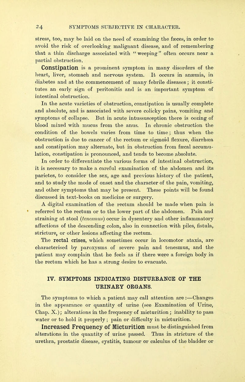 stress, too, may be laid on the need of examining the faeces, in order to avoid the risk of overlooking malignant disease, and of remembering that a thin discharge associated with  weeping  often occurs near a partial obstruction. Constipation is a prominent symptom in many disorders of the heart, liver, stomach and nervous system. It occurs in ansemia, in diabetes and at the commencement of many febrile diseases; it consti- tutes an early sign of peritonitis and is an important symptom of intestinal obstruction. In the acute varieties of obstruction, constipation is usually complete and absolute, and is associated with severe colicky pains, vomiting and symptoms of collapse. But in acute intussusception there is oozing of blood mixed with mucus from the anus. In chronic obstruction the condition of the bowels varies from time to time; thus when the obstruction is due to cancer of the rectum or sigmoid flexure, diarrhoea and constipation may alternate, but in obstruction from fsecal accumu- lation, constipation is pronounced, and tends to become absolute. In order to differentiate the various forms of intestinal obstruction, it is necessary to make a careful examination of the abdomen and its parietes, to consider the sex, age and previous history of the patient, and to study the mode of onset and the character of the pain, vomiting, and other symptoms that may be present. These points will be found discussed in text-books on medicine or surgery. A digital examination of the rectum should be made when pain is 1 referred to the rectum or to the lower part of the abdomen. Pain and straining at stool (tenesmus) occur in dysentery and other inflammatory affections of the descending colon, also in connection with piles, fistula, stricture, or other lesions affecting the rectum. The rectal crises, which sometimes occur in locomotor ataxia, are characterised by paroxysms of severe pain and tenesmus, and the patient may complain that he feels as if there were a foreign body in the rectum which he has a strong desire to evacuate. IV. SYMPTOMS INDICATING DISTURBANCE OF THE URINARY ORGANS. The symptoms to which a patient may call attention are:—Changes in the appearance or quantity of urine (see Examination of Urine, Chap. X.); alterations in the frequency of micturition; inability to pass water or to hold it properly; pain or difficulty in micturition. Increased Frequency of Micturition must be distinguished from alterations in the quantity of urine passed. Thus in stricture of the urethra, prostatic disease, cystitis, tumour or calculus of the bladder or