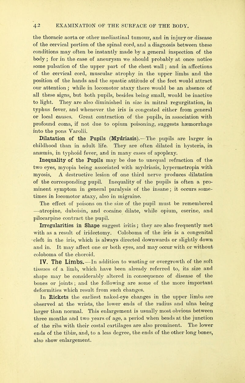 the thoracic aorta or other mediastinal tumour, and in injury or disease of the cervical portion of the spinal cord, and a diagnosis between these conditions may often be instantly made by a general inspection of the body ; for in the case of aneurysm we should probably at once notice some pulsation of the upper part of the chest wall; and in affections of the cervical cord, muscular atrophy in the upper limbs and the position of the hands and the spastic attitude of the feet would attract our attention ; while in locomotor ataxy there would be an absence of all these signs, but both pupils, besides being small, would be inactive to light. They are also diminished in size in mitral regurgitation, in typhus fever, and whenever the iris is congested either from general or local causes. Great contraction of the pupils, in association with profound coma, if not due to opium poisoning, suggests haemorrhage into the pons Varolii. Dilatation of the Pupils (Mydriasis).—The pupils are larger in childhood than in adult life. They are often dilated in hysteria, in anaemia, in typhoid fever, and in many cases of apoplexy. Inequality of the Pupils may be due to unequal refraction of the two eyes, myopia being associated with mydriasis, hypermetropia with myosis. A destructive lesion of one third nerve produces dilatation of the corresponding pupil. Inequality of the pupils is often a pro- minent symptom in general paralysis of the insane; it occurs some- times in locomotor ataxy, also in migraine. The effect of poisons on the size of the pupil must be remembered —atropine, duboisin, and cocaine dilate, while opium, eserine, and pilocarpine contract the pupil. Irregularities in Shape suggest iritis; they are also frequently met with as a result of iridectomy. Coloboma of the iris is a congenital cleft in the iris, which is always directed downwards or slightly down and in. It may affect one or both eyes, and may occur with or without coloboma of the choroid. IV. ThG Limbs. — In addition to wasting or overgrowth of the soft tissues of a limb, which have been already referred to, its size and shape may be considerably altered in consequence of disease of the bones or joints ; and the following are some of the more important deformities which result from such changes. In Rickets the earliest naked-eye changes in the upper limbs are observed at the wrists, the lower ends of the radius and ulna being larger than normal. This enlargement is usually most obvious between three months and two years of age, a period when beads at the junction of the ribs with their costal cartilages are also prominent. The lower ends of the tibiae, and, to a less degree, the ends of the other long bones, also show enlargement.