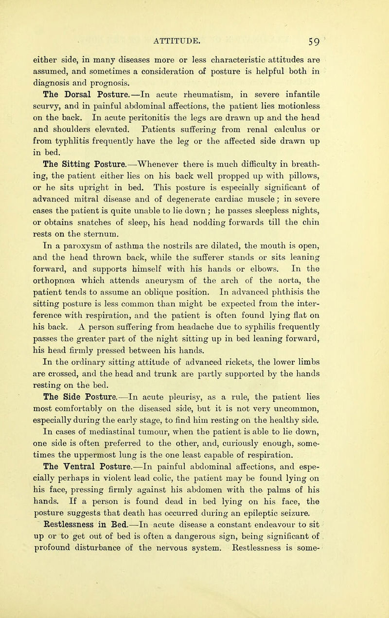 either side, in many diseases more or less characteristic attitudes are assumed, and sometimes a consideration of posture is helpful both in diagnosis and prognosis. The Dorsal Posture.—In acute rheumatism, in severe infantile scurvy, and in painful abdominal affections, the patient lies motionless on the back. In acute peritonitis the legs are drawn up and the head and shoulders elevated. Patients suffering from renal calculus or from typhlitis frequently have the leg or the affected side drawn up in bed. The Sitting Posture.—Whenever there is much difficulty in breath- ing, the patient either lies on his back well propped up with pillows, or he sits upright in bed. This posture is especially significant of advanced mitral disease and of degenerate cardiac muscle; in severe cases the patient is quite unable to lie down; he passes sleepless nights, or obtains snatches of sleep, his head nodding forwards till the chin rests on the sternum. In a paroxysm of asthma the nostrils are dilated, the mouth is open, and the head thrown back, while the sufferer stands or sits leaning forward, and supports himself with his hands or elbows. In the orthopncea which attends aneurysm of the arch of the aorta, the patient tends to assume an oblique position. In advanced phthisis the sitting posture is less common than might be expected from the inter- ference with respiration, and the patient is often found lying flat on his back. A person suffering from headache due to syphilis frequently passes the greater part of the night sitting up in bed leaning forward, his head firmly pressed between his hands. In the ordinary sitting attitude of advanced rickets, the lower limbs are crossed, and the head and trunk are partly supported by the hands resting on the bed. The Side Posture.—In acute pleurisy, as a rule, the patient lies most comfortably on the diseased side, but it is not very uncommon, especially during the early stage, to find him resting on the healthy side. In cases of mediastinal tumour, when the patient is able to lie down, one side is often preferred to the other, and, curiously enough, some- times the uppermost lung is the one least capable of respiration. The Ventral Posture.—In painful abdominal affections, and espe- cially perhaps in violent lead colic, the patient may be found lying on his face, pressing firmly against his abdomen with the palms of his hands. If a person is found dead in bed lying on his face, the posture suggests that death has occurred during an epileptic seizure. Restlessness in Bed.—In acute disease a constant endeavour to sit up or to get out of bed is often a dangerous sign, being significant of profound disturbance of the nervous system. Restlessness is some-