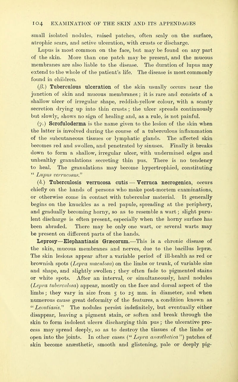 small isolated nodules, raised patches, often scaly on the surface, atrophic scars, and active ulceration, with crusts or discharge. Lupus is most common on the face, but may be found on any part of the skin. More than one patch may be present, and the mucous membranes are also liable to the disease. The duration of lupus may extend to the whole of the patient's life. The disease is most commonly found in children. (/?.) Tuberculous ulceration of the skin usually occurs near the junction of skin and mucous membranes; it is rare and consists of a shallow ulcer of irregular shape, reddish-yellow colour, with a scanty secretion drying up into thin crusts; the ulcer spreads continuously but slowly, shows no sign of healing and, as a rule, is not painful. (y.) Scrofuloderma is the name given to the lesion of the skin when the latter is involved during the course of a tuberculous inflammation of the subcutaneous tissues or lymphatic glands. The affected skin becomes red and swollen, and penetrated by sinuses. Finally it breaks down to form a shallow, irregular ulcer, with undermined edges and unhealthy granulations secreting thin pus. There is no tendency to heal. The granulations may become hypertrophied, constituting  Lupus verrucosus. (d.) Tuberculosis verrucosa cutis — Verruca necrogenica, occurs chiefly on the hands of persons who make post-mortem examinations, or otherwise come in contact with tubercular material. It generally begins on the knuckles as a red papule, spreading at the periphery, and gradually becoming horny, so as to resemble a wart; slight puru- lent discharge is often present, especially when the horny surface has been abraded. There may be only one wart, or several warts may be present on different parts of the hands. Leprosy—Elephantiasis Grsecorum.—This is a chronic disease of the skin, mucous membranes and nerves, due to the bacillus leprae. The skin lesions appear after a variable period of ill-health as red or brownish spots (Lepra maculosa) on the limbs or trunk, of variable size and shape, and slightly swollen; the}7 often fade to pigmented stains or white spots. After an interval, or simultaneously, hard nodules (Lepra tuberculosa) appear, mostly on the face and dorsal aspect of the limbs; they vary in size from 5 to 25 mm. in diameter, and when numerous cause great deformity of the features, a condition known as  Leontiasis. The nodules persist indefinitely, but eventually either disappear, leaving a pigment stain, or soften and break through the skin to form indolent ulcers discharging thin pus; the ulcerative pro- cess may spread deeply, so as to destroy the tissues of the limbs or open into the joints. In other cases ( Lepra aua'stlietica) patches of skin become anaesthetic, smooth and glistening, pale or deeply pig-