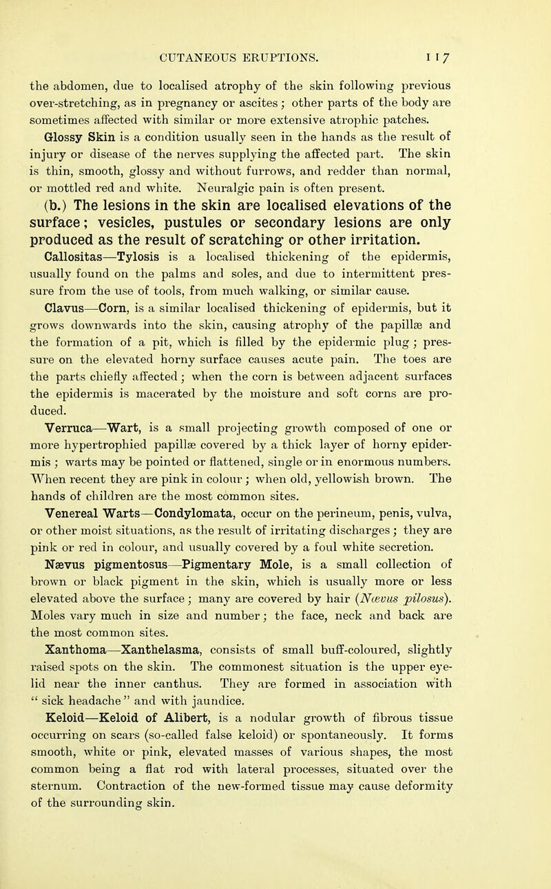 the abdomen, due to localised atrophy of the skin following previous over-stretching, as in pregnancy or ascites; other parts of the body are sometimes affected with similar or more extensive atrophic patches. Glossy Skin is a condition usually seen in the hands as the result of injury or disease of the nerves supplying the affected part. The skin is thin, smooth, glossy and without furrows, and redder than normal, or mottled red and white. Neuralgic pain is often present. (b.) The lesions in the skin are localised elevations of the surface; vesicles, pustules or secondary lesions are only produced as the result of scratching- or other irritation. Callositas—-Tylosis is a localised thickening of the epidermis, usually found on the palms and soles, and due to intermittent pres- sure from the use of tools, from much walking, or similar cause. Clavus—Corn, is a similar localised thickening of epidermis, but it grows downwards into the skin, causing atrophy of the papillae and the formation of a pit, which is filled by the epidermic plug ; pres- sure on the elevated horny surface causes acute pain. The toes are the parts chiefly affected; when the corn is between adjacent surfaces the epidermis is macerated by the moisture and soft corns are pro- duced. Verruca—Wart, is a small projecting growth composed of one or more hypertrophied papilla? covered by a thick layer of horny epider- mis ; warts may be pointed or flattened, single or in enormous numbers. When recent they are pink in colour; when old, yellowish brown. The hands of children are the most common sites. Venereal Warts—Condylomata, occur on the perineum, penis, vulva, or other moist situations, as the result of irritating discharges ; they are pink or red in colour, and usually covered by a foul white secretion. Naevus pigmentosus—Pigmentary Mole, is a small collection of brown or black pigment in the skin, which is usually more or less elevated above the surface; many are covered by hair (Ncevus pilosus). Moles vary much in size and number; the face, neck and back are the most common sites. Xanthoma—Xanthelasma, consists of small buff-coloured, slightly raised spots on the skin. The commonest situation is the upper eye- lid near the inner canthus. They are formed in association with  sick headache and with jaundice. Keloid—Keloid of Alibert, is a nodular growth of fibrous tissue occurring on scars (so-called false keloid) or spontaneously. It forms smooth, white or pink, elevated masses of various shapes, the most common being a flat rod with lateral processes, situated over the sternum. Contraction of the new-formed tissue may cause deformity of the surrounding skin.