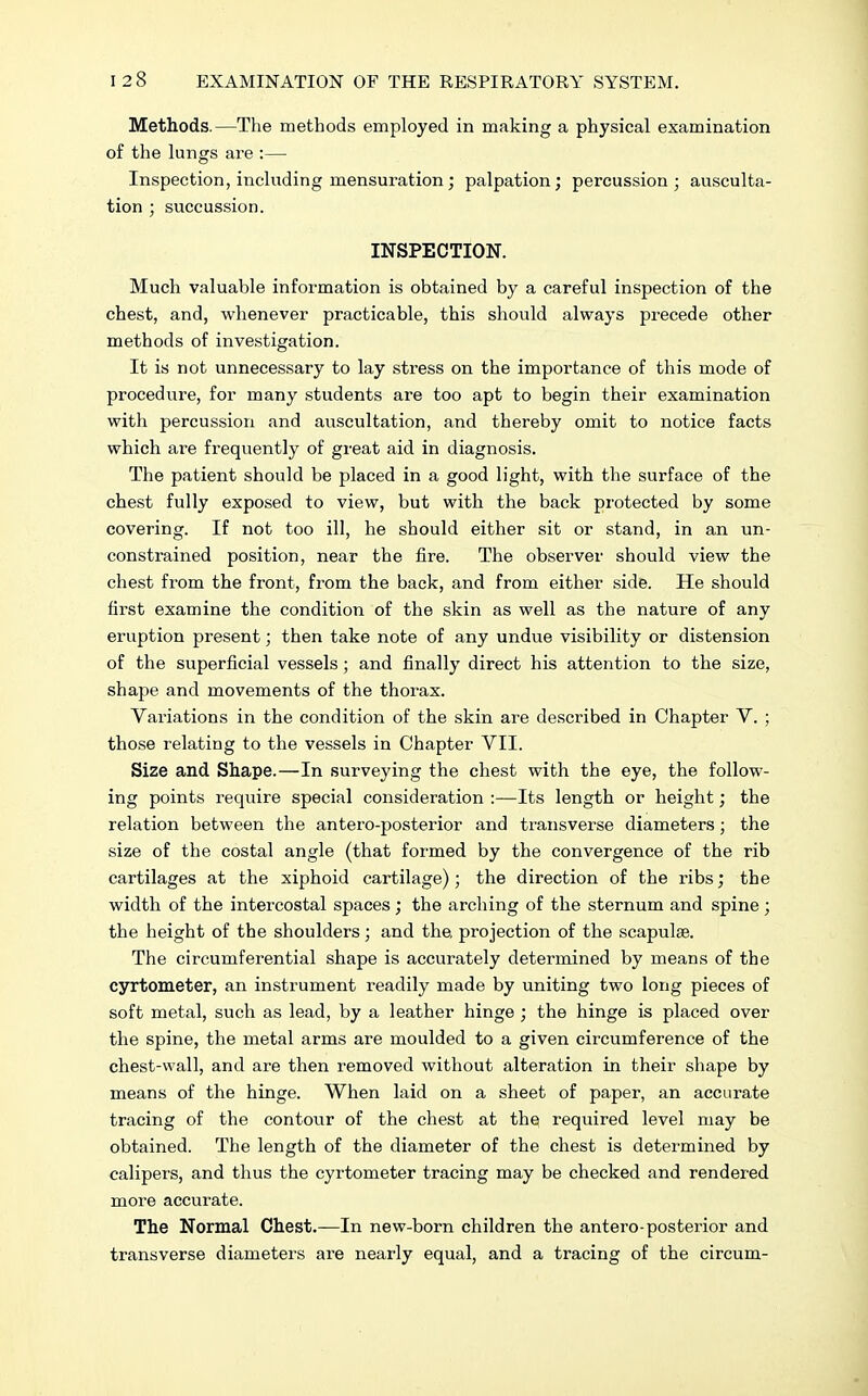Methods.—The methods employed in making a physical examination of the lungs are :— Inspection, including mensuration; palpation; percussion ; ausculta- tion ; succussion. INSPECTION. Much valuable information is obtained by a careful inspection of the chest, and, whenever practicable, this should always precede other methods of investigation. It is not unnecessary to lay stress on the importance of this mode of procedure, for many students are too apt to begin their examination with percussion and auscultation, and thereby omit to notice facts which are frequently of great aid in diagnosis. The patient should be placed in a good light, with the surface of the chest fully exposed to view, but with the back protected by some covering. If not too ill, he should either sit or stand, in an un- constrained position, near the fire. The observer should view the chest from the front, from the back, and from either side. He should first examine the condition of the skin as well as the nature of any eruption present; then take note of any undue visibility or distension of the superficial vessels; and finally direct his attention to the size, shape and movements of the thorax. Variations in the condition of the skin are described in Chapter V. ; those relating to the vessels in Chapter VII. Size and Shape.—In surveying the chest with the eye, the follow- ing points require special consideration :—Its length or height; the relation between the antero-posterior and transverse diameters; the size of the costal angle (that formed by the convergence of the rib cartilages at the xiphoid cartilage); the direction of the ribs; the width of the intercostal spaces; the arching of the sternum and spine ; the height of the shoulders; and the, projection of the scapulae. The circumferential shape is accurately determined by means of the cyrtometer, an instrument readily made by uniting two long pieces of soft metal, such as lead, by a leather hinge ; the hinge is placed over the spine, the metal arms are moulded to a given circumference of the chest-wall, and are then removed without alteration in their shape by means of the hinge. When laid on a sheet of paper, an accurate tracing of the contour of the chest at the required level may be obtained. The length of the diameter of the chest is determined by calipers, and thus the cyrtometer tracing may be checked and rendered more accurate. The Normal Chest.—In new-born children the antero-posterior and transverse diameters are nearly equal, and a tracing of the circum-