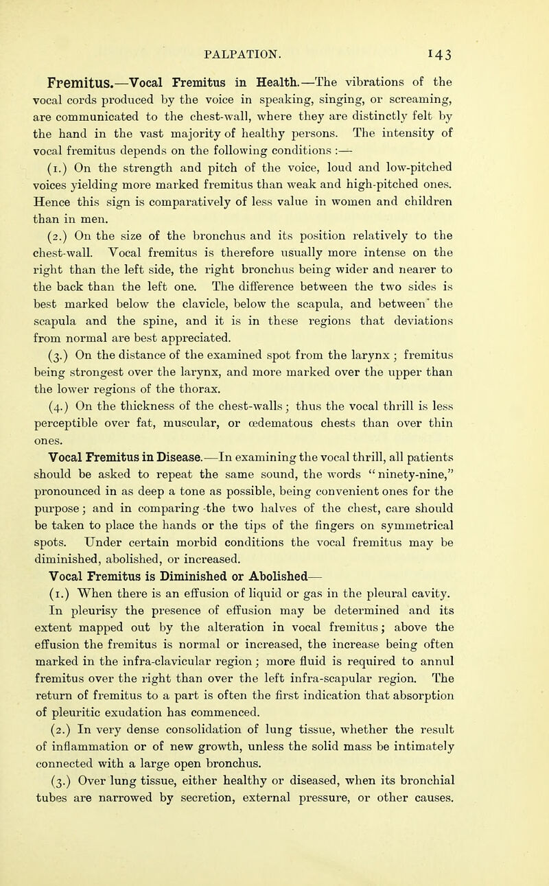 Fremitus.—Vocal Fremitus in Health.—The vibrations of the vocal cords produced by the voice in speaking, singing, or screaming, are communicated to the chest-wall, where they are distinctly felt by the hand in the vast majority of healthy persons. The intensity of vocal fremitus depends on the following conditions :— (1.) On the strength and pitch of the voice, loud and low-pitched voices yielding more marked fremitus than weak and high-pitched ones. Hence this sign is comparatively of less value in women and children than in men. (2.) On the size of the bronchus and its position relatively to the chest-wall. Vocal fremitus is therefore usually more intense on the right than the left side, the right bronchus being wider and nearer to the back than the left one. The difference between the two sides is best marked below the clavicle, below the scapula, and between' the scapula and the spine, and it is in these regions that deviations from normal are best appreciated. (3.) On the distance of the examined spot from the larynx ; fremitus being strongest over the larynx, and more marked over the upper than the lower regions of the thorax. (4.) On the thickness of the chest-walls; thus the vocal thrill is less perceptible over fat, muscular, or cedematous chests than over thin ones. Vocal Fremitus in Disease.—In examining the vocal thrill, all patients should be asked to repeat the same sound, the words  ninety-nine, pronounced in as deep a tone as possible, being convenient ones for the purpose; and in comparing -the two halves of the chest, care should be taken to place the hands or the tips of the fingers on symmetrical spots. Under certain morbid conditions the vocal fremitus may be diminished, abolished, or increased. Vocal Fremitus is Diminished or Abolished— (1.) When there is an effusion of liquid or gas in the pleural cavity. In pleurisy the presence of effusion may be determined and its extent mapped out by the alteration in vocal fremitus; above the effusion the fremitus is normal or increased, the increase being often marked in the infra-clavicular region; more fluid is required to annul fremitus over the right than over the left infra-scapular region. The return of fremitus to a part is often the first indication that absorption of pleuritic exudation has commenced. (2.) In very dense consolidation of lung tissue, whether the result of inflammation or of new growth, unless the solid mass be intimately connected with a large open bronchus. (3.) Over lung tissue, either healthy or diseased, when its bronchial tubes are narrowed by secretion, external pressure, or other causes.
