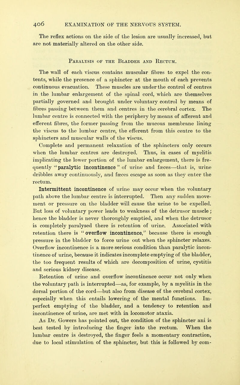 The reflex actions on the side of the lesion are usually increased, but are not materially altered on the other side. Paralysis of the Bladder and Rectum. The wall of each viscus contains muscular fibres to expel the con- tents, while the presence of a sphincter at the mouth of each prevents continuous evacuation. These muscles are under the control of centres in the lumbar enlargement of the spinal cord, which are themselves partially governed and brought under voluntary control by means of fibres passing between them and centres in the cerebral cortex. The lumbar centre is connected with the periphery by means of afferent and efferent fibres, the former passing from the mucous membrane lining the viscus to the lumbar centre, the efferent from this centre to the sphincters and muscular walls of the viscus. Complete and permanent relaxation of the sphincters only occurs when the lumbar centres are destroyed. Thus, in cases of myelitis implicating the lower portion of the lumbar enlargement, there is fre- quently paralytic incontinence of urine and fseces—that is, urine dribbles away continuously, and fseces escape as soon as they enter the rectum. Intermittent incontinence of urine may occur when the voluntary path above the lumbar centre is interrupted. Then any sudden move- ment or pressure on the bladder will cause the urine to be expelled. But loss of voluntary power leads to weakness of the detrusor muscle; hence the bladder is never thoroughly emptied, and when the detrusor is completely paralysed there is retention of urine. Associated with retention there is  overflow incontinence, because there is enough pressure in the bladder to force urine out when the sphincter relaxes. Overflow incontinence is a more serious condition than paralytic incon- tinence of urine, because it indicates incomplete emptying of the bladder, the too frequent results of which are decomposition of urine, cystitis and serious kidney disease. Retention of urine and overflow incontinence occur not only when the voluntary path is interrupted—as, for example, by a myelitis in the dorsal portion of the cord—but also from disease of the cerebral cortex, especially when this entails lowering of the mental functions. Im- perfect emptying of the bladder, and a tendency to retention and incontinence of urine, are met with in locomotor ataxia. As Dr. Gowers has pointed out, the condition of the sphincter ani is best tested by introducing the finger into the rectum. When the lumbar centre is destroyed, the finger feels a momentary contraction, due to local stimulation of the sphincter, but this is followed by com-