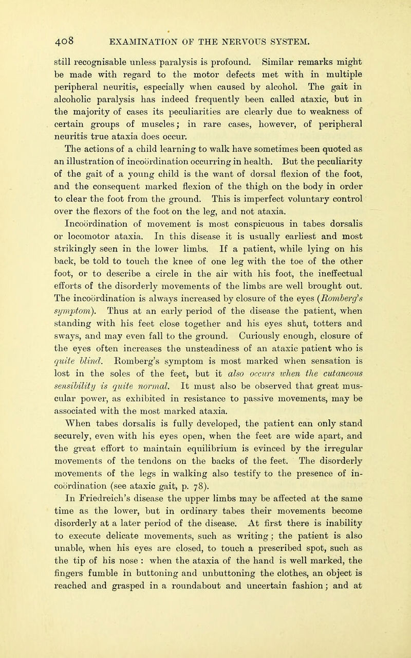 still recognisable unless paralysis is profound. Similar remarks might be made with regard to the motor defects met with in multiple peripheral neuritis, especially when caused by alcohol. The gait in alcoholic paralysis has indeed frequently been called ataxic, but in the majority of cases its peculiarities are clearly due to weakness of certain groups of muscles; in rare cases, however, of peripheral neuritis true ataxia does occur. The actions of a child learning to walk have sometimes been quoted as an illustration of incoordination occurring in health. But the peculiarity of the gait of a young child is the want of dorsal flexion of the foot, and the consequent marked flexion of the thigh on the body in order to clear the foot from the ground. This is imperfect voluntary control over the flexors of the foot on the leg, and not ataxia. Incoordination of movement is most conspicuous in tabes dorsalis or locomotor ataxia. In this disease it is usually earliest and most strikingly seen in the lower limbs. If a patient, while lying on his back, be told to touch the knee of one leg with the toe of the other foot, or to describe a circle in the air with his foot, the ineffectual efforts of the disorderly movements of the limbs are well brought out. The incoordination is always increased by closure of the eyes {Romberg's symptom). Thus at an early period of the disease the patient, when standing with his feet close together and his eyes shut, totters and sways, and may even fall to the ground. Curiously enough, closure of the eyes often increases the unsteadiness of an ataxic patient who is quite blind. Romberg's symptom is most marked when sensation is lost in the soles of the feet, but it also occurs when the cutaneous sensibility is quite normal. It must also be observed that great mus- cular power, as exhibited in resistance to passive movements, may be associated with the most marked ataxia. When tabes dorsalis is fully developed, the patient can only stand securely, even with his eyes open, when the feet are wide apart, and the great effort to maintain equilibrium is evinced by the irregular movements of the tendons on the backs of the feet. The disorderly movements of the legs in walking also testify to the presence of in- coordination (see ataxic gait, p. 78). In Friedreich's disease the upper limbs may be affected at the same time as the lower, but in ordinary tabes their movements become disorderly at a later period of the disease. At first there is inability to execute delicate movements, such as writing; the patient is also unable, when his eyes are closed, to touch a prescribed spot, such as the tip of his nose : when the ataxia of the hand is well marked, the fingers fumble in buttoning and unbuttoning the clothes, an object is reached and grasped in a roundabout and uncertain fashion; and at