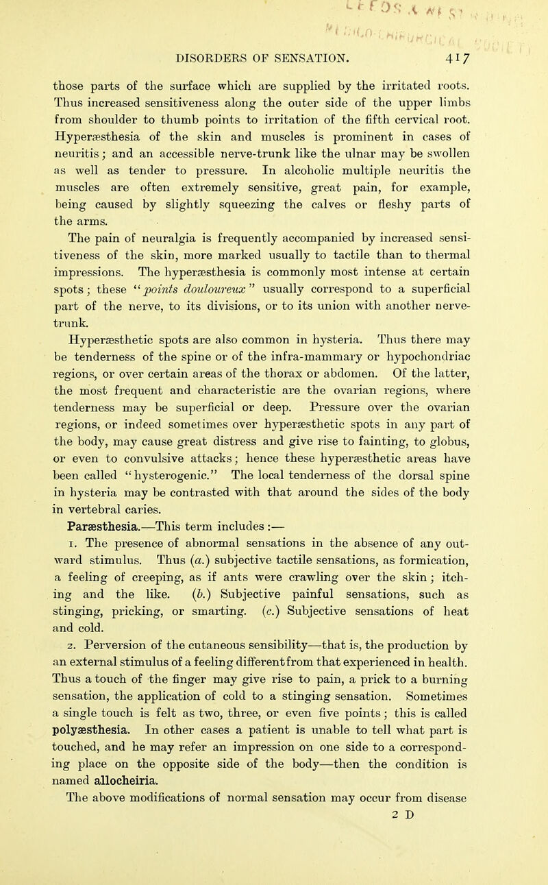 those parts of the surface which are supplied by the irritated roots. Thus increased sensitiveness along the outer side of the upper limbs from shoulder to thumb points to irritation of the fifth cervical root. Hyperesthesia of the skin and muscles is prominent in cases of neuritis; and an accessible nerve-trunk like the ulnar may be swollen as well as tender to pressure. In alcoholic multiple neuritis the muscles are often extremely sensitive, great pain, for example, being caused by slightly squeezing the calves or fleshy parts of the arms. The pain of neuralgia is frequently accompanied by increased sensi- tiveness of the skin, more marked usually to tactile than to thermal impressions. The hyperesthesia is commonly most intense at certain spots; these points douloureux usually correspond to a superficial part of the nerve, to its divisions, or to its union with another nerve- trunk. Hypersesthetic spots are also common in hysteria. Thus there may be tenderness of the spine or of the infra-mammary or hypochondriac regions, or over certain areas of the thorax or abdomen. Of the latter, the most frequent and characteristic are the ovarian regions, where tenderness may be superficial or deep. Pressure over the ovarian regions, or indeed sometimes over hypersesthetic spots in any part of the body, may cause great distress and give rise to fainting, to globus, or even to convulsive attacks; hence these hypersesthetic areas have been called hysterogenic. The local tenderness of the dorsal spine in hysteria may be contrasted with that around the sides of the body in vertebral caries. Paresthesia.—This term includes :— i. The presence of abnormal sensations in the absence of any out- ward stimulus. Thus (a.) subjective tactile sensations, as formication, a feeling of creeping, as if ants were crawling over the skin; itch- ing and the like. (b.) Subjective painful sensations, such as stinging, pricking, or smarting, (c.) Subjective sensations of heat and cold. z. Perversion of the cutaneous sensibility—that is, the production by an external stimulus of a feeling different from that experienced in health. Thus a touch of the finger may give rise to pain, a prick to a burning sensation, the application of cold to a stinging sensation. Sometimes a single touch is felt as two, three, or even five points; this is called polyaesthesia. In other cases a patient is unable to tell what part is touched, and he may refer an impression on one side to a correspond- ing place on the opposite side of the body—then the condition is named allocheiria. The above modifications of normal sensation may occur from disease 2 D