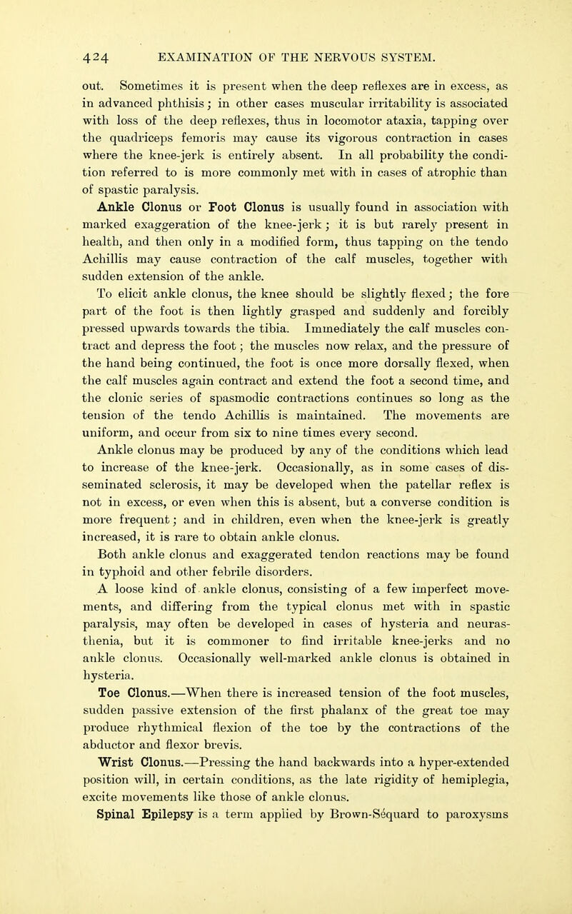 out. Sometimes it is present when the deep reflexes are in excess, as in advanced phthisis; in other cases muscular irritability is associated with loss of the deep reflexes, thus in locomotor ataxia, tapping over the quadriceps femoris may cause its vigorous contraction in cases where the knee-jerk is entirely absent. In all probability the condi- tion referred to is more commonly met with in cases of atrophic than of spastic paralysis. Ankle Clonus or Foot Clonus is usually found in association with marked exaggeration of the knee-jerk; it is but rarely present in health, and then only in a modified form, thus tapping on the tendo Achillis may cause contraction of the calf muscles, together with sudden extension of the ankle. To elicit ankle clonus, the knee should be slightly flexed; the fore part of the foot is then lightly grasped and suddenly and forcibly pressed upwards towards the tibia. Immediately the calf muscles con- tract and depress the foot; the muscles now relax, and the pressure of the hand being continued, the foot is once more dorsally flexed, when the calf muscles again contract and extend the foot a second time, and the clonic series of spasmodic contractions continues so long as the tension of the tendo Achillis is maintained. The movements are uniform, and occur from six to nine times every second. Ankle clonus may be produced by any of the conditions which lead to increase of the knee-jerk. Occasionally, as in some cases of dis- seminated sclerosis, it may be developed when the patellar reflex is not in excess, or even when this is absent, but a converse condition is more frequent; and in children, even when the knee-jerk is greatly increased, it is rare to obtain ankle clonus. Both ankle clonus and exaggerated tendon reactions may be found in typhoid and other febrile disorders. A loose kind of ankle clonus, consisting of a few imperfect move- ments, and differing from the typical clonus met with in spastic paralysis, may often be developed in cases of hysteria and neuras- thenia, but it is commoner to find irritable knee-jerks and no ankle clonus. Occasionally well-marked ankle clonus is obtained in hysteria. Toe Clonus.—When there is increased tension of the foot muscles, sudden passive extension of the first phalanx of the great toe may produce rhythmical flexion of the toe by the contractions of the abductor and flexor brevis. Wrist Clonus.—Pressing the hand backwards into a hyper-extended position will, in certain conditions, as the late rigidity of hemiplegia, excite movements like those of ankle clonus. Spinal Epilepsy is a term applied by Brown-Sequard to paroxysms