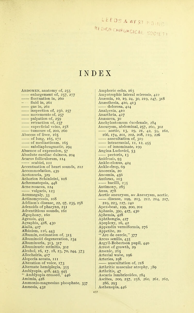 IN Abdomen, anatomy of, 255 enlargement of, 257, 277 fluctuation in, 260 fluid in, 261 gas in, 261 inspection of, 256. 257 movements of, 257 palpation of, 259 retraction of, 257 superficial veins, 258 tumours of, 200, 260 Abscess of liver, 165 of lung, 165, 171 ■ of mediastinum, 165 subdiaphragmatic, 294 Absence of expression, 57 Absolute cardiac dulness, 204 Acarus folliculorum, 114 ■ scabiei, 111 Accentuation of heart sounds, 212 Accommodation, 439 Acetonuria, 329 Achorion Schonleini, 108 Achromatopsia, 448 Acne rosacea, 124 ■ vulgaris, 123 Acromegaly, 33 Actinomycosis, 108 Addison's disease, 22, 97, 235, 258 Adenoids of pharynx, 251 Adventitious sounds, 161 iEgophony, 160 Ageusis, 455 Agraphia, 428, 430 Alalia, 427 Albinism, 116, 443 Albumin, estimation of, 315 Albuminoid degeneration, 234 Albuminuria, 313, 317 Albuminuric retinitis, 302 Alcohol, 16, 17, 18, 23, 70, 244, 373 Allocheiria, 417 Alopecia areata, in Alteration of voice, 173 Alternate hemiplegia, 355 Amblyopia, 418, 443, 445 Amblyopia crossed, 446 Amimia, 428 Ammonio-magnesian phosphate, 337 Amnesia, 432 EX Amphoric echo, 163 Amyotrophic lateral sclerosis, 422 Anaemia, 10, 19, 24, 30, 219, 247, 318 Anaesthesia, 410, 413 dolorosa, 414 Analgesia, 410 Anarthria, 427 Anasarca, 30 Anchylostomum duodenale, 284 Aneurysm, abdominal, 257, 260, 302 aortic, 13, 19, 21, 42, 59, 161, 166, 174, 201, 202, 208, 219, 226 auscultation of, 319 intracranial, n, 12, 455 of innominate, 199 Angina Ludovici, 53 pectoris, 13 Anidrosis, 93 Ankle-clonus, 424 Ankle-drop, 69 Anorexia, 20 Anosmia, 456 Anthrax, 103 bacilli, 235 Antimony, 285 Anus, 278 Aortic aneurysm, see Aneurysm, aortic. disease, 199, 203, 212, 214, 217, 219, 223, 227, 240 Apex-beat, 199, 200, 201 Aphasia, 399, 427, 430 Aphemia, 428 Aphthongia, 427 Apoplexy, 16, 42 Appendix vermiformis, 276 Appetite, 20 Arc de cercle, 377 Arcus senilis, 435 Argyll-Robertson pupil, 440 Arrest of growth, 29 Arsenic, 285 Arterial wave, 196 Arteries, 198 ■ auscultation of, 218 Arthritic muscular atrophy, 389 Arthritis, 47 Ascaris lumbricoides, 284 Ascites, 200, 257, 258, 260, 261, 262, 286, 293 Asthenopia, 446