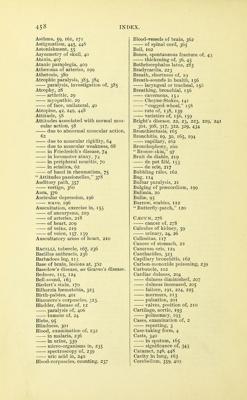 Asthma, 59, 161, 171 Astigmatism, 445, 448 Astonishment, 55 Asymmetry of skull, 40 Ataxia, 407 Ataxic paraplegia, 409 Atheroma of arteries, 199 Athetosis, 380 Atrophic paralysis, 383, 384 paralysis, investigation of, 385 Atrophy, 28 arthritic, 29 myopathic. 29 of face, unilateral, 40 Atropine, 42, 249, 448 Attitude, 58 Attitudes associated with normal mus- cular action, 58 due to abnormal muscular action, 62 —— due to muscular rigidity, 64 due to muscular weakness, 68 in Friedreich's disease, 74 in locomotor ataxy, 74 in peripheral neuritis, 70 in sciatica, 62 of hand in rheumatism, 75  Attitudes passionelles, 378 Auditory path, 357 vertigo, 360 Aura, 376 Auricular depression, 196 wave, 196 Auscultation, exercise in, 155 of aneurysms, 219 ■ of arteries, 218 of heart, 209 of veins, 219 ■ of voice, 157, 159 Auscultatory areas of heart, 210 Bacilli, tubercle, 167, 236 Bacillus anthracis, 236 Barbadoes leg, 115 Base of brain, lesions at, 362 Basedow's disease, see Graves's disease. Bedsore, 115, 124 Bell-sound, 163 Biedert's stain, 170 Bilharzia haematobia, 323 Birth-palsies, 401 Bizzozero's corpuscles, 323. Bladder, disease of, 12 paralysis of, 406 tumour of, 24 Blebs, 95 Blindness, 301 Blood, examination of, 232 in malaria, 236 in urine, 339 micro-organisms in, 235 spectroscopy of, 239 uric acid in, 240 Blood-corpuscles, counting, 237 Blood-vessels of brain, 362 of spinal cord, 365 Boil, 102 Bones, spontaneous fracture of, 4 thickening of, 36, 45 Bothriocephalus latus, 283 Bradycardia, 223 Breath, shortness of, 19 Breath-sounds in health, 156 laryngeal or tracheal, 156 Breathing, bronchial, 156 cavernous, 15 j Cheyne-Stokes, 141 cogged-wheel, 158 rate of, 138, 139 varieties of, 156, 159 Bright's disease, 22, 23, 223, 229 301, 308, 317, 322, 329, 434 Bronchiectasis, 165 Bronchitis, 19, 30, 165, 194 capillarj', 162 Bronchophony, 160  Bronze-skin, 97 Bruit de diable, 219 de pot feld, 153 de scie, 217 Bubbling rales, 162 Bug, 114 Bulbar paralysis, 21 Bulging of praecordium, 199 Bulimia, 20 Bulls, 95 Burrow, scabies, 112 Butterfly-patch, 120 C^CUM, 276 cancer of, 278 Calculus of kidney, 59 urinary, 24, 26 Callositas, 117 Cancer of stomach, 22 Cancrum oris, 124 Cantharides, 323 Capillary bronchitis, 162 Carbon-monoxide poisoning, 239 Carbuncle, 102 Cardiac dulness, 204 dulness diminished, 207 dulness increased, 205 failure, 191, 224, 225 murmurs, 213 pulsation, 201 valves, position of, 210 Cartilage, aortic, 193 pulmonary, 193 Cases, examination of, 2 reporting, 3 Case-taking form, 4 Casts, 340 in sputum, 165 significance of, 343 Cataract, 246, 448 Cavity in lung, 163 Cerebellum, 359, 409