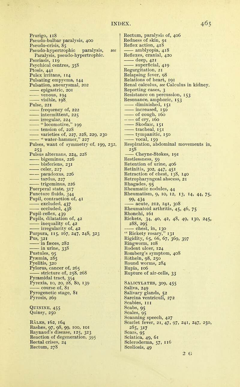 Prurigo, 118 Pseudo-bulbar paralysis, 400 Pseudo-crisis, 85 Pseudo-hypertrophic paralysis, see Paralysis, pseudo-hypertrophic. Psoriasis, 119 Psychical centres, 358 Ptosis, 441 Pulex irritans, 114 Pulsating empyema, 144 Pulsation, aneurysmal, 202 epigastric, 201 ■ venous, 194 visible, 198 Pulse, 221 frequency of, 222 intermittent, 225 irregular, 224 locomotive, 199 tension of, 228 varieties of, 227, 228, 229, 230  water-hammer, 227 Pulses, want of symmetry of, 199, 232, 253 Pulsus alternans, 224, 228 bigeminus, 226 ■ bisferiens, 231 celer, 227 paradoxus, 226 tardus, 227 trigeminus, 226 Puerperal state, 317 Puncture fluids, 344 Pupil, contraction of, 41 excluded, 437 occluded, 438 Pupil-reflex, 439 Pupils, dilatation of, 42 inequality of, 42 irregularity of, 42 Purpura, 115, 167, 247, 248, 323 Pus, 321 in fasces, 282 in urine, 338 Pustules, 95 Pyaemia, 285 Pyelitis, 320 Pylorus, cancer of, 265 stricture of, 258, 268 Pyramidal tract, 354 Pyrexia, 10, 20, 28, 80, 139 —- course of, 81 Pyrogenetic stage, 81 Pyrosis, 269 Quinine, 455 Quinsy, 250 Kales, 162, 164 Rashes, 97, 98, 99, 100, 101 Raynaud's disease, 125, 323 Reaction of degeneration, 395 Rectal crises, 24 Rectum, 278 Rectum, paralysis of, 406 Redness of skin, 91 Reflex action, 418 amblyopia, 418 Reflexes, cranial, 420 deep, 421 superficial, 419 Regurgitation, 21 Relapsing fever, 98 Relations of heart, 191 Renal calculus, see Calculus in kidney. Reporting cases, 3 Resistance on percussion, 153 Resonance, amphoric, 153 ■ diminished, 151 increased, 150 of cough, 160 of cry, 160 Skodaic, 151 tracheal, 151 ■ tympanitic, 150 vocal, 159 Respiration, abdominal movements in, 258 Cheyne-Stokes, 191 Restlessness, 59 Retention of urine, 406 Retinitis, 302, 447, 451 Retraction of chest, 138, 140 Retropharyngeal abscess, 21 Rhagades, 95 Rheumatic nodules, 44 Rheumatism, 9, 10, 12, 13, 14, 44, 75, 99, 434 acute, 212, 241, 308 Rheumatoid arthritis, 45, 46, 75 Rhonchi, 161 Rickets, 34, 40, 42, 48, 49, 130, 245, 288, 295 ■ chest, in, 130  Rickety rosary, 131 Rigidity, 65, 66, 67, 369, 397 Ringworm, 108 Rodent ulcer, 124 Romberg's symptom, 408 Rotheln, 98, 250 Round worms, 284 Rupia, 106 Rupture of air-cells, 33 Salicylates, 309, 455 Saliva, 249 Salivary glands, 52 Sarcina ventriculi, 272 Scabies, m Scabs, 95 Scales, 95 Scanning speech, 427 Scarlet fever, 21, 47, 97, 241, 247, 250, 285, 317 Scars, 95 Sciatica, 49, 61 Scleroderma, 57, 116 Scoliosis, 49 2 G