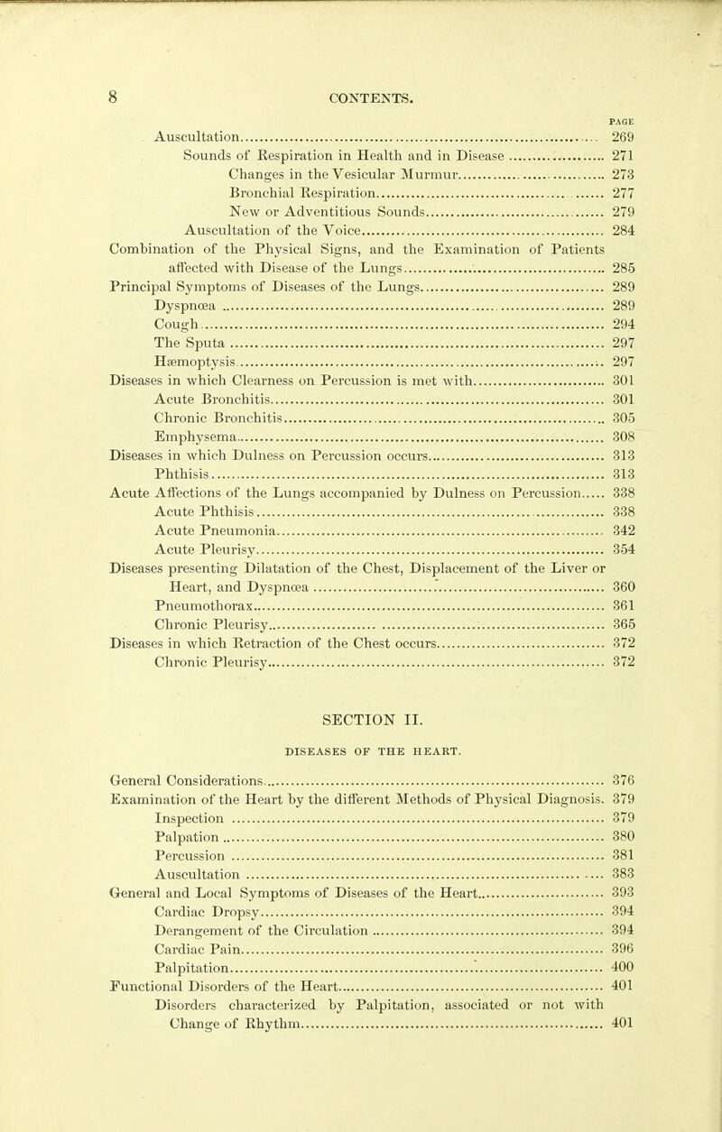 PAGE Auscultation 269 Sounds of Respiration in Health and in Disease 271 Changes in the Vesicular Murmur 273 Bronchial Respiration 277 New or Adventitious Sounds 279 Auscultation of the Voice 284 Comhination of the Physical Signs, and the Examination of Patients affected with Disease of the Lungs 285 Principal Symptoms of Diseases of the Lungs 289 Dyspnoea 289 Cough 294 The Sputa 297 Haemoptysis 297 Diseases in which Clearness on Percussion is met with 301 Acute Bronchitis 301 Chronic Bronchitis 305 Emphysema 308 Diseases in which Dulness on Percussion occurs 313 Phthisis 313 Acute Affections of the Lungs accompanied by Dulness on Percussion 338 Acute Phthisis 338 Acute Pneumonia 342 Acute Pleurisy 354 Diseases presenting Dilatation of the Chest, Displacement of the Liver or Heart, and Dyspnoea 360 Pneumothorax 361 Chronic Pleurisy 365 Diseases in which Retraction of the Chest occurs 372 Chronic Pleurisy 372 SECTION II. DISEASES OF THE HEART. General Considerations 376 Examination of the Heart by the different Methods of Physical Diagnosis. 379 Inspection 379 Palpation 380 Percussion 381 Auscultation , 383 General and Local Symptoms of Diseases of the Heart 393 Cardiac Dropsy 394 Derangement of the Circulation 394 Cardiac Pain 396 Palpitation 400 Functional Disorders of the Heart 401 Disorders characterized by Palpitation, associated or not with Change of Rhythm 401