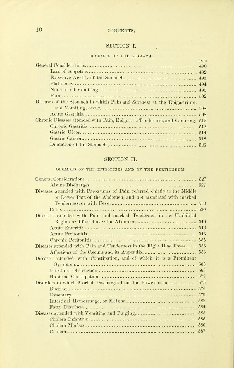 SECTION I. DISEASES OF THE STOMACH. PAGE General Considerations 490 Loss of Appetite 492 Excessive Acidity of the Stomach 493 Flatulency 494 Nausea and Vomiting 495 Pain 502 • Diseases of the Stomach in which Pain and Soreness at the Epigastrium, and Vomiting, occur 508 Acute Gastritis 508 Chronic Diseases attended with Pain, Epigastric Tenderness, and Vomiting. 512 Chronic Gastritis 512 Gastric Ulcer 514 Gastric Cancer 518 Dilatation of the Stomach 526 SECTION II. DISEASES OF THE INTESTINES AND OF THE PERITONEUM. General Considerations 527 Alvine Discharges 527 Diseases attended with Paroxysms of Pain referred chiefly to the Middle or Lower Part of the Abdomen, and not associated with marked Tenderness, or with Fever 530 Colic 530 Diseases attended with Pain and marked Tenderness in the Umbilical Region or diffused over the Abdomen 540 Acute Enteritis 540 Acute Peritonitis 543 Chronic Peritonitis 555 Diseases attended with Pain and Tenderness in the Eight Iliac Fossa 556 Affections of the Csecum and its Appendix 556 Diseases attended with Constipation, and of which it is a Prominent Symptom 563 Intestinal Obstruction 563 Habitual Constipation 573 Disorders in which Morbid Discharges from the Bowels occur 575 Diarrhoea 576 Dysentery 579 Intestinal Hemorrhage, or Melsena 582 Fatty Diarrhcea 584 Diseases attended with Vomiting and Purging 585 Cholera Infantum 585 Cholera Morbus 586 Cholera 587