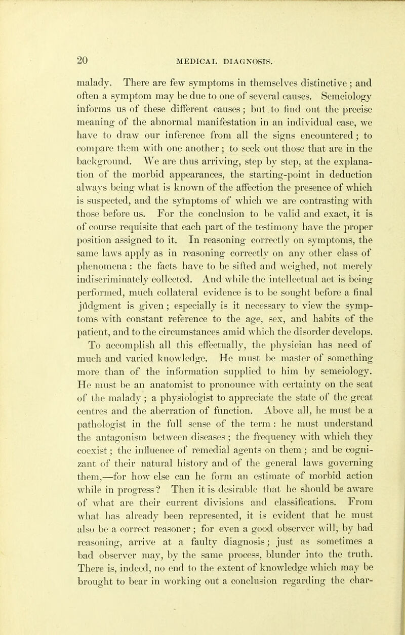 malady. There are few symptoms in themselves distinctive; and often a symptom may be dne to one of several causes. Semeiology informs us of these different causes; but to find out the precise meaning of the abnormal manifestation in an individual case, we have to draw our inference from all the signs encountered; to compare them with one another; to seek out those that are in the background. We are thus arriving, step by step, at the explana- tion of the morbid appearances, the starting-point in deduction always being what is known of the affection the presence of which is suspected, and the syinptoms of which we are contrasting with those before us. For the conclusion to be valid and exact, it is of course requisite that each part of the testimony have the proper position assigned to it. In reasoning correctly on symptoms, the same laws apply as in reasoning correctly on any other class of phenomena: the facts have to be sifted and weighed, not merely indiscriminately collected. And while the intellectual act is being performed, much collateral evidence is to be sought before a final judgment is given; especially is it necessary to view the symp- toms with constant reference to the age, sex, and habits of the patient, and to the circumstances amid which the disorder develops. To accomplish all this effectually, the physician has need of much and varied knowledge. He must be master of something more than of the information supplied to him by semeiology. He must be an anatomist to pronounce \\ith certainty on the seat of the malady ; a physiologist to appreciate the state of the great centres and the aberration of function. Above all, he must be a pathologist in the full sense of the term : he must understand the antagonism between diseases; the frequency with which they coexist; the influence of remedial agents on them; and be cogni- zant of their natural history and of the general laws governing them,—for how else can he form an estimate of morbid action while in progress? Then it is desirable that he should be aware of what are their current divisions and classifications. From Avhat has already been i*epresented, it is evident that he must also be a correct reasoner; for even a good observer will, by bad reasoning, arrive at a faulty diagnosis; just as sometimes a bad observer may, by the same process, blunder into the truth. There is, indeed, no end to the extent of knowledge which may be brought to bear in working out a conclusion regarding the char-