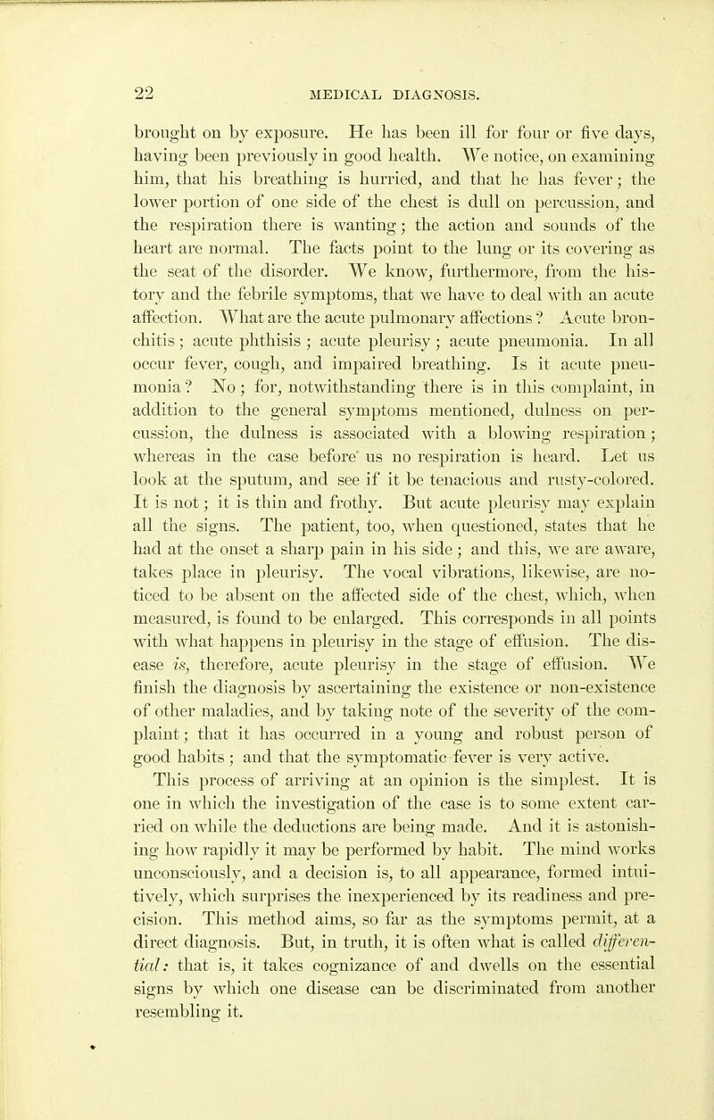 brought on by exposure. He lias been ill for four or five days, having been previously in good health. We notice, on examining him, that his breathing is hurried, and that he has fever; the lower portion of one side of the chest is dull on percussion, and the respiration there is wanting; the action and sounds of the heart are normal. The facts point to the lung or its covering as the seat of the disorder. We know, furthermore, from the his- tory and the febrile symptoms, that we have to deal with an acute affection. What are the acute pulmonary affections ? Acute bron- chitis ; acute phthisis ; acute pleurisy ; acute pneumonia. In all occur fever, cough, and impaired breathing. Is it acute pneu- monia ? No; for, notwithstanding there is in this complaint, in addition to the general symptoms mentioned, dulness on per- cussion, the dulness is associated with a blowing respiration; whereas in the case before' us no respiration is heard. Let us look at the sputum, and see if it be tenacious and rusty-colored. It is not; it is thin and frothy. But acute pleurisy may explain all the signs. The patient, too, when questioned, states that he had at the onset a sharp pain in his side; and this, we are aware, takes place in pleurisy. The vocal vibrations, likewise, are no- ticed to be absent on the affected side of the chest, which, when measured, is found to be enlarged. This corresponds in all points with what happens in pleurisy in the stage of effusion. The dis- ease is, therefore, acute pleurisy in the stage of effusion. We finish the diaa;nosis bv ascertaining; the existence or non-existence of other maladies, and by taking note of the severity of the com- plaint ; that it has occurred in a young and robust person of good habits; and that the symptomatic fever is very active. This process of arriving at an opinion is the simplest. It is one in which the investigation of the case is to some extent car- ried on while the deductions are being made. And it is astonish- ing how rapidly it may be performed by habit. The mind works unconsciously, and a decision is, to all appearance, formed intui- tively, which surprises the inexperienced by its readiness and pre- cision. This method aims, so far as the symptoms permit, at a direct diagnosis. But, in truth, it is often what is called diferen- tial: that is, it takes cognizance of and dwells on the essential signs by which one disease can be discriminated from another resembling it.